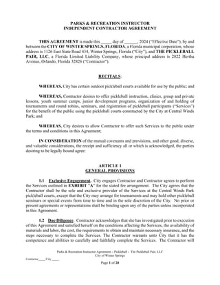 Parks & Recreation Instructor Agreement – Pickleball - The Pickleball Pair, LLC
City of Winter Springs
Contractor_____/City _____
Page 1 of 20
PARKS & RECREATION INSTRUCTOR
INDEPENDENT CONTRACTOR AGREEMENT
THIS AGREEMENT is made this _____ day of ______, 2024 (“Effective Date”), by and
between the CITY OF WINTER SPRINGS, FLORIDA, a Florida municipal corporation, whose
address is 1126 East State Road 434, Winter Springs, Florida (“City”), and THE PICKLEBALL
PAIR, LLC, a Florida Limited Liability Company, whose principal address is 2822 Hertha
Avenue, Orlando, Florida 32826 (“Contractor”).
RECITALS:
WHEREAS, City has certain outdoor pickleball courts available for use by the public; and
WHEREAS, Contractor desires to offer pickleball instruction, clinics, group and private
lessons, youth summer camps, junior development programs, organization of and holding of
tournaments and round robins, seminars, and registration of pickleball participants (“Services”)
for the benefit of the public using the pickleball courts constructed by the City at Central Winds
Park; and
WHEREAS, City desires to allow Contractor to offer such Services to the public under
the terms and conditions in this Agreement;
IN CONSIDERATION of the mutual covenants and provisions, and other good, diverse,
and valuable considerations, the receipt and sufficiency all or which is acknowledged, the parties
desiring to be legally bound agree:
ARTICLE 1
GENERAL PROVISIONS
1.1 Exclusive Engagement. City engages Contractor and Contractor agrees to perform
the Services outlined in EXHIBIT “A” for the stated fee arrangement. The City agrees that the
Contractor shall be the sole and exclusive provider of the Services at the Central Winds Park
pickleball courts, except that the City may arrange for tournaments and may hold other pickleball
seminars or special events from time to time and in the sole discretion of the City. No prior or
present agreements or representations shall be binding upon any of the parties unless incorporated
in this Agreement.
1.2 Due Diligence. Contractor acknowledges that she has investigated prior to execution
of this Agreement and satisfied herself on the conditions affecting the Services, the availability of
materials and labor, the cost, the requirements to obtain and maintain necessary insurance, and the
steps necessary to complete the Services. The Contractor warrants unto City that it has the
competence and abilities to carefully and faithfully complete the Services. The Contractor will
 