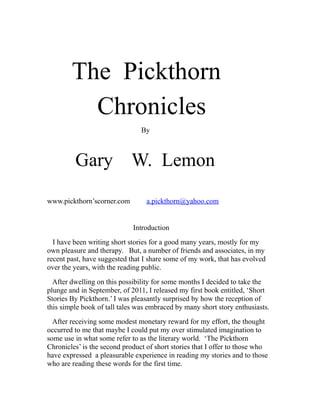The Pickthorn
Chronicles
By

Gary W. Lemon
www.pickthorn’scorner.com

a.pickthorn@yahoo.com

Introduction
I have been writing short stories for a good many years, mostly for my
own pleasure and therapy. But, a number of friends and associates, in my
recent past, have suggested that I share some of my work, that has evolved
over the years, with the reading public.
After dwelling on this possibility for some months I decided to take the
plunge and in September, of 2011, I released my first book entitled, ‘Short
Stories By Pickthorn.’ I was pleasantly surprised by how the reception of
this simple book of tall tales was embraced by many short story enthusiasts.
After receiving some modest monetary reward for my effort, the thought
occurred to me that maybe I could put my over stimulated imagination to
some use in what some refer to as the literary world. ‘The Pickthorn
Chronicles’ is the second product of short stories that I offer to those who
have expressed a pleasurable experience in reading my stories and to those
who are reading these words for the first time.

 