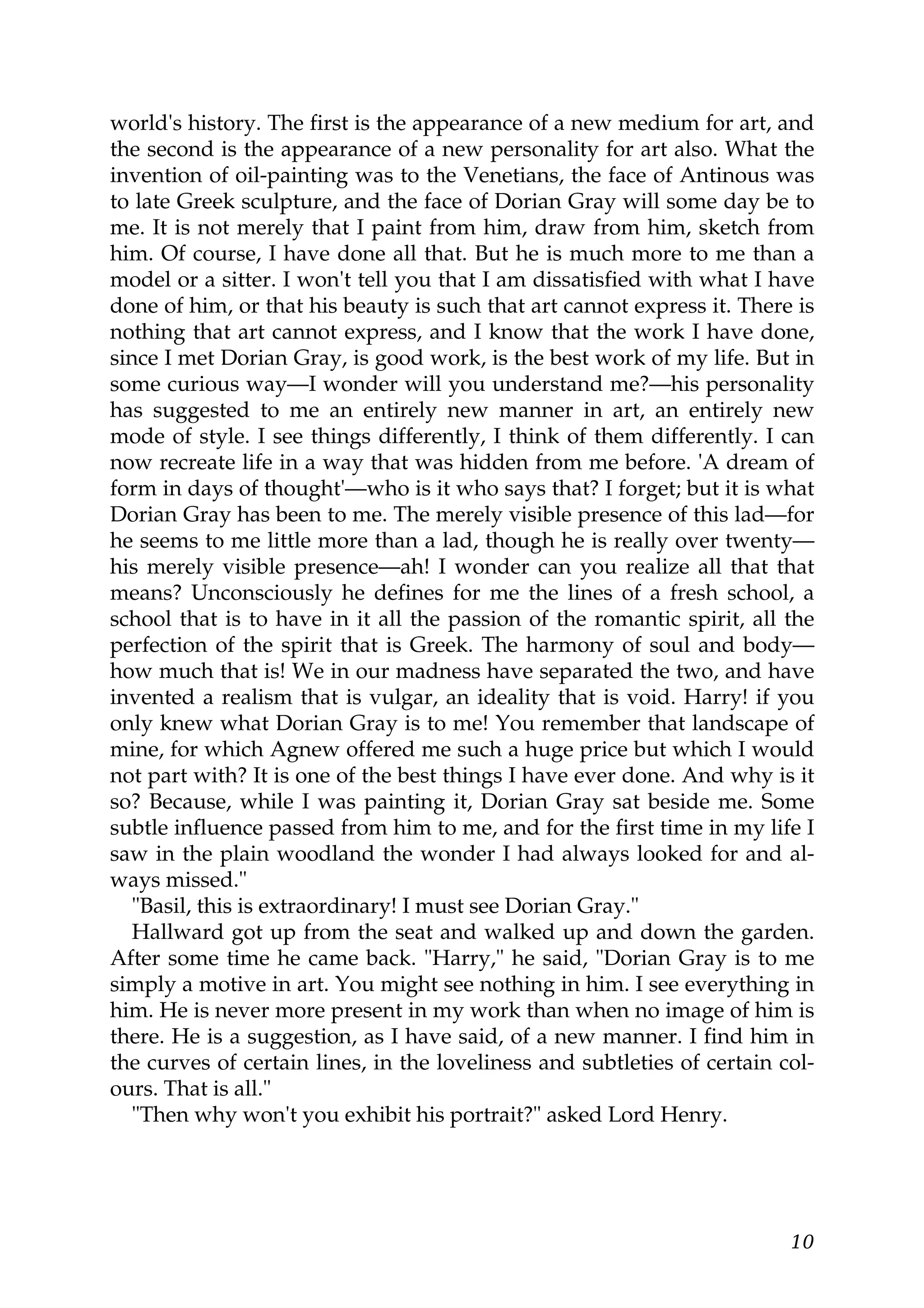 world's history. The first is the appearance of a new medium for art, and
the second is the appearance of a new personality for art also. What the
invention of oil-painting was to the Venetians, the face of Antinous was
to late Greek sculpture, and the face of Dorian Gray will some day be to
me. It is not merely that I paint from him, draw from him, sketch from
him. Of course, I have done all that. But he is much more to me than a
model or a sitter. I won't tell you that I am dissatisfied with what I have
done of him, or that his beauty is such that art cannot express it. There is
nothing that art cannot express, and I know that the work I have done,
since I met Dorian Gray, is good work, is the best work of my life. But in
some curious way—I wonder will you understand me?—his personality
has suggested to me an entirely new manner in art, an entirely new
mode of style. I see things differently, I think of them differently. I can
now recreate life in a way that was hidden from me before. 'A dream of
form in days of thought'—who is it who says that? I forget; but it is what
Dorian Gray has been to me. The merely visible presence of this lad—for
he seems to me little more than a lad, though he is really over twenty—
his merely visible presence—ah! I wonder can you realize all that that
means? Unconsciously he defines for me the lines of a fresh school, a
school that is to have in it all the passion of the romantic spirit, all the
perfection of the spirit that is Greek. The harmony of soul and body—
how much that is! We in our madness have separated the two, and have
invented a realism that is vulgar, an ideality that is void. Harry! if you
only knew what Dorian Gray is to me! You remember that landscape of
mine, for which Agnew offered me such a huge price but which I would
not part with? It is one of the best things I have ever done. And why is it
so? Because, while I was painting it, Dorian Gray sat beside me. Some
subtle influence passed from him to me, and for the first time in my life I
saw in the plain woodland the wonder I had always looked for and al-
ways missed."
  "Basil, this is extraordinary! I must see Dorian Gray."
  Hallward got up from the seat and walked up and down the garden.
After some time he came back. "Harry," he said, "Dorian Gray is to me
simply a motive in art. You might see nothing in him. I see everything in
him. He is never more present in my work than when no image of him is
there. He is a suggestion, as I have said, of a new manner. I find him in
the curves of certain lines, in the loveliness and subtleties of certain col-
ours. That is all."
  "Then why won't you exhibit his portrait?" asked Lord Henry.




                                                                          10
 