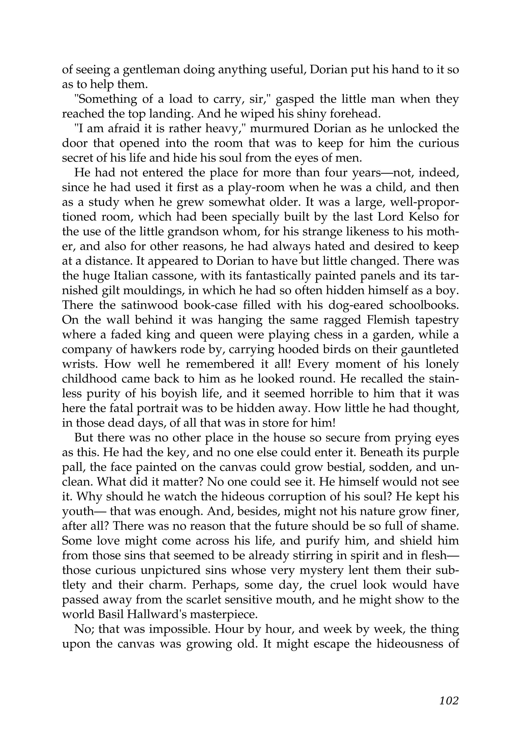 of seeing a gentleman doing anything useful, Dorian put his hand to it so
as to help them.
   "Something of a load to carry, sir," gasped the little man when they
reached the top landing. And he wiped his shiny forehead.
   "I am afraid it is rather heavy," murmured Dorian as he unlocked the
door that opened into the room that was to keep for him the curious
secret of his life and hide his soul from the eyes of men.
   He had not entered the place for more than four years—not, indeed,
since he had used it first as a play-room when he was a child, and then
as a study when he grew somewhat older. It was a large, well-propor-
tioned room, which had been specially built by the last Lord Kelso for
the use of the little grandson whom, for his strange likeness to his moth-
er, and also for other reasons, he had always hated and desired to keep
at a distance. It appeared to Dorian to have but little changed. There was
the huge Italian cassone, with its fantastically painted panels and its tar-
nished gilt mouldings, in which he had so often hidden himself as a boy.
There the satinwood book-case filled with his dog-eared schoolbooks.
On the wall behind it was hanging the same ragged Flemish tapestry
where a faded king and queen were playing chess in a garden, while a
company of hawkers rode by, carrying hooded birds on their gauntleted
wrists. How well he remembered it all! Every moment of his lonely
childhood came back to him as he looked round. He recalled the stain-
less purity of his boyish life, and it seemed horrible to him that it was
here the fatal portrait was to be hidden away. How little he had thought,
in those dead days, of all that was in store for him!
   But there was no other place in the house so secure from prying eyes
as this. He had the key, and no one else could enter it. Beneath its purple
pall, the face painted on the canvas could grow bestial, sodden, and un-
clean. What did it matter? No one could see it. He himself would not see
it. Why should he watch the hideous corruption of his soul? He kept his
youth— that was enough. And, besides, might not his nature grow finer,
after all? There was no reason that the future should be so full of shame.
Some love might come across his life, and purify him, and shield him
from those sins that seemed to be already stirring in spirit and in flesh—
those curious unpictured sins whose very mystery lent them their sub-
tlety and their charm. Perhaps, some day, the cruel look would have
passed away from the scarlet sensitive mouth, and he might show to the
world Basil Hallward's masterpiece.
   No; that was impossible. Hour by hour, and week by week, the thing
upon the canvas was growing old. It might escape the hideousness of



                                                                        102
 