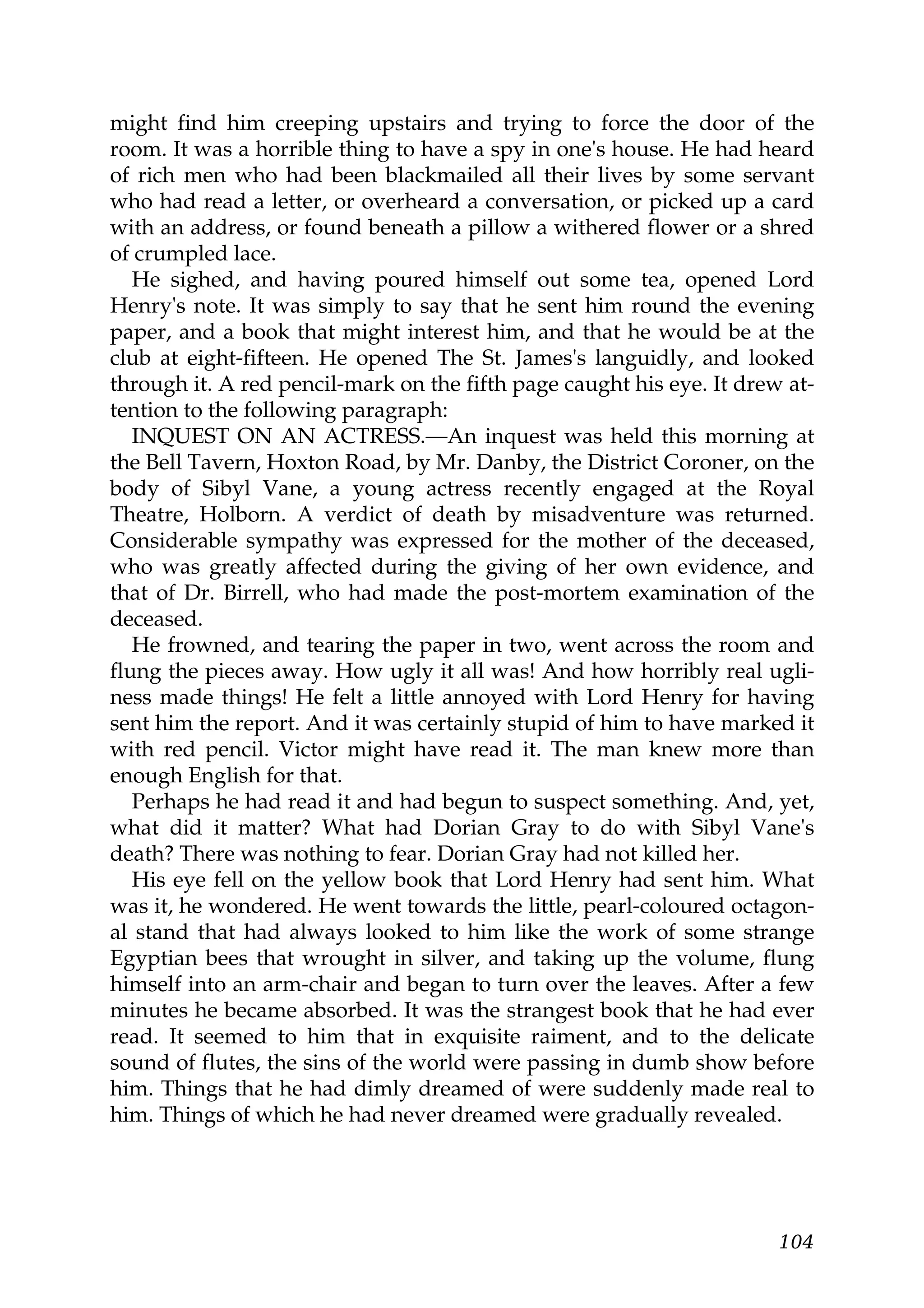 might find him creeping upstairs and trying to force the door of the
room. It was a horrible thing to have a spy in one's house. He had heard
of rich men who had been blackmailed all their lives by some servant
who had read a letter, or overheard a conversation, or picked up a card
with an address, or found beneath a pillow a withered flower or a shred
of crumpled lace.
   He sighed, and having poured himself out some tea, opened Lord
Henry's note. It was simply to say that he sent him round the evening
paper, and a book that might interest him, and that he would be at the
club at eight-fifteen. He opened The St. James's languidly, and looked
through it. A red pencil-mark on the fifth page caught his eye. It drew at-
tention to the following paragraph:
   INQUEST ON AN ACTRESS.—An inquest was held this morning at
the Bell Tavern, Hoxton Road, by Mr. Danby, the District Coroner, on the
body of Sibyl Vane, a young actress recently engaged at the Royal
Theatre, Holborn. A verdict of death by misadventure was returned.
Considerable sympathy was expressed for the mother of the deceased,
who was greatly affected during the giving of her own evidence, and
that of Dr. Birrell, who had made the post-mortem examination of the
deceased.
   He frowned, and tearing the paper in two, went across the room and
flung the pieces away. How ugly it all was! And how horribly real ugli-
ness made things! He felt a little annoyed with Lord Henry for having
sent him the report. And it was certainly stupid of him to have marked it
with red pencil. Victor might have read it. The man knew more than
enough English for that.
   Perhaps he had read it and had begun to suspect something. And, yet,
what did it matter? What had Dorian Gray to do with Sibyl Vane's
death? There was nothing to fear. Dorian Gray had not killed her.
   His eye fell on the yellow book that Lord Henry had sent him. What
was it, he wondered. He went towards the little, pearl-coloured octagon-
al stand that had always looked to him like the work of some strange
Egyptian bees that wrought in silver, and taking up the volume, flung
himself into an arm-chair and began to turn over the leaves. After a few
minutes he became absorbed. It was the strangest book that he had ever
read. It seemed to him that in exquisite raiment, and to the delicate
sound of flutes, the sins of the world were passing in dumb show before
him. Things that he had dimly dreamed of were suddenly made real to
him. Things of which he had never dreamed were gradually revealed.




                                                                       104
 