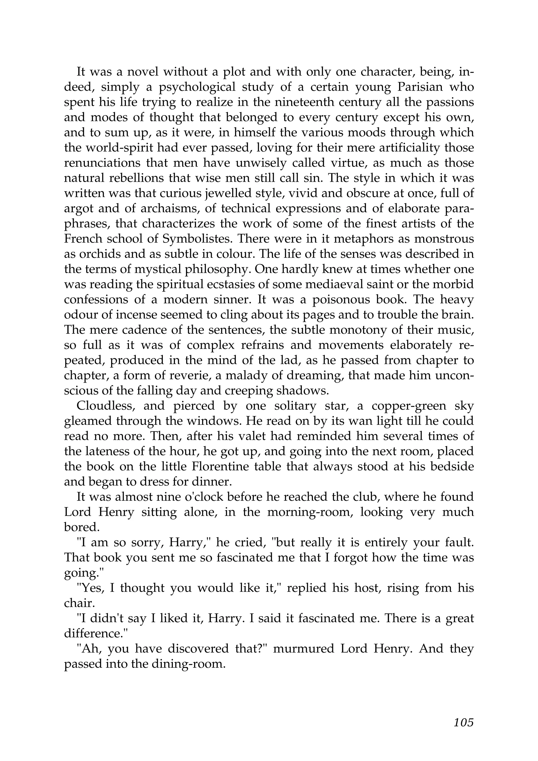 It was a novel without a plot and with only one character, being, in-
deed, simply a psychological study of a certain young Parisian who
spent his life trying to realize in the nineteenth century all the passions
and modes of thought that belonged to every century except his own,
and to sum up, as it were, in himself the various moods through which
the world-spirit had ever passed, loving for their mere artificiality those
renunciations that men have unwisely called virtue, as much as those
natural rebellions that wise men still call sin. The style in which it was
written was that curious jewelled style, vivid and obscure at once, full of
argot and of archaisms, of technical expressions and of elaborate para-
phrases, that characterizes the work of some of the finest artists of the
French school of Symbolistes. There were in it metaphors as monstrous
as orchids and as subtle in colour. The life of the senses was described in
the terms of mystical philosophy. One hardly knew at times whether one
was reading the spiritual ecstasies of some mediaeval saint or the morbid
confessions of a modern sinner. It was a poisonous book. The heavy
odour of incense seemed to cling about its pages and to trouble the brain.
The mere cadence of the sentences, the subtle monotony of their music,
so full as it was of complex refrains and movements elaborately re-
peated, produced in the mind of the lad, as he passed from chapter to
chapter, a form of reverie, a malady of dreaming, that made him uncon-
scious of the falling day and creeping shadows.
  Cloudless, and pierced by one solitary star, a copper-green sky
gleamed through the windows. He read on by its wan light till he could
read no more. Then, after his valet had reminded him several times of
the lateness of the hour, he got up, and going into the next room, placed
the book on the little Florentine table that always stood at his bedside
and began to dress for dinner.
  It was almost nine o'clock before he reached the club, where he found
Lord Henry sitting alone, in the morning-room, looking very much
bored.
  "I am so sorry, Harry," he cried, "but really it is entirely your fault.
That book you sent me so fascinated me that I forgot how the time was
going."
  "Yes, I thought you would like it," replied his host, rising from his
chair.
  "I didn't say I liked it, Harry. I said it fascinated me. There is a great
difference."
  "Ah, you have discovered that?" murmured Lord Henry. And they
passed into the dining-room.



                                                                        105
 