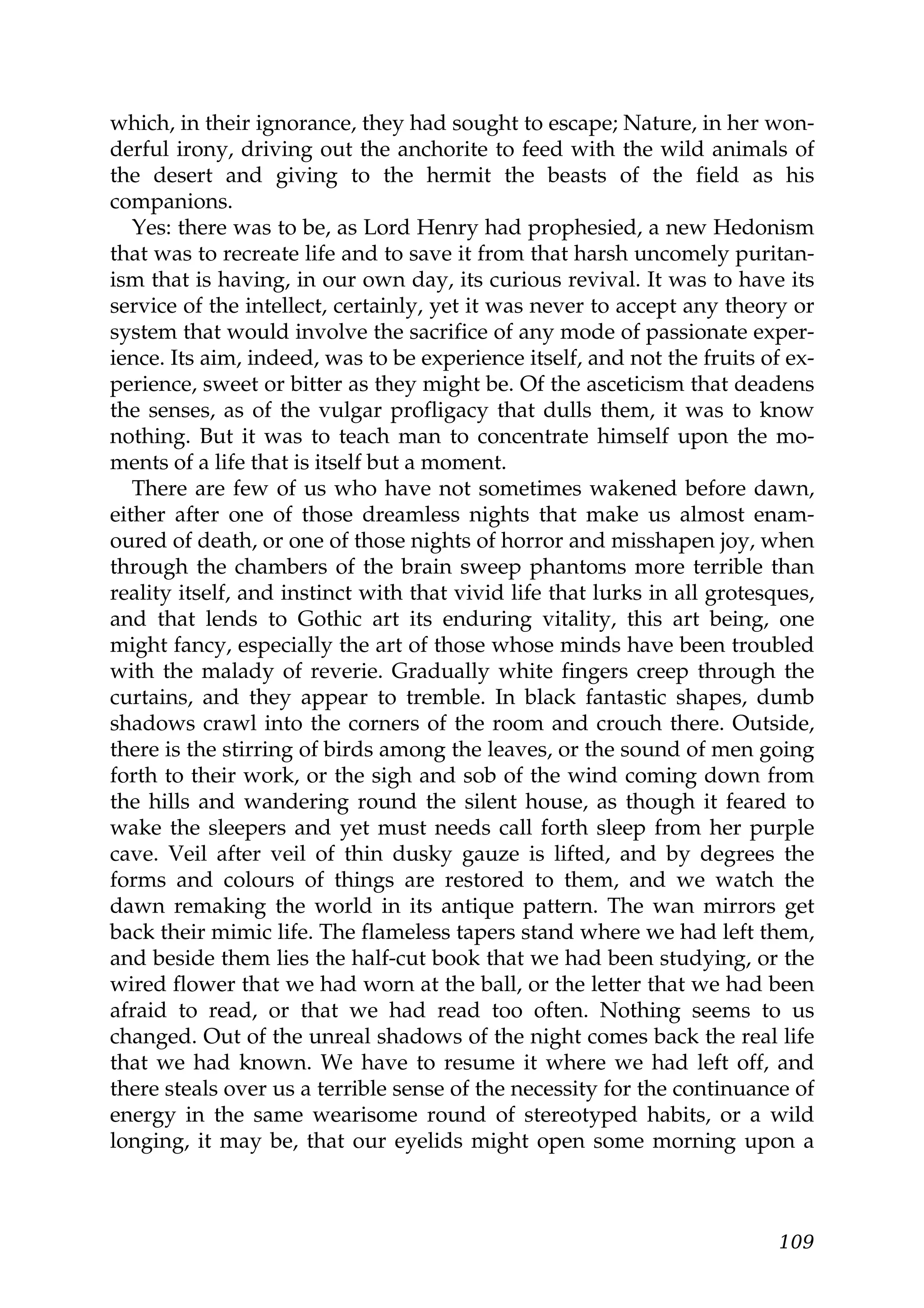 which, in their ignorance, they had sought to escape; Nature, in her won-
derful irony, driving out the anchorite to feed with the wild animals of
the desert and giving to the hermit the beasts of the field as his
companions.
   Yes: there was to be, as Lord Henry had prophesied, a new Hedonism
that was to recreate life and to save it from that harsh uncomely puritan-
ism that is having, in our own day, its curious revival. It was to have its
service of the intellect, certainly, yet it was never to accept any theory or
system that would involve the sacrifice of any mode of passionate exper-
ience. Its aim, indeed, was to be experience itself, and not the fruits of ex-
perience, sweet or bitter as they might be. Of the asceticism that deadens
the senses, as of the vulgar profligacy that dulls them, it was to know
nothing. But it was to teach man to concentrate himself upon the mo-
ments of a life that is itself but a moment.
   There are few of us who have not sometimes wakened before dawn,
either after one of those dreamless nights that make us almost enam-
oured of death, or one of those nights of horror and misshapen joy, when
through the chambers of the brain sweep phantoms more terrible than
reality itself, and instinct with that vivid life that lurks in all grotesques,
and that lends to Gothic art its enduring vitality, this art being, one
might fancy, especially the art of those whose minds have been troubled
with the malady of reverie. Gradually white fingers creep through the
curtains, and they appear to tremble. In black fantastic shapes, dumb
shadows crawl into the corners of the room and crouch there. Outside,
there is the stirring of birds among the leaves, or the sound of men going
forth to their work, or the sigh and sob of the wind coming down from
the hills and wandering round the silent house, as though it feared to
wake the sleepers and yet must needs call forth sleep from her purple
cave. Veil after veil of thin dusky gauze is lifted, and by degrees the
forms and colours of things are restored to them, and we watch the
dawn remaking the world in its antique pattern. The wan mirrors get
back their mimic life. The flameless tapers stand where we had left them,
and beside them lies the half-cut book that we had been studying, or the
wired flower that we had worn at the ball, or the letter that we had been
afraid to read, or that we had read too often. Nothing seems to us
changed. Out of the unreal shadows of the night comes back the real life
that we had known. We have to resume it where we had left off, and
there steals over us a terrible sense of the necessity for the continuance of
energy in the same wearisome round of stereotyped habits, or a wild
longing, it may be, that our eyelids might open some morning upon a



                                                                           109
 