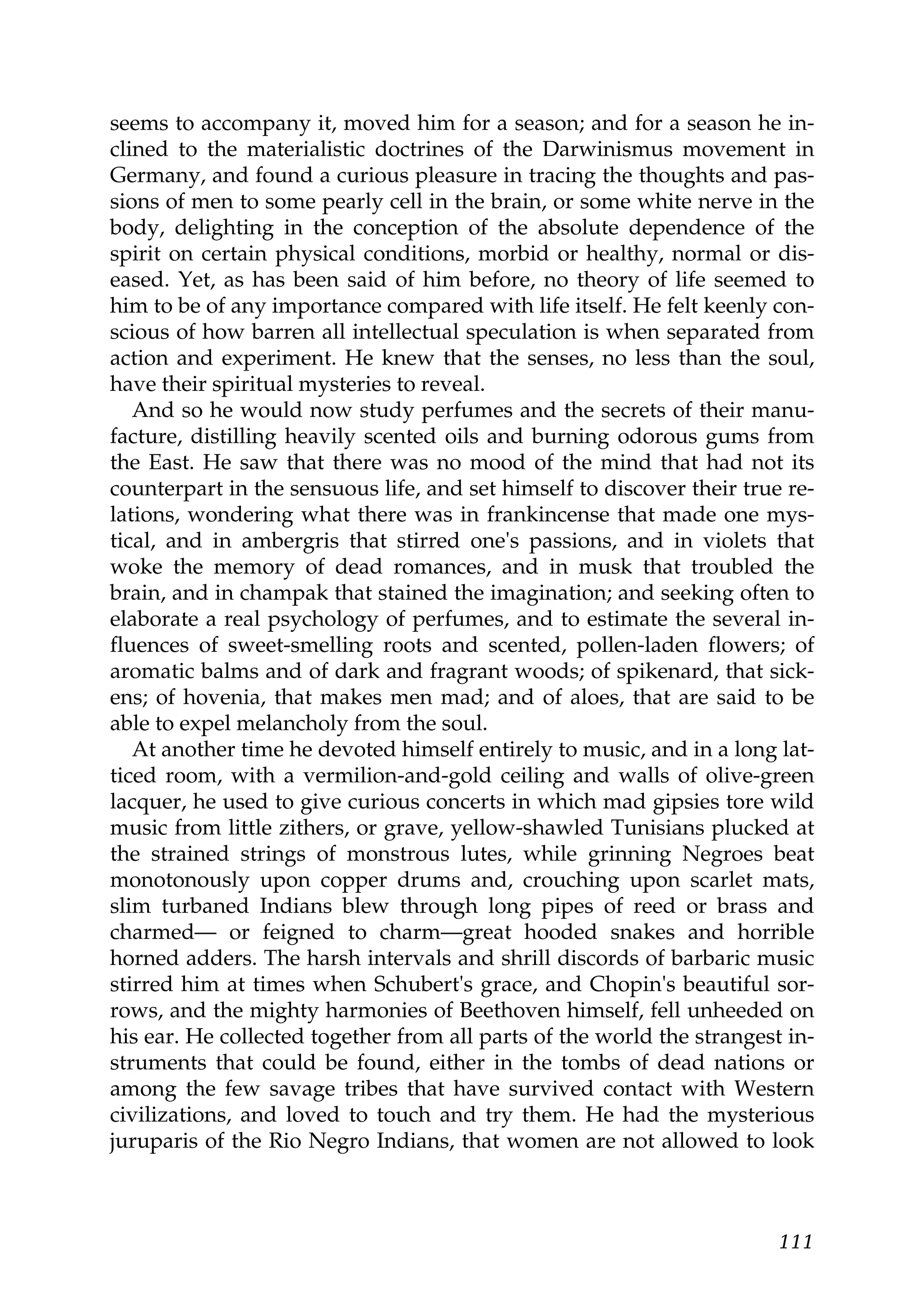 seems to accompany it, moved him for a season; and for a season he in-
clined to the materialistic doctrines of the Darwinismus movement in
Germany, and found a curious pleasure in tracing the thoughts and pas-
sions of men to some pearly cell in the brain, or some white nerve in the
body, delighting in the conception of the absolute dependence of the
spirit on certain physical conditions, morbid or healthy, normal or dis-
eased. Yet, as has been said of him before, no theory of life seemed to
him to be of any importance compared with life itself. He felt keenly con-
scious of how barren all intellectual speculation is when separated from
action and experiment. He knew that the senses, no less than the soul,
have their spiritual mysteries to reveal.
   And so he would now study perfumes and the secrets of their manu-
facture, distilling heavily scented oils and burning odorous gums from
the East. He saw that there was no mood of the mind that had not its
counterpart in the sensuous life, and set himself to discover their true re-
lations, wondering what there was in frankincense that made one mys-
tical, and in ambergris that stirred one's passions, and in violets that
woke the memory of dead romances, and in musk that troubled the
brain, and in champak that stained the imagination; and seeking often to
elaborate a real psychology of perfumes, and to estimate the several in-
fluences of sweet-smelling roots and scented, pollen-laden flowers; of
aromatic balms and of dark and fragrant woods; of spikenard, that sick-
ens; of hovenia, that makes men mad; and of aloes, that are said to be
able to expel melancholy from the soul.
   At another time he devoted himself entirely to music, and in a long lat-
ticed room, with a vermilion-and-gold ceiling and walls of olive-green
lacquer, he used to give curious concerts in which mad gipsies tore wild
music from little zithers, or grave, yellow-shawled Tunisians plucked at
the strained strings of monstrous lutes, while grinning Negroes beat
monotonously upon copper drums and, crouching upon scarlet mats,
slim turbaned Indians blew through long pipes of reed or brass and
charmed— or feigned to charm—great hooded snakes and horrible
horned adders. The harsh intervals and shrill discords of barbaric music
stirred him at times when Schubert's grace, and Chopin's beautiful sor-
rows, and the mighty harmonies of Beethoven himself, fell unheeded on
his ear. He collected together from all parts of the world the strangest in-
struments that could be found, either in the tombs of dead nations or
among the few savage tribes that have survived contact with Western
civilizations, and loved to touch and try them. He had the mysterious
juruparis of the Rio Negro Indians, that women are not allowed to look



                                                                        111
 
