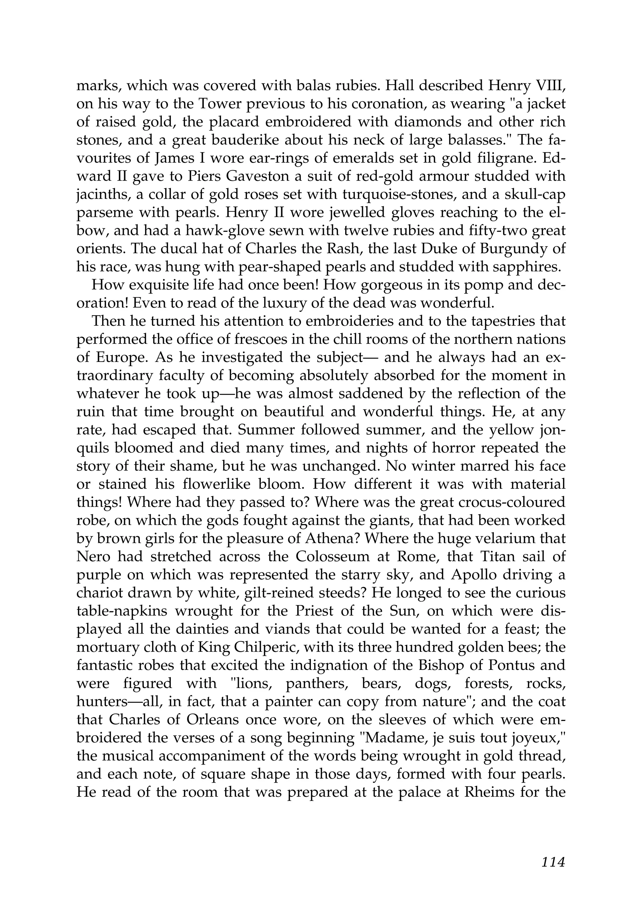 marks, which was covered with balas rubies. Hall described Henry VIII,
on his way to the Tower previous to his coronation, as wearing "a jacket
of raised gold, the placard embroidered with diamonds and other rich
stones, and a great bauderike about his neck of large balasses." The fa-
vourites of James I wore ear-rings of emeralds set in gold filigrane. Ed-
ward II gave to Piers Gaveston a suit of red-gold armour studded with
jacinths, a collar of gold roses set with turquoise-stones, and a skull-cap
parseme with pearls. Henry II wore jewelled gloves reaching to the el-
bow, and had a hawk-glove sewn with twelve rubies and fifty-two great
orients. The ducal hat of Charles the Rash, the last Duke of Burgundy of
his race, was hung with pear-shaped pearls and studded with sapphires.
   How exquisite life had once been! How gorgeous in its pomp and dec-
oration! Even to read of the luxury of the dead was wonderful.
   Then he turned his attention to embroideries and to the tapestries that
performed the office of frescoes in the chill rooms of the northern nations
of Europe. As he investigated the subject— and he always had an ex-
traordinary faculty of becoming absolutely absorbed for the moment in
whatever he took up—he was almost saddened by the reflection of the
ruin that time brought on beautiful and wonderful things. He, at any
rate, had escaped that. Summer followed summer, and the yellow jon-
quils bloomed and died many times, and nights of horror repeated the
story of their shame, but he was unchanged. No winter marred his face
or stained his flowerlike bloom. How different it was with material
things! Where had they passed to? Where was the great crocus-coloured
robe, on which the gods fought against the giants, that had been worked
by brown girls for the pleasure of Athena? Where the huge velarium that
Nero had stretched across the Colosseum at Rome, that Titan sail of
purple on which was represented the starry sky, and Apollo driving a
chariot drawn by white, gilt-reined steeds? He longed to see the curious
table-napkins wrought for the Priest of the Sun, on which were dis-
played all the dainties and viands that could be wanted for a feast; the
mortuary cloth of King Chilperic, with its three hundred golden bees; the
fantastic robes that excited the indignation of the Bishop of Pontus and
were figured with "lions, panthers, bears, dogs, forests, rocks,
hunters—all, in fact, that a painter can copy from nature"; and the coat
that Charles of Orleans once wore, on the sleeves of which were em-
broidered the verses of a song beginning "Madame, je suis tout joyeux,"
the musical accompaniment of the words being wrought in gold thread,
and each note, of square shape in those days, formed with four pearls.
He read of the room that was prepared at the palace at Rheims for the



                                                                       114
 