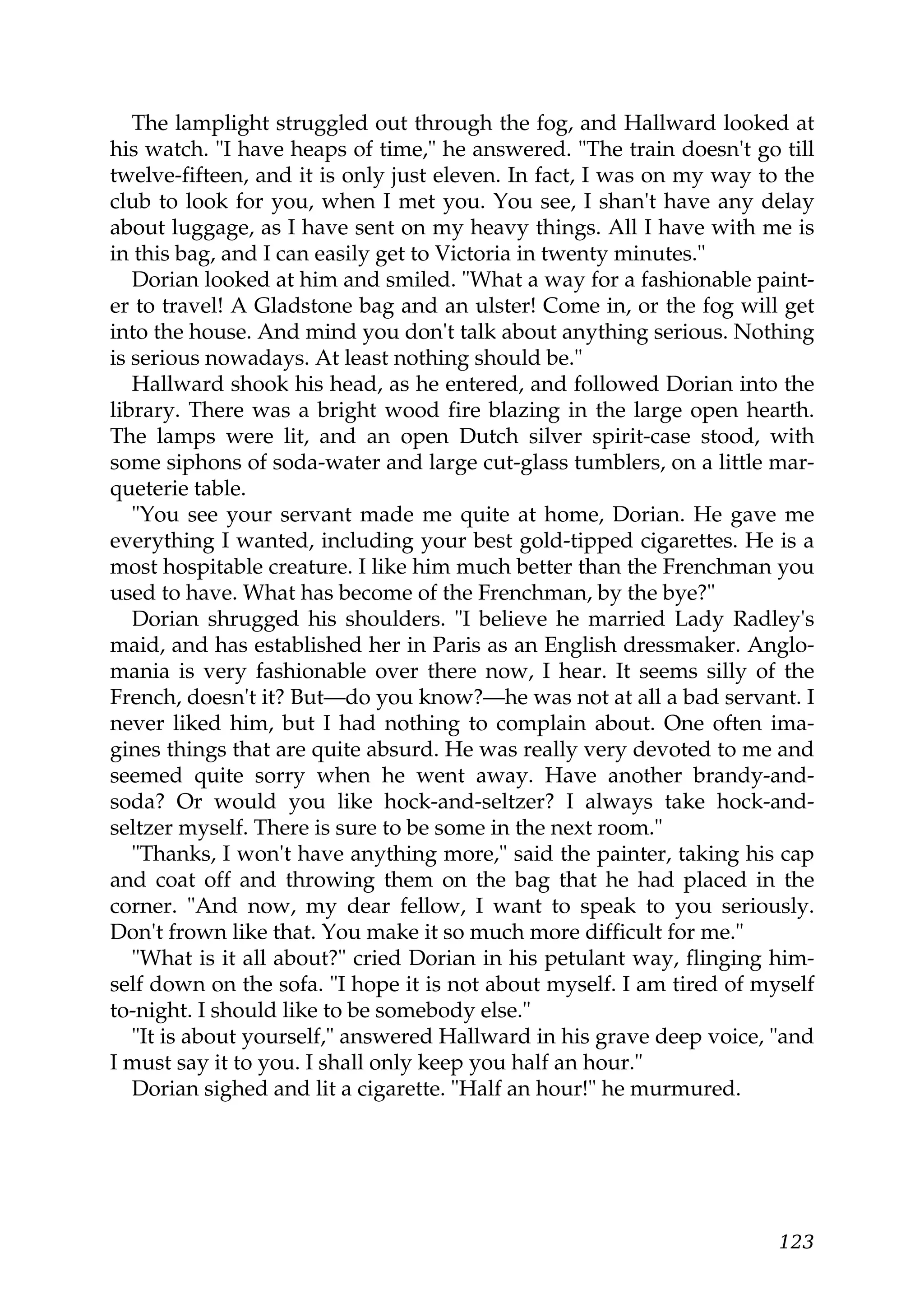 The lamplight struggled out through the fog, and Hallward looked at
his watch. "I have heaps of time," he answered. "The train doesn't go till
twelve-fifteen, and it is only just eleven. In fact, I was on my way to the
club to look for you, when I met you. You see, I shan't have any delay
about luggage, as I have sent on my heavy things. All I have with me is
in this bag, and I can easily get to Victoria in twenty minutes."
   Dorian looked at him and smiled. "What a way for a fashionable paint-
er to travel! A Gladstone bag and an ulster! Come in, or the fog will get
into the house. And mind you don't talk about anything serious. Nothing
is serious nowadays. At least nothing should be."
   Hallward shook his head, as he entered, and followed Dorian into the
library. There was a bright wood fire blazing in the large open hearth.
The lamps were lit, and an open Dutch silver spirit-case stood, with
some siphons of soda-water and large cut-glass tumblers, on a little mar-
queterie table.
   "You see your servant made me quite at home, Dorian. He gave me
everything I wanted, including your best gold-tipped cigarettes. He is a
most hospitable creature. I like him much better than the Frenchman you
used to have. What has become of the Frenchman, by the bye?"
   Dorian shrugged his shoulders. "I believe he married Lady Radley's
maid, and has established her in Paris as an English dressmaker. Anglo-
mania is very fashionable over there now, I hear. It seems silly of the
French, doesn't it? But—do you know?—he was not at all a bad servant. I
never liked him, but I had nothing to complain about. One often ima-
gines things that are quite absurd. He was really very devoted to me and
seemed quite sorry when he went away. Have another brandy-and-
soda? Or would you like hock-and-seltzer? I always take hock-and-
seltzer myself. There is sure to be some in the next room."
   "Thanks, I won't have anything more," said the painter, taking his cap
and coat off and throwing them on the bag that he had placed in the
corner. "And now, my dear fellow, I want to speak to you seriously.
Don't frown like that. You make it so much more difficult for me."
   "What is it all about?" cried Dorian in his petulant way, flinging him-
self down on the sofa. "I hope it is not about myself. I am tired of myself
to-night. I should like to be somebody else."
   "It is about yourself," answered Hallward in his grave deep voice, "and
I must say it to you. I shall only keep you half an hour."
   Dorian sighed and lit a cigarette. "Half an hour!" he murmured.




                                                                       123
 