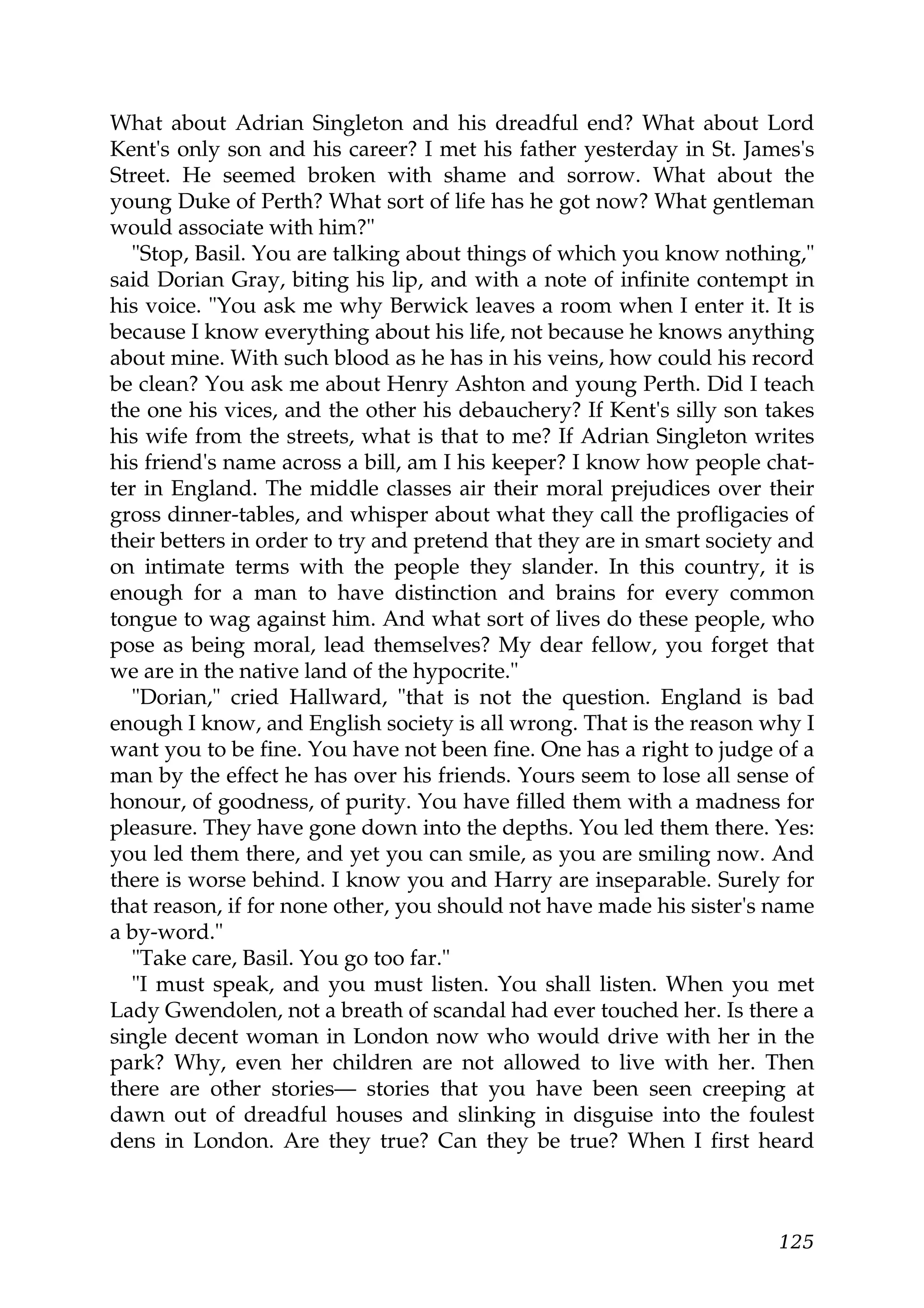 What about Adrian Singleton and his dreadful end? What about Lord
Kent's only son and his career? I met his father yesterday in St. James's
Street. He seemed broken with shame and sorrow. What about the
young Duke of Perth? What sort of life has he got now? What gentleman
would associate with him?"
  "Stop, Basil. You are talking about things of which you know nothing,"
said Dorian Gray, biting his lip, and with a note of infinite contempt in
his voice. "You ask me why Berwick leaves a room when I enter it. It is
because I know everything about his life, not because he knows anything
about mine. With such blood as he has in his veins, how could his record
be clean? You ask me about Henry Ashton and young Perth. Did I teach
the one his vices, and the other his debauchery? If Kent's silly son takes
his wife from the streets, what is that to me? If Adrian Singleton writes
his friend's name across a bill, am I his keeper? I know how people chat-
ter in England. The middle classes air their moral prejudices over their
gross dinner-tables, and whisper about what they call the profligacies of
their betters in order to try and pretend that they are in smart society and
on intimate terms with the people they slander. In this country, it is
enough for a man to have distinction and brains for every common
tongue to wag against him. And what sort of lives do these people, who
pose as being moral, lead themselves? My dear fellow, you forget that
we are in the native land of the hypocrite."
  "Dorian," cried Hallward, "that is not the question. England is bad
enough I know, and English society is all wrong. That is the reason why I
want you to be fine. You have not been fine. One has a right to judge of a
man by the effect he has over his friends. Yours seem to lose all sense of
honour, of goodness, of purity. You have filled them with a madness for
pleasure. They have gone down into the depths. You led them there. Yes:
you led them there, and yet you can smile, as you are smiling now. And
there is worse behind. I know you and Harry are inseparable. Surely for
that reason, if for none other, you should not have made his sister's name
a by-word."
  "Take care, Basil. You go too far."
  "I must speak, and you must listen. You shall listen. When you met
Lady Gwendolen, not a breath of scandal had ever touched her. Is there a
single decent woman in London now who would drive with her in the
park? Why, even her children are not allowed to live with her. Then
there are other stories— stories that you have been seen creeping at
dawn out of dreadful houses and slinking in disguise into the foulest
dens in London. Are they true? Can they be true? When I first heard



                                                                        125
 