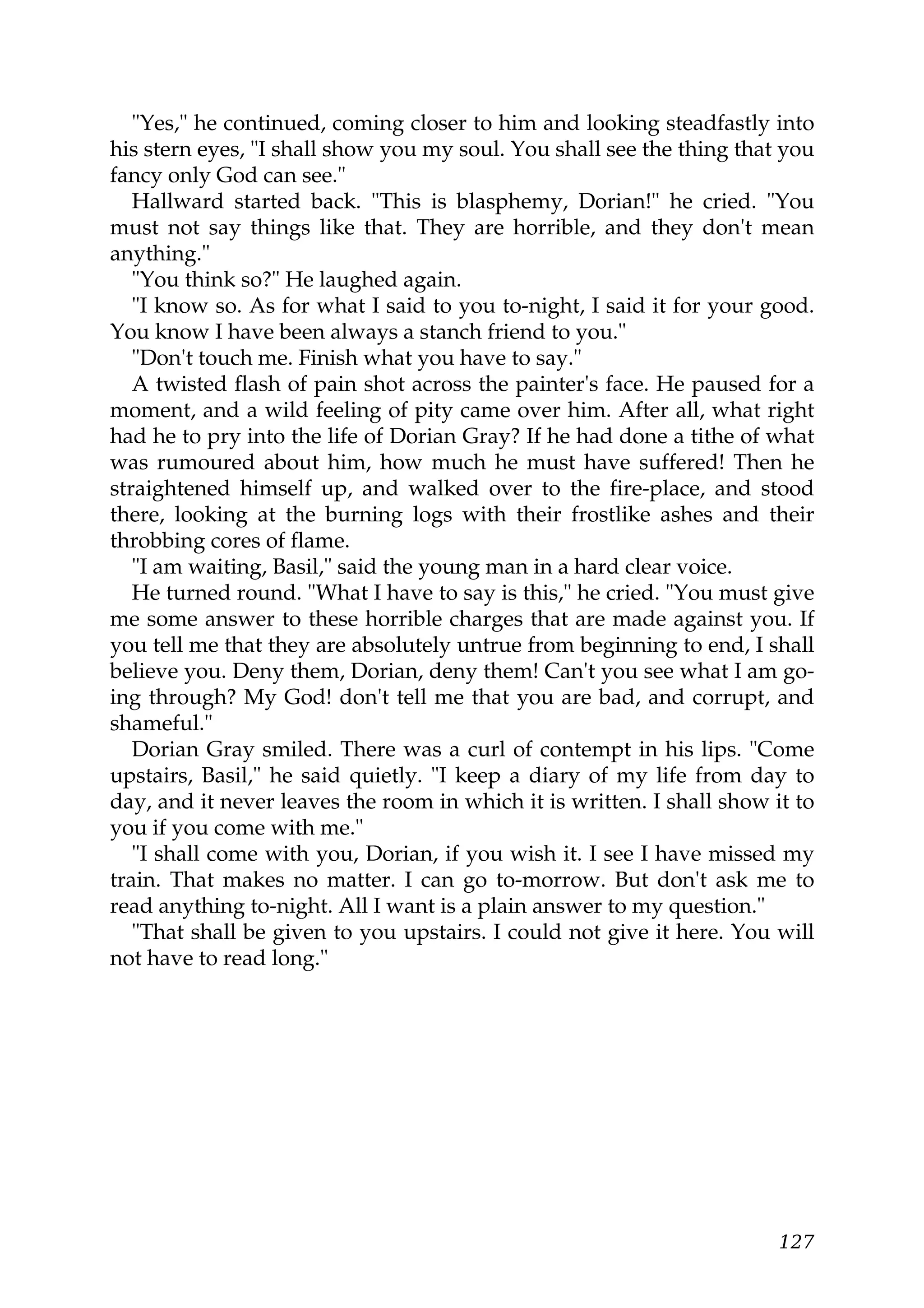 "Yes," he continued, coming closer to him and looking steadfastly into
his stern eyes, "I shall show you my soul. You shall see the thing that you
fancy only God can see."
   Hallward started back. "This is blasphemy, Dorian!" he cried. "You
must not say things like that. They are horrible, and they don't mean
anything."
   "You think so?" He laughed again.
   "I know so. As for what I said to you to-night, I said it for your good.
You know I have been always a stanch friend to you."
   "Don't touch me. Finish what you have to say."
   A twisted flash of pain shot across the painter's face. He paused for a
moment, and a wild feeling of pity came over him. After all, what right
had he to pry into the life of Dorian Gray? If he had done a tithe of what
was rumoured about him, how much he must have suffered! Then he
straightened himself up, and walked over to the fire-place, and stood
there, looking at the burning logs with their frostlike ashes and their
throbbing cores of flame.
   "I am waiting, Basil," said the young man in a hard clear voice.
   He turned round. "What I have to say is this," he cried. "You must give
me some answer to these horrible charges that are made against you. If
you tell me that they are absolutely untrue from beginning to end, I shall
believe you. Deny them, Dorian, deny them! Can't you see what I am go-
ing through? My God! don't tell me that you are bad, and corrupt, and
shameful."
   Dorian Gray smiled. There was a curl of contempt in his lips. "Come
upstairs, Basil," he said quietly. "I keep a diary of my life from day to
day, and it never leaves the room in which it is written. I shall show it to
you if you come with me."
   "I shall come with you, Dorian, if you wish it. I see I have missed my
train. That makes no matter. I can go to-morrow. But don't ask me to
read anything to-night. All I want is a plain answer to my question."
   "That shall be given to you upstairs. I could not give it here. You will
not have to read long."




                                                                        127
 