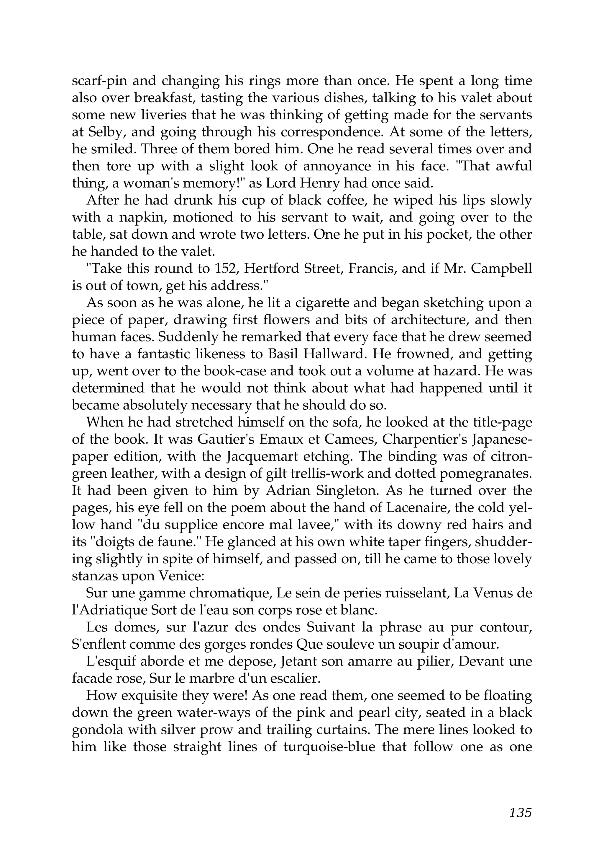 scarf-pin and changing his rings more than once. He spent a long time
also over breakfast, tasting the various dishes, talking to his valet about
some new liveries that he was thinking of getting made for the servants
at Selby, and going through his correspondence. At some of the letters,
he smiled. Three of them bored him. One he read several times over and
then tore up with a slight look of annoyance in his face. "That awful
thing, a woman's memory!" as Lord Henry had once said.
   After he had drunk his cup of black coffee, he wiped his lips slowly
with a napkin, motioned to his servant to wait, and going over to the
table, sat down and wrote two letters. One he put in his pocket, the other
he handed to the valet.
   "Take this round to 152, Hertford Street, Francis, and if Mr. Campbell
is out of town, get his address."
   As soon as he was alone, he lit a cigarette and began sketching upon a
piece of paper, drawing first flowers and bits of architecture, and then
human faces. Suddenly he remarked that every face that he drew seemed
to have a fantastic likeness to Basil Hallward. He frowned, and getting
up, went over to the book-case and took out a volume at hazard. He was
determined that he would not think about what had happened until it
became absolutely necessary that he should do so.
   When he had stretched himself on the sofa, he looked at the title-page
of the book. It was Gautier's Emaux et Camees, Charpentier's Japanese-
paper edition, with the Jacquemart etching. The binding was of citron-
green leather, with a design of gilt trellis-work and dotted pomegranates.
It had been given to him by Adrian Singleton. As he turned over the
pages, his eye fell on the poem about the hand of Lacenaire, the cold yel-
low hand "du supplice encore mal lavee," with its downy red hairs and
its "doigts de faune." He glanced at his own white taper fingers, shudder-
ing slightly in spite of himself, and passed on, till he came to those lovely
stanzas upon Venice:
   Sur une gamme chromatique, Le sein de peries ruisselant, La Venus de
l'Adriatique Sort de l'eau son corps rose et blanc.
   Les domes, sur l'azur des ondes Suivant la phrase au pur contour,
S'enflent comme des gorges rondes Que souleve un soupir d'amour.
   L'esquif aborde et me depose, Jetant son amarre au pilier, Devant une
facade rose, Sur le marbre d'un escalier.
   How exquisite they were! As one read them, one seemed to be floating
down the green water-ways of the pink and pearl city, seated in a black
gondola with silver prow and trailing curtains. The mere lines looked to
him like those straight lines of turquoise-blue that follow one as one



                                                                         135
 