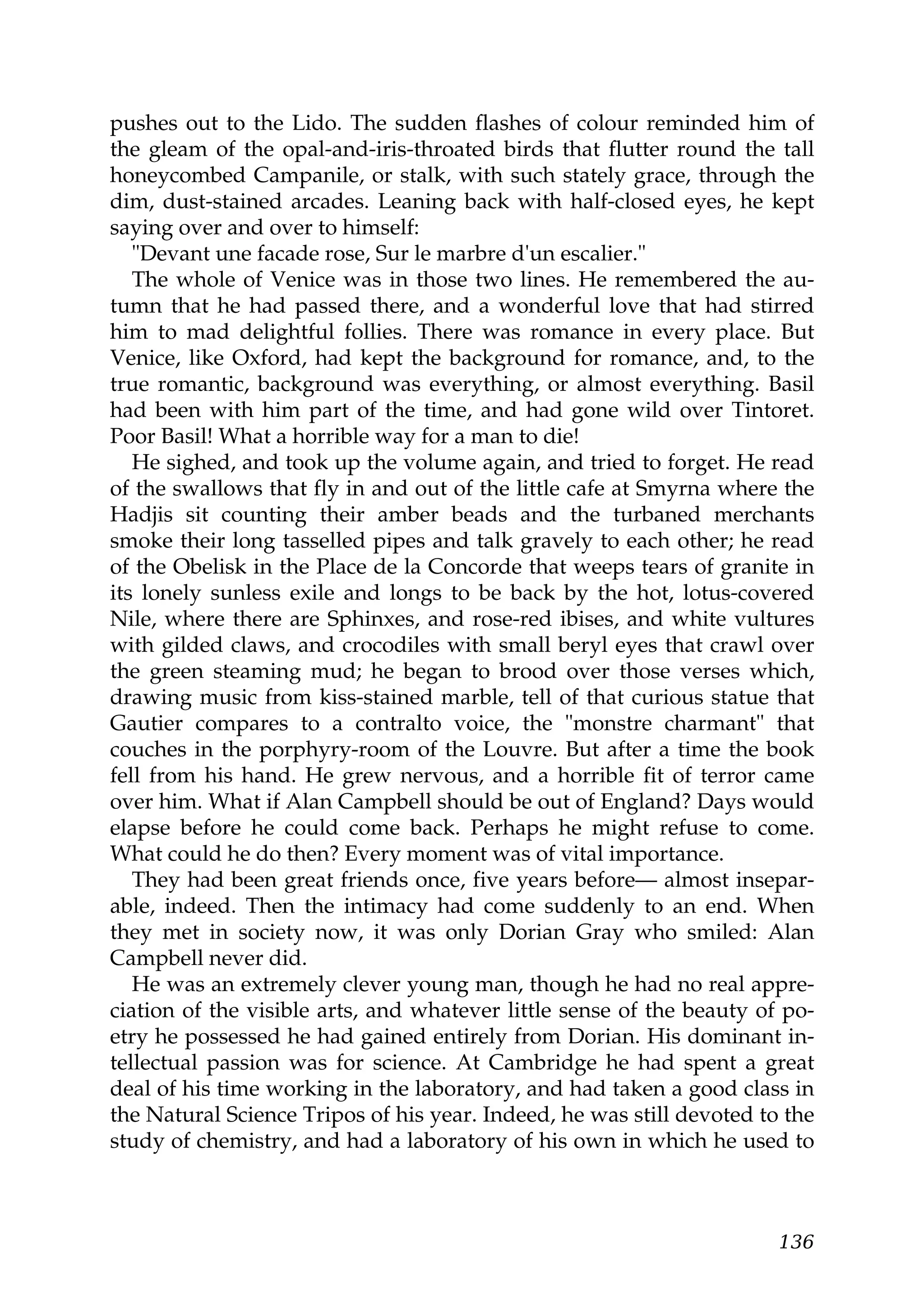 pushes out to the Lido. The sudden flashes of colour reminded him of
the gleam of the opal-and-iris-throated birds that flutter round the tall
honeycombed Campanile, or stalk, with such stately grace, through the
dim, dust-stained arcades. Leaning back with half-closed eyes, he kept
saying over and over to himself:
   "Devant une facade rose, Sur le marbre d'un escalier."
   The whole of Venice was in those two lines. He remembered the au-
tumn that he had passed there, and a wonderful love that had stirred
him to mad delightful follies. There was romance in every place. But
Venice, like Oxford, had kept the background for romance, and, to the
true romantic, background was everything, or almost everything. Basil
had been with him part of the time, and had gone wild over Tintoret.
Poor Basil! What a horrible way for a man to die!
   He sighed, and took up the volume again, and tried to forget. He read
of the swallows that fly in and out of the little cafe at Smyrna where the
Hadjis sit counting their amber beads and the turbaned merchants
smoke their long tasselled pipes and talk gravely to each other; he read
of the Obelisk in the Place de la Concorde that weeps tears of granite in
its lonely sunless exile and longs to be back by the hot, lotus-covered
Nile, where there are Sphinxes, and rose-red ibises, and white vultures
with gilded claws, and crocodiles with small beryl eyes that crawl over
the green steaming mud; he began to brood over those verses which,
drawing music from kiss-stained marble, tell of that curious statue that
Gautier compares to a contralto voice, the "monstre charmant" that
couches in the porphyry-room of the Louvre. But after a time the book
fell from his hand. He grew nervous, and a horrible fit of terror came
over him. What if Alan Campbell should be out of England? Days would
elapse before he could come back. Perhaps he might refuse to come.
What could he do then? Every moment was of vital importance.
   They had been great friends once, five years before— almost insepar-
able, indeed. Then the intimacy had come suddenly to an end. When
they met in society now, it was only Dorian Gray who smiled: Alan
Campbell never did.
   He was an extremely clever young man, though he had no real appre-
ciation of the visible arts, and whatever little sense of the beauty of po-
etry he possessed he had gained entirely from Dorian. His dominant in-
tellectual passion was for science. At Cambridge he had spent a great
deal of his time working in the laboratory, and had taken a good class in
the Natural Science Tripos of his year. Indeed, he was still devoted to the
study of chemistry, and had a laboratory of his own in which he used to



                                                                       136
 