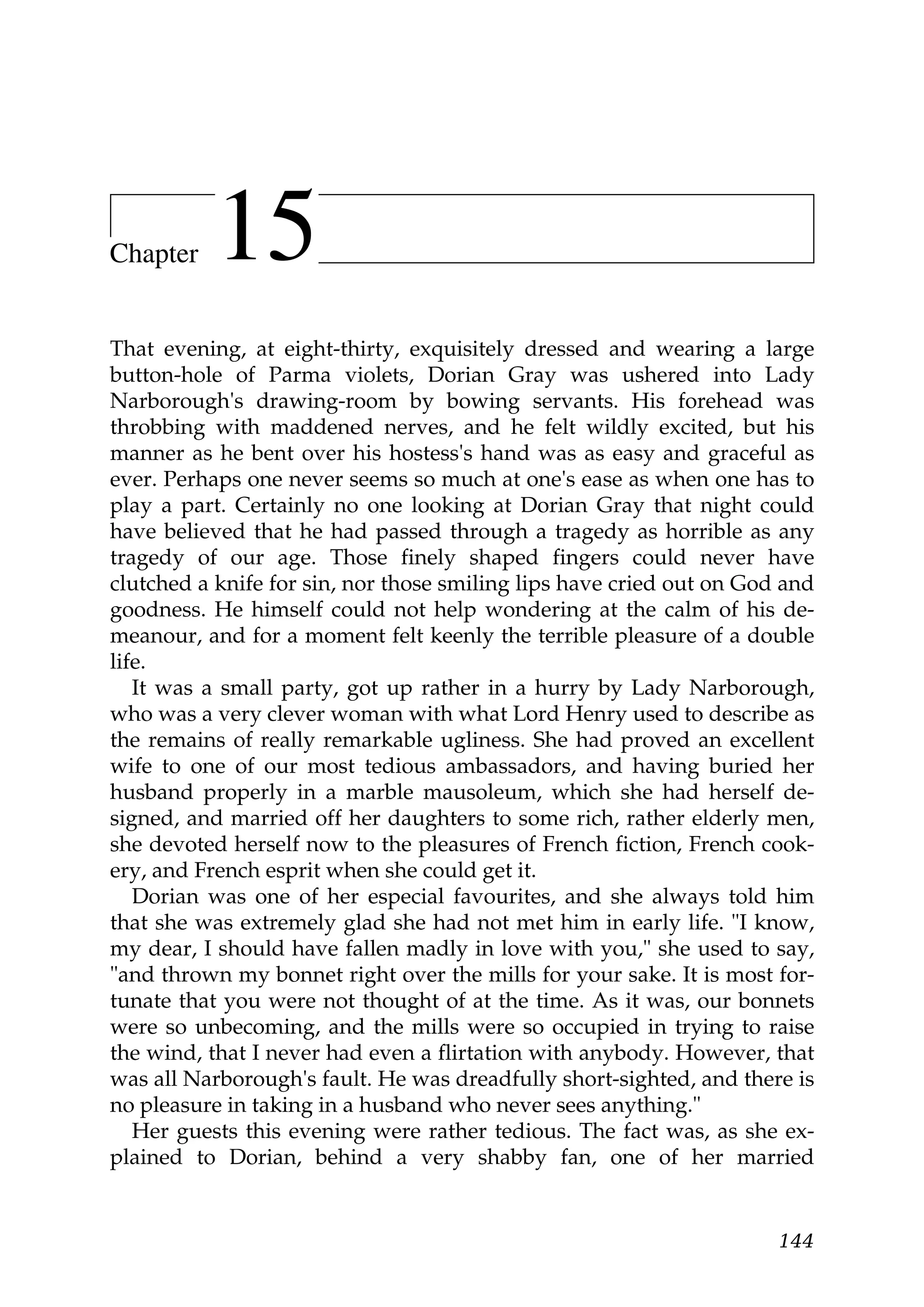 Chapter    15
That evening, at eight-thirty, exquisitely dressed and wearing a large
button-hole of Parma violets, Dorian Gray was ushered into Lady
Narborough's drawing-room by bowing servants. His forehead was
throbbing with maddened nerves, and he felt wildly excited, but his
manner as he bent over his hostess's hand was as easy and graceful as
ever. Perhaps one never seems so much at one's ease as when one has to
play a part. Certainly no one looking at Dorian Gray that night could
have believed that he had passed through a tragedy as horrible as any
tragedy of our age. Those finely shaped fingers could never have
clutched a knife for sin, nor those smiling lips have cried out on God and
goodness. He himself could not help wondering at the calm of his de-
meanour, and for a moment felt keenly the terrible pleasure of a double
life.
   It was a small party, got up rather in a hurry by Lady Narborough,
who was a very clever woman with what Lord Henry used to describe as
the remains of really remarkable ugliness. She had proved an excellent
wife to one of our most tedious ambassadors, and having buried her
husband properly in a marble mausoleum, which she had herself de-
signed, and married off her daughters to some rich, rather elderly men,
she devoted herself now to the pleasures of French fiction, French cook-
ery, and French esprit when she could get it.
   Dorian was one of her especial favourites, and she always told him
that she was extremely glad she had not met him in early life. "I know,
my dear, I should have fallen madly in love with you," she used to say,
"and thrown my bonnet right over the mills for your sake. It is most for-
tunate that you were not thought of at the time. As it was, our bonnets
were so unbecoming, and the mills were so occupied in trying to raise
the wind, that I never had even a flirtation with anybody. However, that
was all Narborough's fault. He was dreadfully short-sighted, and there is
no pleasure in taking in a husband who never sees anything."
   Her guests this evening were rather tedious. The fact was, as she ex-
plained to Dorian, behind a very shabby fan, one of her married


                                                                      144
 
