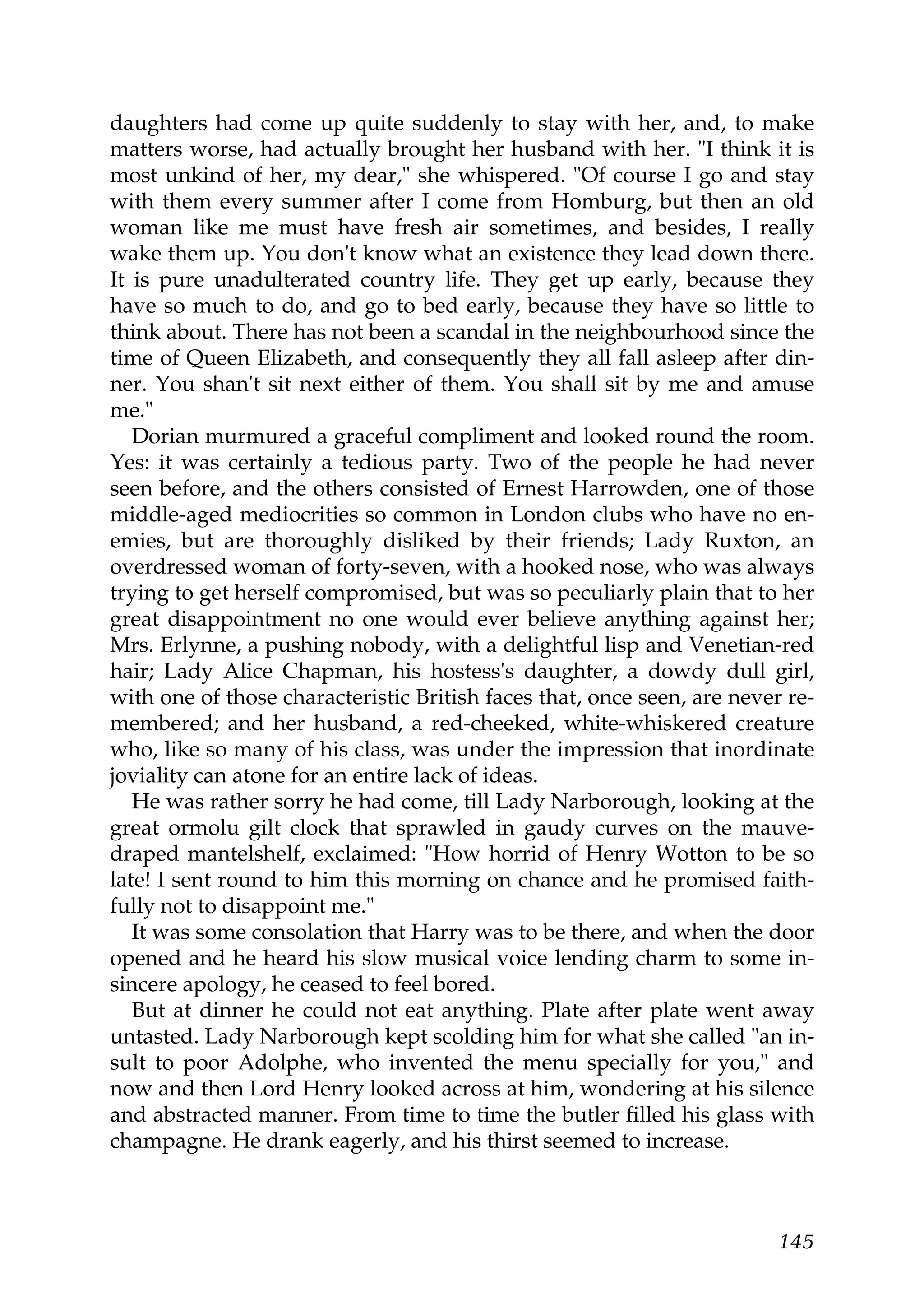 daughters had come up quite suddenly to stay with her, and, to make
matters worse, had actually brought her husband with her. "I think it is
most unkind of her, my dear," she whispered. "Of course I go and stay
with them every summer after I come from Homburg, but then an old
woman like me must have fresh air sometimes, and besides, I really
wake them up. You don't know what an existence they lead down there.
It is pure unadulterated country life. They get up early, because they
have so much to do, and go to bed early, because they have so little to
think about. There has not been a scandal in the neighbourhood since the
time of Queen Elizabeth, and consequently they all fall asleep after din-
ner. You shan't sit next either of them. You shall sit by me and amuse
me."
   Dorian murmured a graceful compliment and looked round the room.
Yes: it was certainly a tedious party. Two of the people he had never
seen before, and the others consisted of Ernest Harrowden, one of those
middle-aged mediocrities so common in London clubs who have no en-
emies, but are thoroughly disliked by their friends; Lady Ruxton, an
overdressed woman of forty-seven, with a hooked nose, who was always
trying to get herself compromised, but was so peculiarly plain that to her
great disappointment no one would ever believe anything against her;
Mrs. Erlynne, a pushing nobody, with a delightful lisp and Venetian-red
hair; Lady Alice Chapman, his hostess's daughter, a dowdy dull girl,
with one of those characteristic British faces that, once seen, are never re-
membered; and her husband, a red-cheeked, white-whiskered creature
who, like so many of his class, was under the impression that inordinate
joviality can atone for an entire lack of ideas.
   He was rather sorry he had come, till Lady Narborough, looking at the
great ormolu gilt clock that sprawled in gaudy curves on the mauve-
draped mantelshelf, exclaimed: "How horrid of Henry Wotton to be so
late! I sent round to him this morning on chance and he promised faith-
fully not to disappoint me."
   It was some consolation that Harry was to be there, and when the door
opened and he heard his slow musical voice lending charm to some in-
sincere apology, he ceased to feel bored.
   But at dinner he could not eat anything. Plate after plate went away
untasted. Lady Narborough kept scolding him for what she called "an in-
sult to poor Adolphe, who invented the menu specially for you," and
now and then Lord Henry looked across at him, wondering at his silence
and abstracted manner. From time to time the butler filled his glass with
champagne. He drank eagerly, and his thirst seemed to increase.



                                                                         145
 