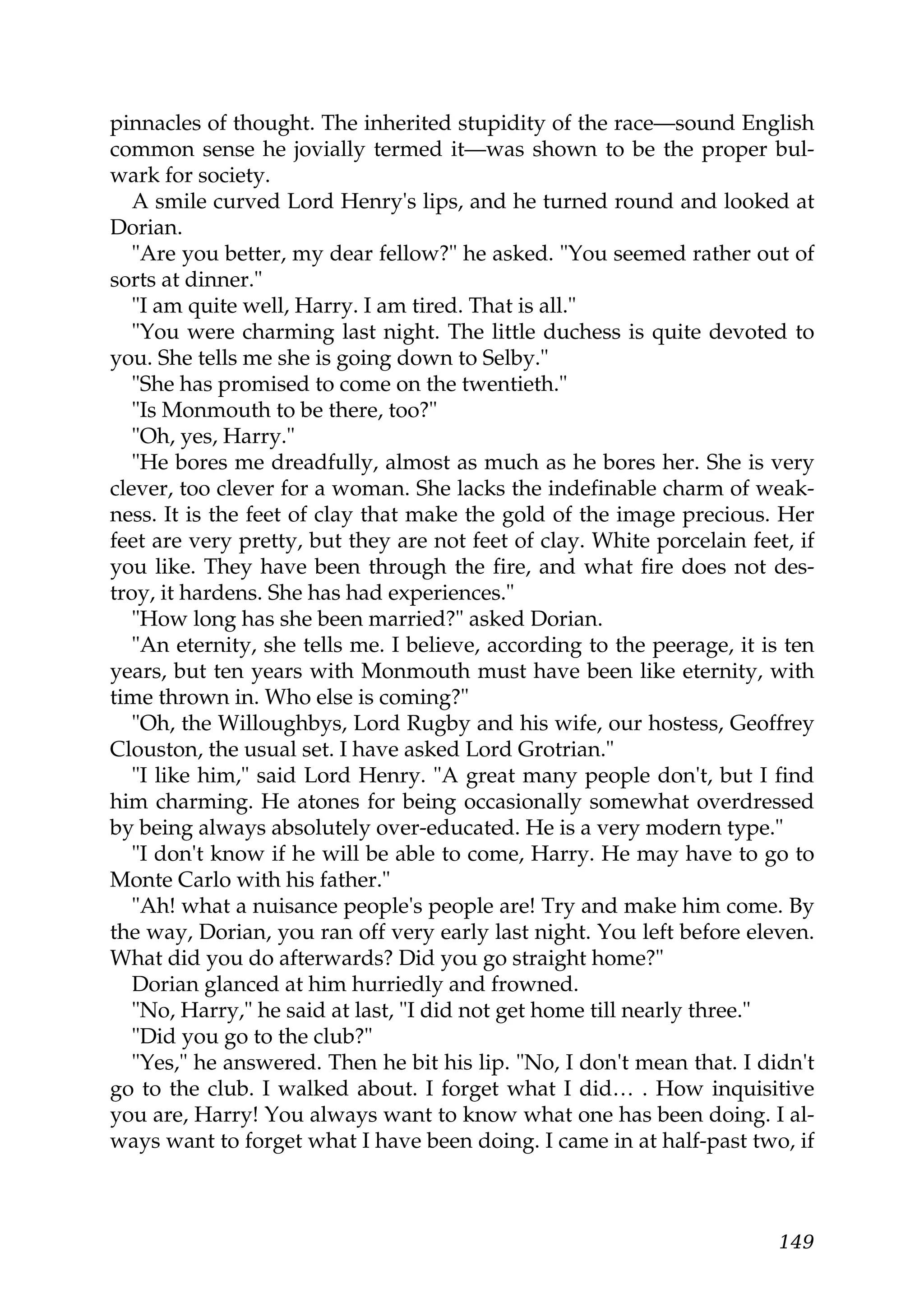 pinnacles of thought. The inherited stupidity of the race—sound English
common sense he jovially termed it—was shown to be the proper bul-
wark for society.
   A smile curved Lord Henry's lips, and he turned round and looked at
Dorian.
   "Are you better, my dear fellow?" he asked. "You seemed rather out of
sorts at dinner."
   "I am quite well, Harry. I am tired. That is all."
   "You were charming last night. The little duchess is quite devoted to
you. She tells me she is going down to Selby."
   "She has promised to come on the twentieth."
   "Is Monmouth to be there, too?"
   "Oh, yes, Harry."
   "He bores me dreadfully, almost as much as he bores her. She is very
clever, too clever for a woman. She lacks the indefinable charm of weak-
ness. It is the feet of clay that make the gold of the image precious. Her
feet are very pretty, but they are not feet of clay. White porcelain feet, if
you like. They have been through the fire, and what fire does not des-
troy, it hardens. She has had experiences."
   "How long has she been married?" asked Dorian.
   "An eternity, she tells me. I believe, according to the peerage, it is ten
years, but ten years with Monmouth must have been like eternity, with
time thrown in. Who else is coming?"
   "Oh, the Willoughbys, Lord Rugby and his wife, our hostess, Geoffrey
Clouston, the usual set. I have asked Lord Grotrian."
   "I like him," said Lord Henry. "A great many people don't, but I find
him charming. He atones for being occasionally somewhat overdressed
by being always absolutely over-educated. He is a very modern type."
   "I don't know if he will be able to come, Harry. He may have to go to
Monte Carlo with his father."
   "Ah! what a nuisance people's people are! Try and make him come. By
the way, Dorian, you ran off very early last night. You left before eleven.
What did you do afterwards? Did you go straight home?"
   Dorian glanced at him hurriedly and frowned.
   "No, Harry," he said at last, "I did not get home till nearly three."
   "Did you go to the club?"
   "Yes," he answered. Then he bit his lip. "No, I don't mean that. I didn't
go to the club. I walked about. I forget what I did… . How inquisitive
you are, Harry! You always want to know what one has been doing. I al-
ways want to forget what I have been doing. I came in at half-past two, if



                                                                         149
 