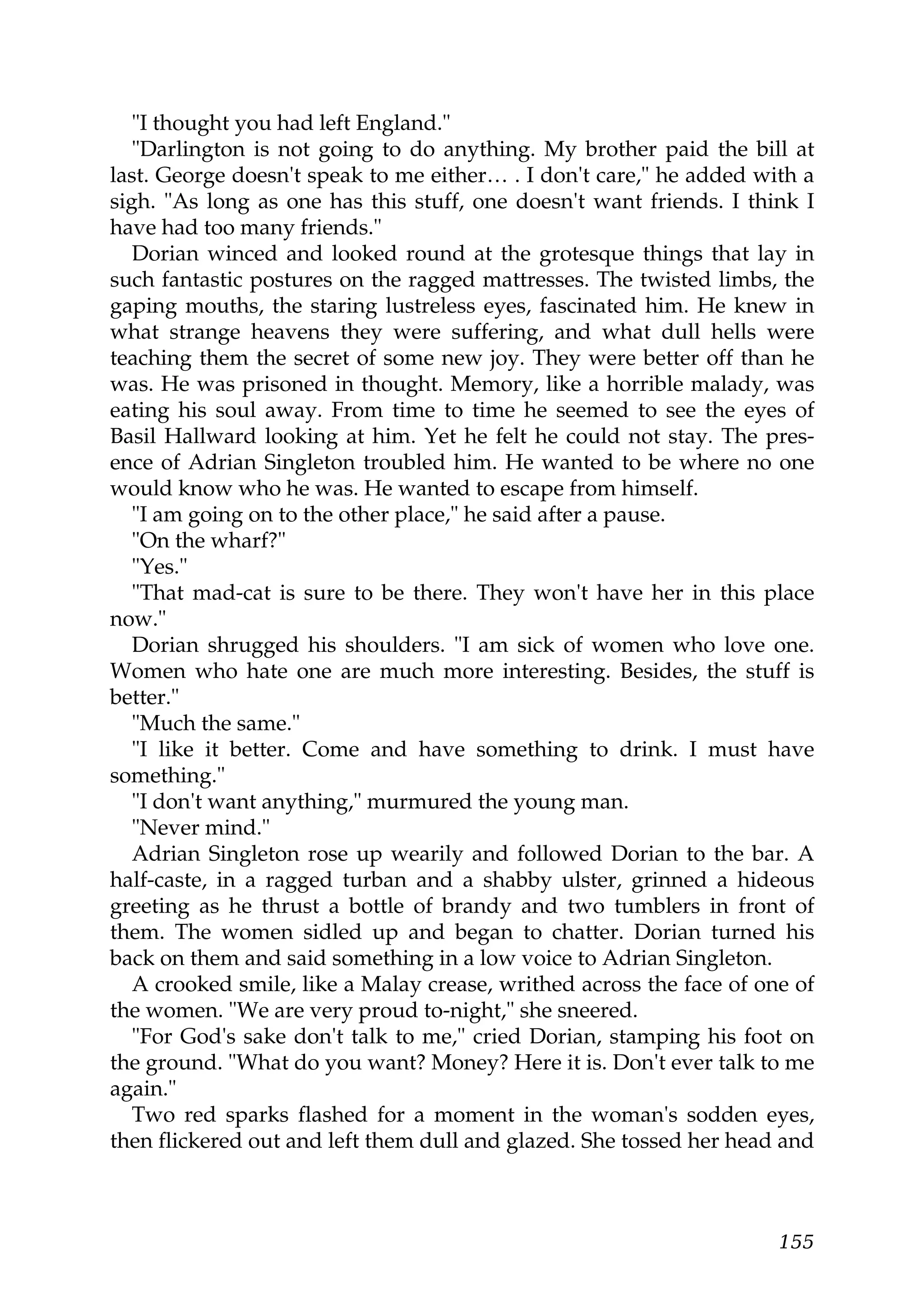 "I thought you had left England."
   "Darlington is not going to do anything. My brother paid the bill at
last. George doesn't speak to me either… . I don't care," he added with a
sigh. "As long as one has this stuff, one doesn't want friends. I think I
have had too many friends."
   Dorian winced and looked round at the grotesque things that lay in
such fantastic postures on the ragged mattresses. The twisted limbs, the
gaping mouths, the staring lustreless eyes, fascinated him. He knew in
what strange heavens they were suffering, and what dull hells were
teaching them the secret of some new joy. They were better off than he
was. He was prisoned in thought. Memory, like a horrible malady, was
eating his soul away. From time to time he seemed to see the eyes of
Basil Hallward looking at him. Yet he felt he could not stay. The pres-
ence of Adrian Singleton troubled him. He wanted to be where no one
would know who he was. He wanted to escape from himself.
   "I am going on to the other place," he said after a pause.
   "On the wharf?"
   "Yes."
   "That mad-cat is sure to be there. They won't have her in this place
now."
   Dorian shrugged his shoulders. "I am sick of women who love one.
Women who hate one are much more interesting. Besides, the stuff is
better."
   "Much the same."
   "I like it better. Come and have something to drink. I must have
something."
   "I don't want anything," murmured the young man.
   "Never mind."
   Adrian Singleton rose up wearily and followed Dorian to the bar. A
half-caste, in a ragged turban and a shabby ulster, grinned a hideous
greeting as he thrust a bottle of brandy and two tumblers in front of
them. The women sidled up and began to chatter. Dorian turned his
back on them and said something in a low voice to Adrian Singleton.
   A crooked smile, like a Malay crease, writhed across the face of one of
the women. "We are very proud to-night," she sneered.
   "For God's sake don't talk to me," cried Dorian, stamping his foot on
the ground. "What do you want? Money? Here it is. Don't ever talk to me
again."
   Two red sparks flashed for a moment in the woman's sodden eyes,
then flickered out and left them dull and glazed. She tossed her head and



                                                                      155
 