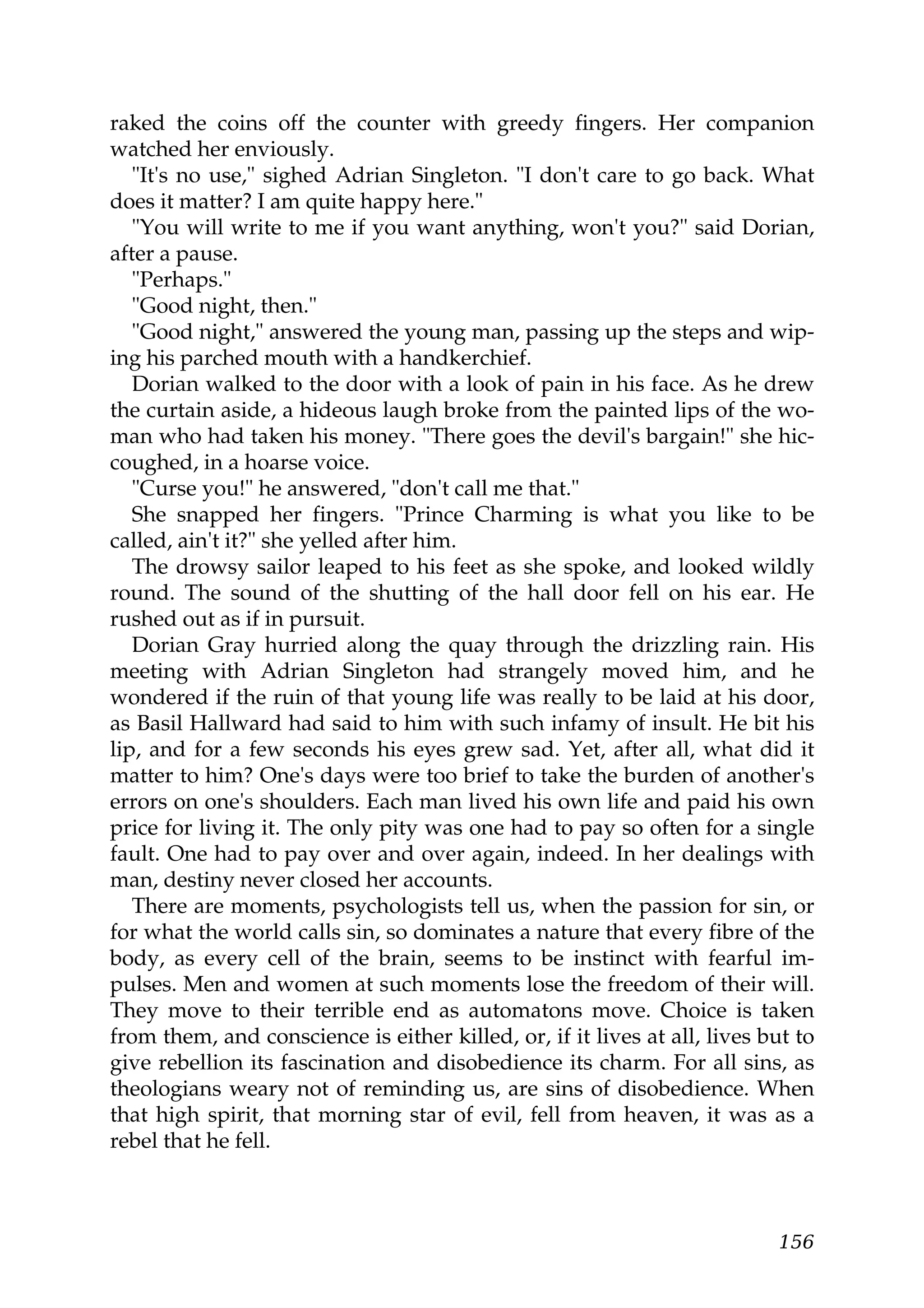 raked the coins off the counter with greedy fingers. Her companion
watched her enviously.
   "It's no use," sighed Adrian Singleton. "I don't care to go back. What
does it matter? I am quite happy here."
   "You will write to me if you want anything, won't you?" said Dorian,
after a pause.
   "Perhaps."
   "Good night, then."
   "Good night," answered the young man, passing up the steps and wip-
ing his parched mouth with a handkerchief.
   Dorian walked to the door with a look of pain in his face. As he drew
the curtain aside, a hideous laugh broke from the painted lips of the wo-
man who had taken his money. "There goes the devil's bargain!" she hic-
coughed, in a hoarse voice.
   "Curse you!" he answered, "don't call me that."
   She snapped her fingers. "Prince Charming is what you like to be
called, ain't it?" she yelled after him.
   The drowsy sailor leaped to his feet as she spoke, and looked wildly
round. The sound of the shutting of the hall door fell on his ear. He
rushed out as if in pursuit.
   Dorian Gray hurried along the quay through the drizzling rain. His
meeting with Adrian Singleton had strangely moved him, and he
wondered if the ruin of that young life was really to be laid at his door,
as Basil Hallward had said to him with such infamy of insult. He bit his
lip, and for a few seconds his eyes grew sad. Yet, after all, what did it
matter to him? One's days were too brief to take the burden of another's
errors on one's shoulders. Each man lived his own life and paid his own
price for living it. The only pity was one had to pay so often for a single
fault. One had to pay over and over again, indeed. In her dealings with
man, destiny never closed her accounts.
   There are moments, psychologists tell us, when the passion for sin, or
for what the world calls sin, so dominates a nature that every fibre of the
body, as every cell of the brain, seems to be instinct with fearful im-
pulses. Men and women at such moments lose the freedom of their will.
They move to their terrible end as automatons move. Choice is taken
from them, and conscience is either killed, or, if it lives at all, lives but to
give rebellion its fascination and disobedience its charm. For all sins, as
theologians weary not of reminding us, are sins of disobedience. When
that high spirit, that morning star of evil, fell from heaven, it was as a
rebel that he fell.



                                                                           156
 