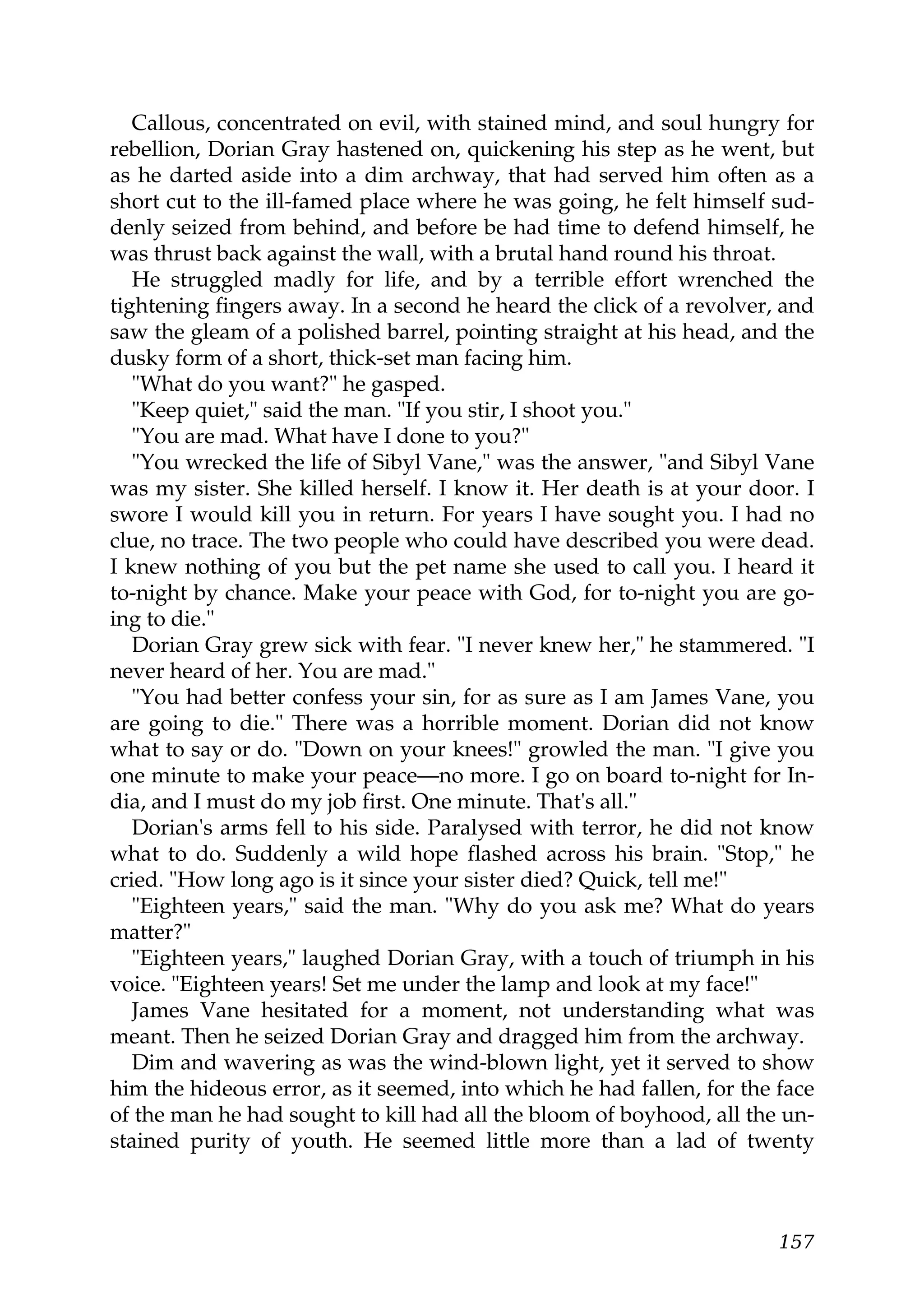Callous, concentrated on evil, with stained mind, and soul hungry for
rebellion, Dorian Gray hastened on, quickening his step as he went, but
as he darted aside into a dim archway, that had served him often as a
short cut to the ill-famed place where he was going, he felt himself sud-
denly seized from behind, and before be had time to defend himself, he
was thrust back against the wall, with a brutal hand round his throat.
   He struggled madly for life, and by a terrible effort wrenched the
tightening fingers away. In a second he heard the click of a revolver, and
saw the gleam of a polished barrel, pointing straight at his head, and the
dusky form of a short, thick-set man facing him.
   "What do you want?" he gasped.
   "Keep quiet," said the man. "If you stir, I shoot you."
   "You are mad. What have I done to you?"
   "You wrecked the life of Sibyl Vane," was the answer, "and Sibyl Vane
was my sister. She killed herself. I know it. Her death is at your door. I
swore I would kill you in return. For years I have sought you. I had no
clue, no trace. The two people who could have described you were dead.
I knew nothing of you but the pet name she used to call you. I heard it
to-night by chance. Make your peace with God, for to-night you are go-
ing to die."
   Dorian Gray grew sick with fear. "I never knew her," he stammered. "I
never heard of her. You are mad."
   "You had better confess your sin, for as sure as I am James Vane, you
are going to die." There was a horrible moment. Dorian did not know
what to say or do. "Down on your knees!" growled the man. "I give you
one minute to make your peace—no more. I go on board to-night for In-
dia, and I must do my job first. One minute. That's all."
   Dorian's arms fell to his side. Paralysed with terror, he did not know
what to do. Suddenly a wild hope flashed across his brain. "Stop," he
cried. "How long ago is it since your sister died? Quick, tell me!"
   "Eighteen years," said the man. "Why do you ask me? What do years
matter?"
   "Eighteen years," laughed Dorian Gray, with a touch of triumph in his
voice. "Eighteen years! Set me under the lamp and look at my face!"
   James Vane hesitated for a moment, not understanding what was
meant. Then he seized Dorian Gray and dragged him from the archway.
   Dim and wavering as was the wind-blown light, yet it served to show
him the hideous error, as it seemed, into which he had fallen, for the face
of the man he had sought to kill had all the bloom of boyhood, all the un-
stained purity of youth. He seemed little more than a lad of twenty



                                                                       157
 
