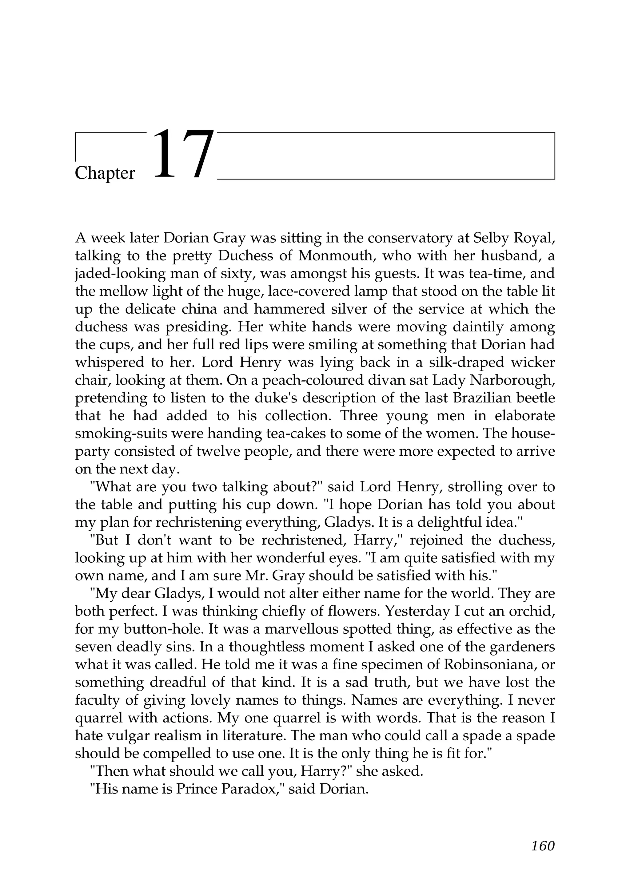 Chapter    17
A week later Dorian Gray was sitting in the conservatory at Selby Royal,
talking to the pretty Duchess of Monmouth, who with her husband, a
jaded-looking man of sixty, was amongst his guests. It was tea-time, and
the mellow light of the huge, lace-covered lamp that stood on the table lit
up the delicate china and hammered silver of the service at which the
duchess was presiding. Her white hands were moving daintily among
the cups, and her full red lips were smiling at something that Dorian had
whispered to her. Lord Henry was lying back in a silk-draped wicker
chair, looking at them. On a peach-coloured divan sat Lady Narborough,
pretending to listen to the duke's description of the last Brazilian beetle
that he had added to his collection. Three young men in elaborate
smoking-suits were handing tea-cakes to some of the women. The house-
party consisted of twelve people, and there were more expected to arrive
on the next day.
   "What are you two talking about?" said Lord Henry, strolling over to
the table and putting his cup down. "I hope Dorian has told you about
my plan for rechristening everything, Gladys. It is a delightful idea."
   "But I don't want to be rechristened, Harry," rejoined the duchess,
looking up at him with her wonderful eyes. "I am quite satisfied with my
own name, and I am sure Mr. Gray should be satisfied with his."
   "My dear Gladys, I would not alter either name for the world. They are
both perfect. I was thinking chiefly of flowers. Yesterday I cut an orchid,
for my button-hole. It was a marvellous spotted thing, as effective as the
seven deadly sins. In a thoughtless moment I asked one of the gardeners
what it was called. He told me it was a fine specimen of Robinsoniana, or
something dreadful of that kind. It is a sad truth, but we have lost the
faculty of giving lovely names to things. Names are everything. I never
quarrel with actions. My one quarrel is with words. That is the reason I
hate vulgar realism in literature. The man who could call a spade a spade
should be compelled to use one. It is the only thing he is fit for."
   "Then what should we call you, Harry?" she asked.
   "His name is Prince Paradox," said Dorian.


                                                                       160
 