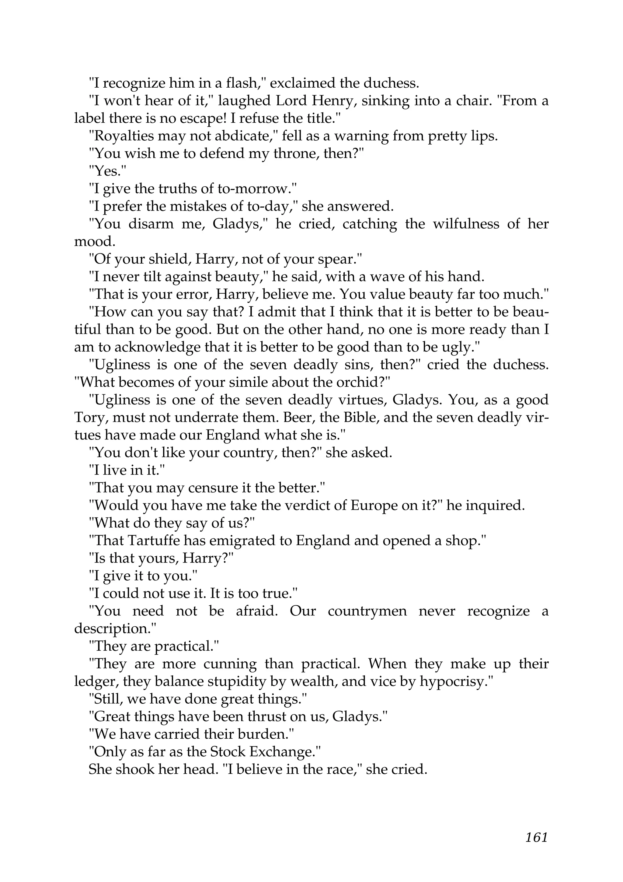 "I recognize him in a flash," exclaimed the duchess.
   "I won't hear of it," laughed Lord Henry, sinking into a chair. "From a
label there is no escape! I refuse the title."
   "Royalties may not abdicate," fell as a warning from pretty lips.
   "You wish me to defend my throne, then?"
   "Yes."
   "I give the truths of to-morrow."
   "I prefer the mistakes of to-day," she answered.
   "You disarm me, Gladys," he cried, catching the wilfulness of her
mood.
   "Of your shield, Harry, not of your spear."
   "I never tilt against beauty," he said, with a wave of his hand.
   "That is your error, Harry, believe me. You value beauty far too much."
   "How can you say that? I admit that I think that it is better to be beau-
tiful than to be good. But on the other hand, no one is more ready than I
am to acknowledge that it is better to be good than to be ugly."
   "Ugliness is one of the seven deadly sins, then?" cried the duchess.
"What becomes of your simile about the orchid?"
   "Ugliness is one of the seven deadly virtues, Gladys. You, as a good
Tory, must not underrate them. Beer, the Bible, and the seven deadly vir-
tues have made our England what she is."
   "You don't like your country, then?" she asked.
   "I live in it."
   "That you may censure it the better."
   "Would you have me take the verdict of Europe on it?" he inquired.
   "What do they say of us?"
   "That Tartuffe has emigrated to England and opened a shop."
   "Is that yours, Harry?"
   "I give it to you."
   "I could not use it. It is too true."
   "You need not be afraid. Our countrymen never recognize a
description."
   "They are practical."
   "They are more cunning than practical. When they make up their
ledger, they balance stupidity by wealth, and vice by hypocrisy."
   "Still, we have done great things."
   "Great things have been thrust on us, Gladys."
   "We have carried their burden."
   "Only as far as the Stock Exchange."
   She shook her head. "I believe in the race," she cried.



                                                                        161
 