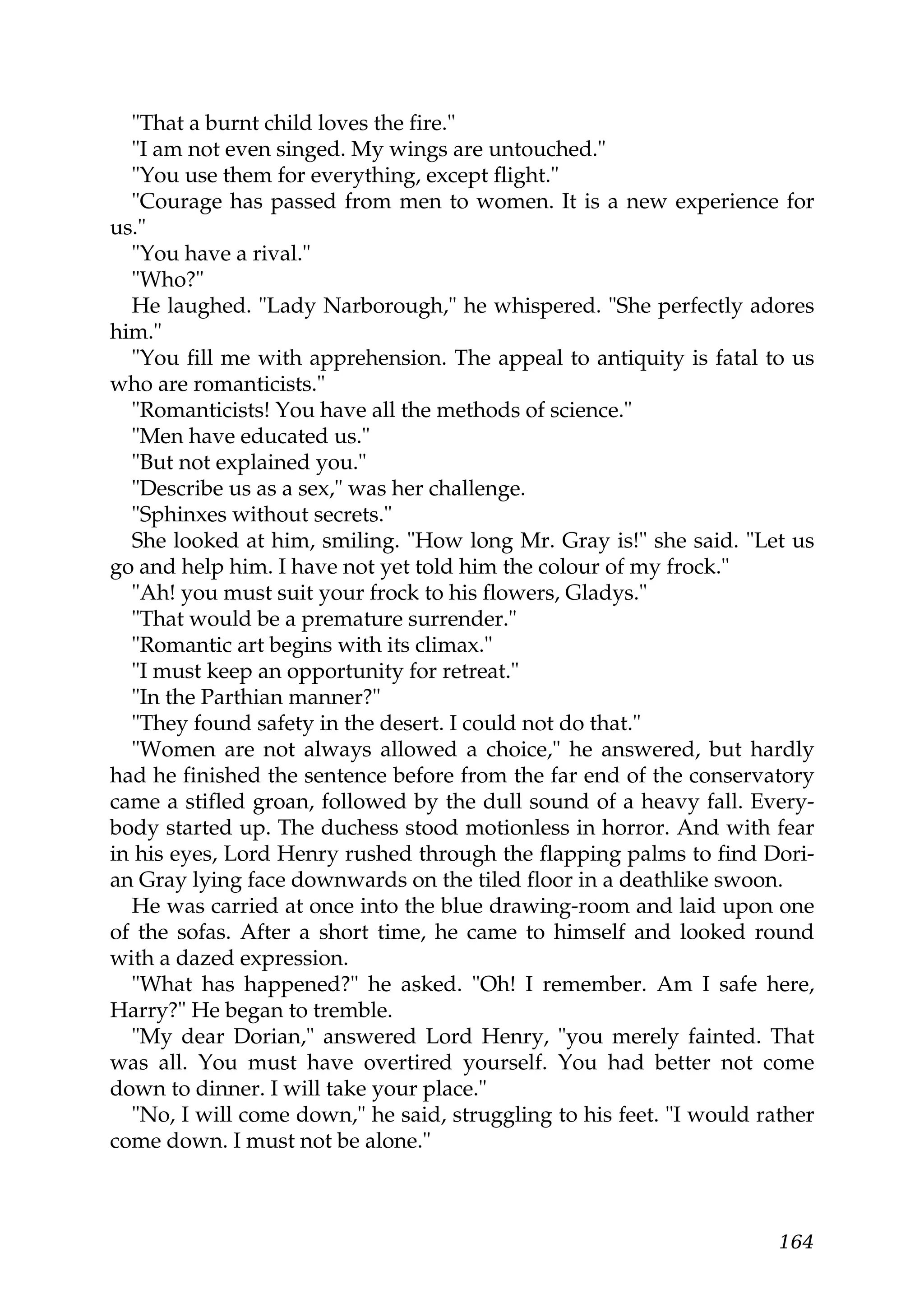 "That a burnt child loves the fire."
  "I am not even singed. My wings are untouched."
  "You use them for everything, except flight."
  "Courage has passed from men to women. It is a new experience for
us."
  "You have a rival."
  "Who?"
  He laughed. "Lady Narborough," he whispered. "She perfectly adores
him."
  "You fill me with apprehension. The appeal to antiquity is fatal to us
who are romanticists."
  "Romanticists! You have all the methods of science."
  "Men have educated us."
  "But not explained you."
  "Describe us as a sex," was her challenge.
  "Sphinxes without secrets."
  She looked at him, smiling. "How long Mr. Gray is!" she said. "Let us
go and help him. I have not yet told him the colour of my frock."
  "Ah! you must suit your frock to his flowers, Gladys."
  "That would be a premature surrender."
  "Romantic art begins with its climax."
  "I must keep an opportunity for retreat."
  "In the Parthian manner?"
  "They found safety in the desert. I could not do that."
  "Women are not always allowed a choice," he answered, but hardly
had he finished the sentence before from the far end of the conservatory
came a stifled groan, followed by the dull sound of a heavy fall. Every-
body started up. The duchess stood motionless in horror. And with fear
in his eyes, Lord Henry rushed through the flapping palms to find Dori-
an Gray lying face downwards on the tiled floor in a deathlike swoon.
  He was carried at once into the blue drawing-room and laid upon one
of the sofas. After a short time, he came to himself and looked round
with a dazed expression.
  "What has happened?" he asked. "Oh! I remember. Am I safe here,
Harry?" He began to tremble.
  "My dear Dorian," answered Lord Henry, "you merely fainted. That
was all. You must have overtired yourself. You had better not come
down to dinner. I will take your place."
  "No, I will come down," he said, struggling to his feet. "I would rather
come down. I must not be alone."



                                                                      164
 