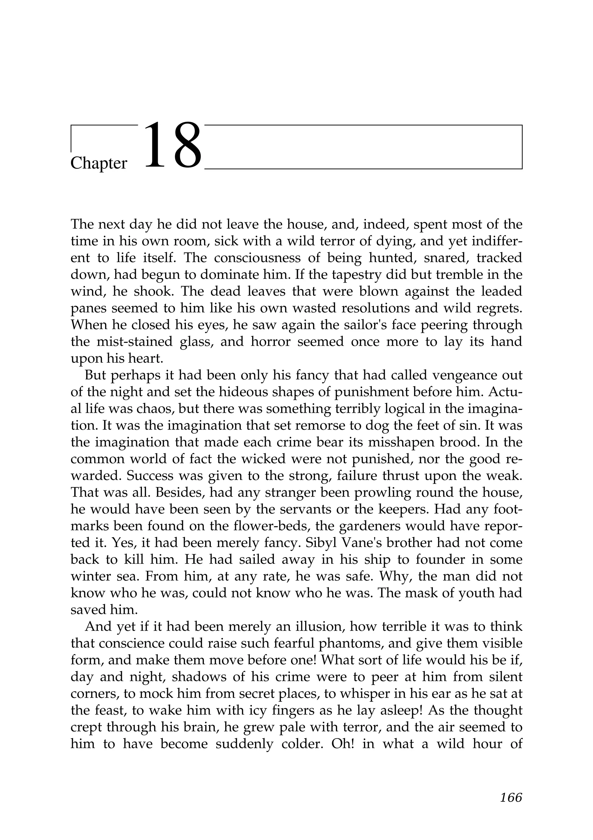 Chapter    18
The next day he did not leave the house, and, indeed, spent most of the
time in his own room, sick with a wild terror of dying, and yet indiffer-
ent to life itself. The consciousness of being hunted, snared, tracked
down, had begun to dominate him. If the tapestry did but tremble in the
wind, he shook. The dead leaves that were blown against the leaded
panes seemed to him like his own wasted resolutions and wild regrets.
When he closed his eyes, he saw again the sailor's face peering through
the mist-stained glass, and horror seemed once more to lay its hand
upon his heart.
   But perhaps it had been only his fancy that had called vengeance out
of the night and set the hideous shapes of punishment before him. Actu-
al life was chaos, but there was something terribly logical in the imagina-
tion. It was the imagination that set remorse to dog the feet of sin. It was
the imagination that made each crime bear its misshapen brood. In the
common world of fact the wicked were not punished, nor the good re-
warded. Success was given to the strong, failure thrust upon the weak.
That was all. Besides, had any stranger been prowling round the house,
he would have been seen by the servants or the keepers. Had any foot-
marks been found on the flower-beds, the gardeners would have repor-
ted it. Yes, it had been merely fancy. Sibyl Vane's brother had not come
back to kill him. He had sailed away in his ship to founder in some
winter sea. From him, at any rate, he was safe. Why, the man did not
know who he was, could not know who he was. The mask of youth had
saved him.
   And yet if it had been merely an illusion, how terrible it was to think
that conscience could raise such fearful phantoms, and give them visible
form, and make them move before one! What sort of life would his be if,
day and night, shadows of his crime were to peer at him from silent
corners, to mock him from secret places, to whisper in his ear as he sat at
the feast, to wake him with icy fingers as he lay asleep! As the thought
crept through his brain, he grew pale with terror, and the air seemed to
him to have become suddenly colder. Oh! in what a wild hour of


                                                                        166
 