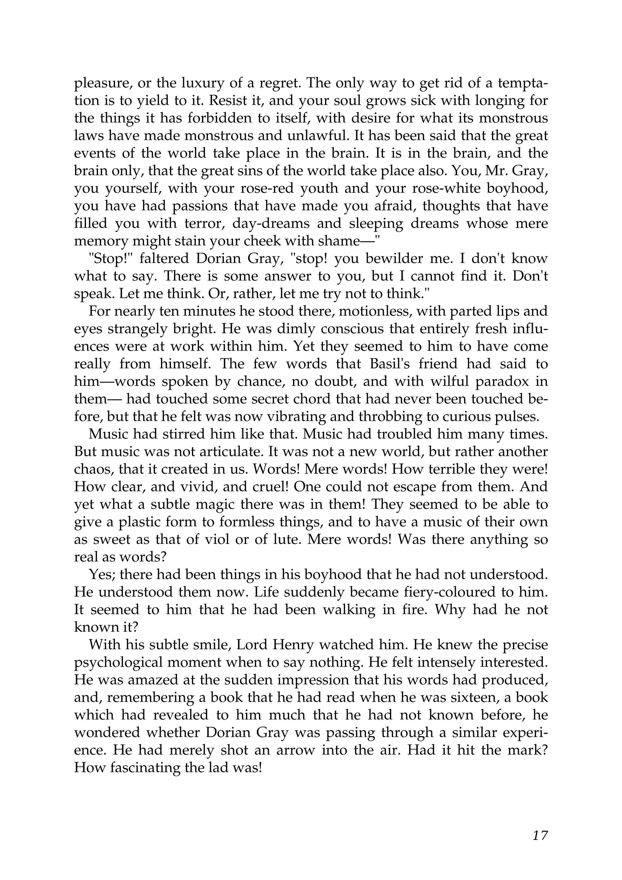 pleasure, or the luxury of a regret. The only way to get rid of a tempta-
tion is to yield to it. Resist it, and your soul grows sick with longing for
the things it has forbidden to itself, with desire for what its monstrous
laws have made monstrous and unlawful. It has been said that the great
events of the world take place in the brain. It is in the brain, and the
brain only, that the great sins of the world take place also. You, Mr. Gray,
you yourself, with your rose-red youth and your rose-white boyhood,
you have had passions that have made you afraid, thoughts that have
filled you with terror, day-dreams and sleeping dreams whose mere
memory might stain your cheek with shame—"
   "Stop!" faltered Dorian Gray, "stop! you bewilder me. I don't know
what to say. There is some answer to you, but I cannot find it. Don't
speak. Let me think. Or, rather, let me try not to think."
   For nearly ten minutes he stood there, motionless, with parted lips and
eyes strangely bright. He was dimly conscious that entirely fresh influ-
ences were at work within him. Yet they seemed to him to have come
really from himself. The few words that Basil's friend had said to
him—words spoken by chance, no doubt, and with wilful paradox in
them— had touched some secret chord that had never been touched be-
fore, but that he felt was now vibrating and throbbing to curious pulses.
   Music had stirred him like that. Music had troubled him many times.
But music was not articulate. It was not a new world, but rather another
chaos, that it created in us. Words! Mere words! How terrible they were!
How clear, and vivid, and cruel! One could not escape from them. And
yet what a subtle magic there was in them! They seemed to be able to
give a plastic form to formless things, and to have a music of their own
as sweet as that of viol or of lute. Mere words! Was there anything so
real as words?
   Yes; there had been things in his boyhood that he had not understood.
He understood them now. Life suddenly became fiery-coloured to him.
It seemed to him that he had been walking in fire. Why had he not
known it?
   With his subtle smile, Lord Henry watched him. He knew the precise
psychological moment when to say nothing. He felt intensely interested.
He was amazed at the sudden impression that his words had produced,
and, remembering a book that he had read when he was sixteen, a book
which had revealed to him much that he had not known before, he
wondered whether Dorian Gray was passing through a similar experi-
ence. He had merely shot an arrow into the air. Had it hit the mark?
How fascinating the lad was!



                                                                         17
 