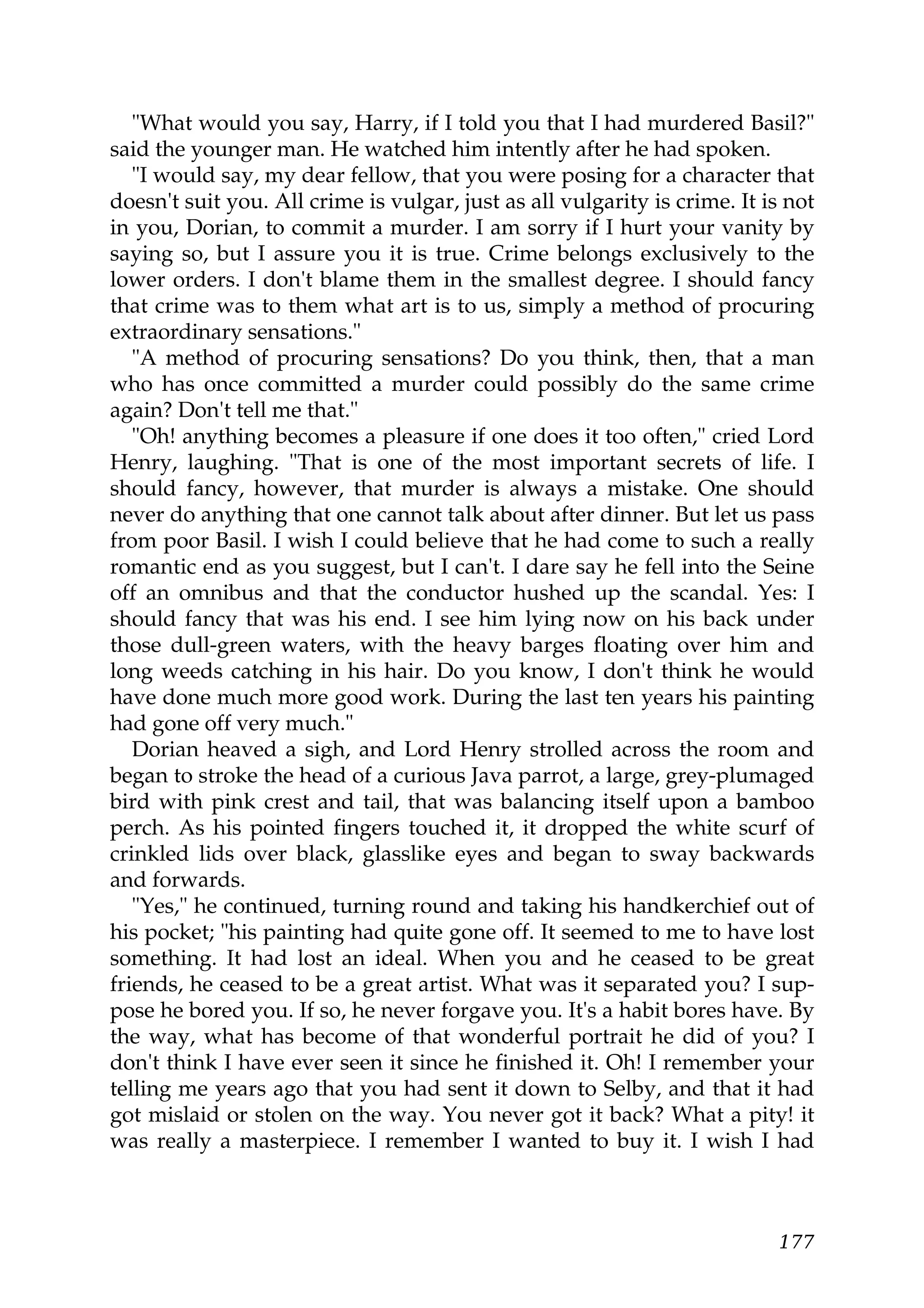 "What would you say, Harry, if I told you that I had murdered Basil?"
said the younger man. He watched him intently after he had spoken.
   "I would say, my dear fellow, that you were posing for a character that
doesn't suit you. All crime is vulgar, just as all vulgarity is crime. It is not
in you, Dorian, to commit a murder. I am sorry if I hurt your vanity by
saying so, but I assure you it is true. Crime belongs exclusively to the
lower orders. I don't blame them in the smallest degree. I should fancy
that crime was to them what art is to us, simply a method of procuring
extraordinary sensations."
   "A method of procuring sensations? Do you think, then, that a man
who has once committed a murder could possibly do the same crime
again? Don't tell me that."
   "Oh! anything becomes a pleasure if one does it too often," cried Lord
Henry, laughing. "That is one of the most important secrets of life. I
should fancy, however, that murder is always a mistake. One should
never do anything that one cannot talk about after dinner. But let us pass
from poor Basil. I wish I could believe that he had come to such a really
romantic end as you suggest, but I can't. I dare say he fell into the Seine
off an omnibus and that the conductor hushed up the scandal. Yes: I
should fancy that was his end. I see him lying now on his back under
those dull-green waters, with the heavy barges floating over him and
long weeds catching in his hair. Do you know, I don't think he would
have done much more good work. During the last ten years his painting
had gone off very much."
   Dorian heaved a sigh, and Lord Henry strolled across the room and
began to stroke the head of a curious Java parrot, a large, grey-plumaged
bird with pink crest and tail, that was balancing itself upon a bamboo
perch. As his pointed fingers touched it, it dropped the white scurf of
crinkled lids over black, glasslike eyes and began to sway backwards
and forwards.
   "Yes," he continued, turning round and taking his handkerchief out of
his pocket; "his painting had quite gone off. It seemed to me to have lost
something. It had lost an ideal. When you and he ceased to be great
friends, he ceased to be a great artist. What was it separated you? I sup-
pose he bored you. If so, he never forgave you. It's a habit bores have. By
the way, what has become of that wonderful portrait he did of you? I
don't think I have ever seen it since he finished it. Oh! I remember your
telling me years ago that you had sent it down to Selby, and that it had
got mislaid or stolen on the way. You never got it back? What a pity! it
was really a masterpiece. I remember I wanted to buy it. I wish I had



                                                                           177
 
