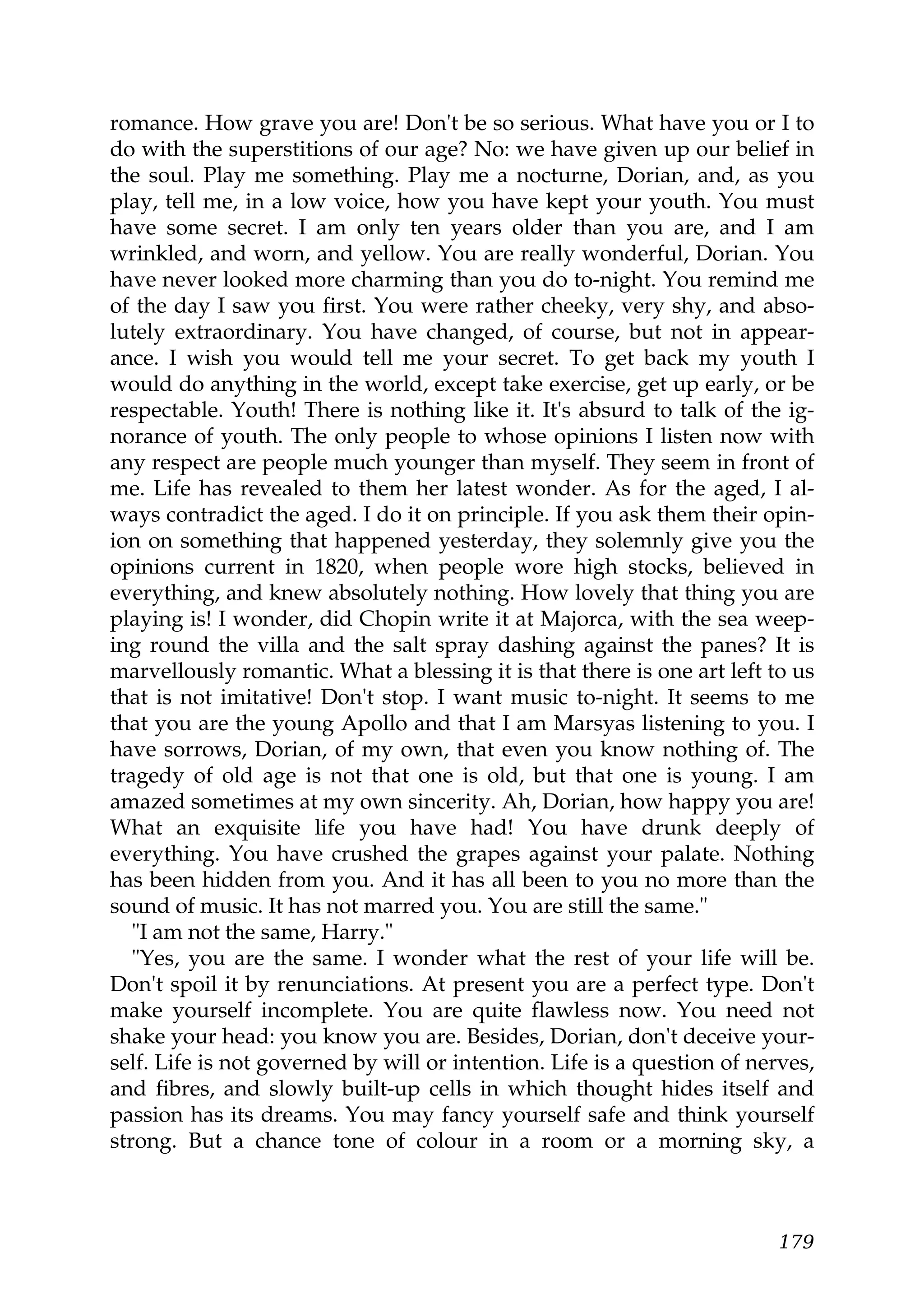 romance. How grave you are! Don't be so serious. What have you or I to
do with the superstitions of our age? No: we have given up our belief in
the soul. Play me something. Play me a nocturne, Dorian, and, as you
play, tell me, in a low voice, how you have kept your youth. You must
have some secret. I am only ten years older than you are, and I am
wrinkled, and worn, and yellow. You are really wonderful, Dorian. You
have never looked more charming than you do to-night. You remind me
of the day I saw you first. You were rather cheeky, very shy, and abso-
lutely extraordinary. You have changed, of course, but not in appear-
ance. I wish you would tell me your secret. To get back my youth I
would do anything in the world, except take exercise, get up early, or be
respectable. Youth! There is nothing like it. It's absurd to talk of the ig-
norance of youth. The only people to whose opinions I listen now with
any respect are people much younger than myself. They seem in front of
me. Life has revealed to them her latest wonder. As for the aged, I al-
ways contradict the aged. I do it on principle. If you ask them their opin-
ion on something that happened yesterday, they solemnly give you the
opinions current in 1820, when people wore high stocks, believed in
everything, and knew absolutely nothing. How lovely that thing you are
playing is! I wonder, did Chopin write it at Majorca, with the sea weep-
ing round the villa and the salt spray dashing against the panes? It is
marvellously romantic. What a blessing it is that there is one art left to us
that is not imitative! Don't stop. I want music to-night. It seems to me
that you are the young Apollo and that I am Marsyas listening to you. I
have sorrows, Dorian, of my own, that even you know nothing of. The
tragedy of old age is not that one is old, but that one is young. I am
amazed sometimes at my own sincerity. Ah, Dorian, how happy you are!
What an exquisite life you have had! You have drunk deeply of
everything. You have crushed the grapes against your palate. Nothing
has been hidden from you. And it has all been to you no more than the
sound of music. It has not marred you. You are still the same."
   "I am not the same, Harry."
   "Yes, you are the same. I wonder what the rest of your life will be.
Don't spoil it by renunciations. At present you are a perfect type. Don't
make yourself incomplete. You are quite flawless now. You need not
shake your head: you know you are. Besides, Dorian, don't deceive your-
self. Life is not governed by will or intention. Life is a question of nerves,
and fibres, and slowly built-up cells in which thought hides itself and
passion has its dreams. You may fancy yourself safe and think yourself
strong. But a chance tone of colour in a room or a morning sky, a



                                                                          179
 
