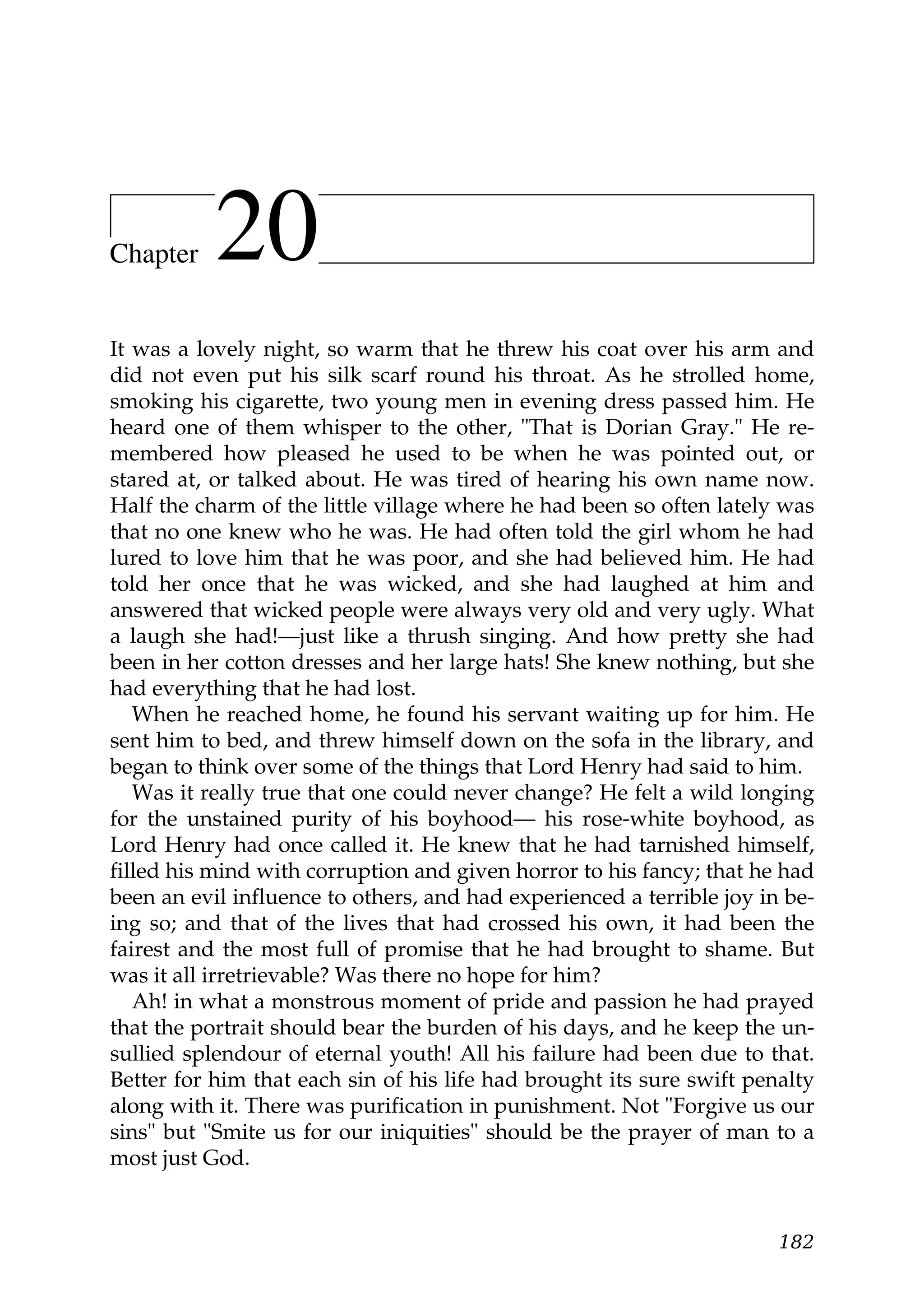 Chapter    20
It was a lovely night, so warm that he threw his coat over his arm and
did not even put his silk scarf round his throat. As he strolled home,
smoking his cigarette, two young men in evening dress passed him. He
heard one of them whisper to the other, "That is Dorian Gray." He re-
membered how pleased he used to be when he was pointed out, or
stared at, or talked about. He was tired of hearing his own name now.
Half the charm of the little village where he had been so often lately was
that no one knew who he was. He had often told the girl whom he had
lured to love him that he was poor, and she had believed him. He had
told her once that he was wicked, and she had laughed at him and
answered that wicked people were always very old and very ugly. What
a laugh she had!—just like a thrush singing. And how pretty she had
been in her cotton dresses and her large hats! She knew nothing, but she
had everything that he had lost.
   When he reached home, he found his servant waiting up for him. He
sent him to bed, and threw himself down on the sofa in the library, and
began to think over some of the things that Lord Henry had said to him.
   Was it really true that one could never change? He felt a wild longing
for the unstained purity of his boyhood— his rose-white boyhood, as
Lord Henry had once called it. He knew that he had tarnished himself,
filled his mind with corruption and given horror to his fancy; that he had
been an evil influence to others, and had experienced a terrible joy in be-
ing so; and that of the lives that had crossed his own, it had been the
fairest and the most full of promise that he had brought to shame. But
was it all irretrievable? Was there no hope for him?
   Ah! in what a monstrous moment of pride and passion he had prayed
that the portrait should bear the burden of his days, and he keep the un-
sullied splendour of eternal youth! All his failure had been due to that.
Better for him that each sin of his life had brought its sure swift penalty
along with it. There was purification in punishment. Not "Forgive us our
sins" but "Smite us for our iniquities" should be the prayer of man to a
most just God.


                                                                       182
 