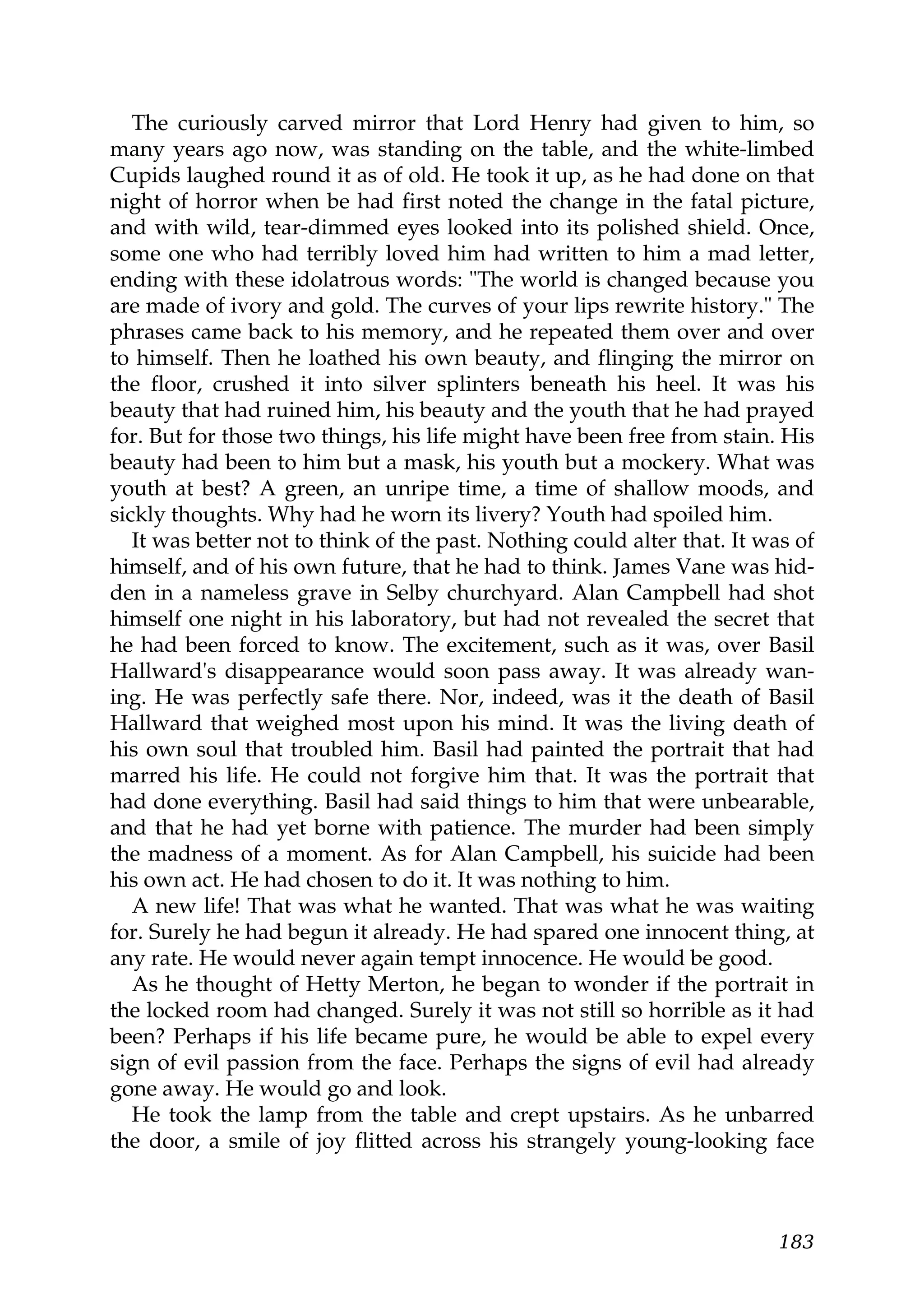 The curiously carved mirror that Lord Henry had given to him, so
many years ago now, was standing on the table, and the white-limbed
Cupids laughed round it as of old. He took it up, as he had done on that
night of horror when be had first noted the change in the fatal picture,
and with wild, tear-dimmed eyes looked into its polished shield. Once,
some one who had terribly loved him had written to him a mad letter,
ending with these idolatrous words: "The world is changed because you
are made of ivory and gold. The curves of your lips rewrite history." The
phrases came back to his memory, and he repeated them over and over
to himself. Then he loathed his own beauty, and flinging the mirror on
the floor, crushed it into silver splinters beneath his heel. It was his
beauty that had ruined him, his beauty and the youth that he had prayed
for. But for those two things, his life might have been free from stain. His
beauty had been to him but a mask, his youth but a mockery. What was
youth at best? A green, an unripe time, a time of shallow moods, and
sickly thoughts. Why had he worn its livery? Youth had spoiled him.
   It was better not to think of the past. Nothing could alter that. It was of
himself, and of his own future, that he had to think. James Vane was hid-
den in a nameless grave in Selby churchyard. Alan Campbell had shot
himself one night in his laboratory, but had not revealed the secret that
he had been forced to know. The excitement, such as it was, over Basil
Hallward's disappearance would soon pass away. It was already wan-
ing. He was perfectly safe there. Nor, indeed, was it the death of Basil
Hallward that weighed most upon his mind. It was the living death of
his own soul that troubled him. Basil had painted the portrait that had
marred his life. He could not forgive him that. It was the portrait that
had done everything. Basil had said things to him that were unbearable,
and that he had yet borne with patience. The murder had been simply
the madness of a moment. As for Alan Campbell, his suicide had been
his own act. He had chosen to do it. It was nothing to him.
   A new life! That was what he wanted. That was what he was waiting
for. Surely he had begun it already. He had spared one innocent thing, at
any rate. He would never again tempt innocence. He would be good.
   As he thought of Hetty Merton, he began to wonder if the portrait in
the locked room had changed. Surely it was not still so horrible as it had
been? Perhaps if his life became pure, he would be able to expel every
sign of evil passion from the face. Perhaps the signs of evil had already
gone away. He would go and look.
   He took the lamp from the table and crept upstairs. As he unbarred
the door, a smile of joy flitted across his strangely young-looking face



                                                                          183
 