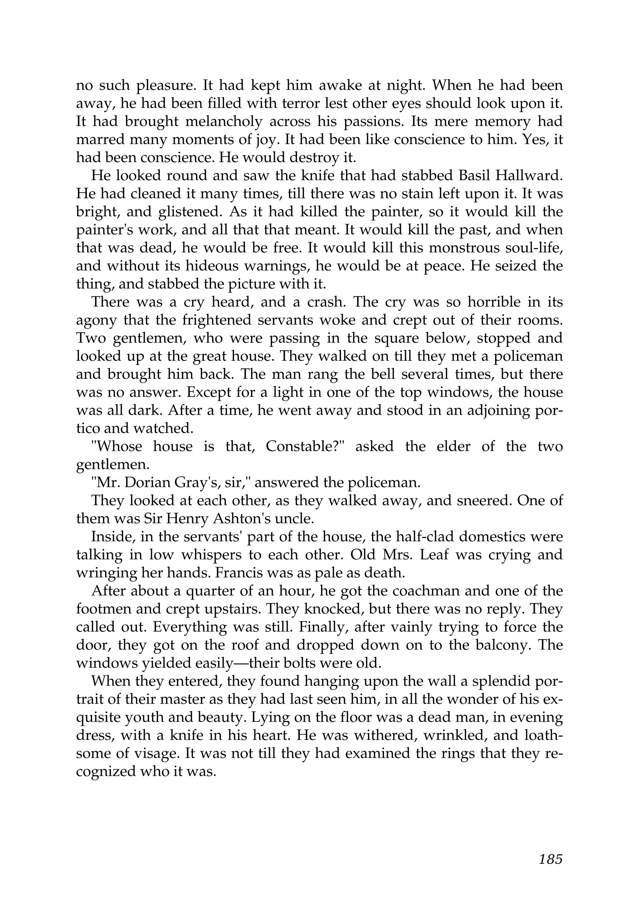 no such pleasure. It had kept him awake at night. When he had been
away, he had been filled with terror lest other eyes should look upon it.
It had brought melancholy across his passions. Its mere memory had
marred many moments of joy. It had been like conscience to him. Yes, it
had been conscience. He would destroy it.
   He looked round and saw the knife that had stabbed Basil Hallward.
He had cleaned it many times, till there was no stain left upon it. It was
bright, and glistened. As it had killed the painter, so it would kill the
painter's work, and all that that meant. It would kill the past, and when
that was dead, he would be free. It would kill this monstrous soul-life,
and without its hideous warnings, he would be at peace. He seized the
thing, and stabbed the picture with it.
   There was a cry heard, and a crash. The cry was so horrible in its
agony that the frightened servants woke and crept out of their rooms.
Two gentlemen, who were passing in the square below, stopped and
looked up at the great house. They walked on till they met a policeman
and brought him back. The man rang the bell several times, but there
was no answer. Except for a light in one of the top windows, the house
was all dark. After a time, he went away and stood in an adjoining por-
tico and watched.
   "Whose house is that, Constable?" asked the elder of the two
gentlemen.
   "Mr. Dorian Gray's, sir," answered the policeman.
   They looked at each other, as they walked away, and sneered. One of
them was Sir Henry Ashton's uncle.
   Inside, in the servants' part of the house, the half-clad domestics were
talking in low whispers to each other. Old Mrs. Leaf was crying and
wringing her hands. Francis was as pale as death.
   After about a quarter of an hour, he got the coachman and one of the
footmen and crept upstairs. They knocked, but there was no reply. They
called out. Everything was still. Finally, after vainly trying to force the
door, they got on the roof and dropped down on to the balcony. The
windows yielded easily—their bolts were old.
   When they entered, they found hanging upon the wall a splendid por-
trait of their master as they had last seen him, in all the wonder of his ex-
quisite youth and beauty. Lying on the floor was a dead man, in evening
dress, with a knife in his heart. He was withered, wrinkled, and loath-
some of visage. It was not till they had examined the rings that they re-
cognized who it was.




                                                                         185
 
