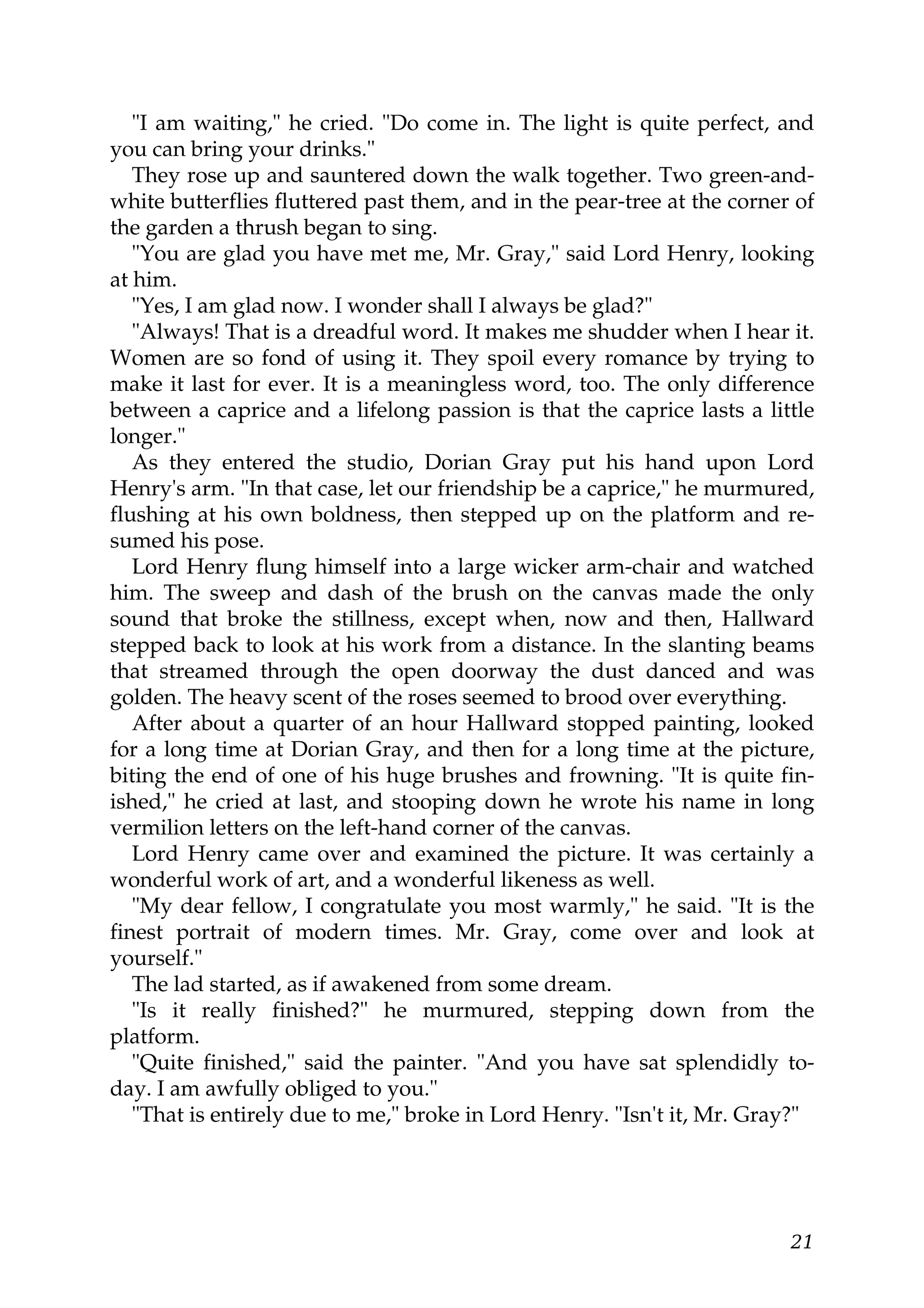 "I am waiting," he cried. "Do come in. The light is quite perfect, and
you can bring your drinks."
   They rose up and sauntered down the walk together. Two green-and-
white butterflies fluttered past them, and in the pear-tree at the corner of
the garden a thrush began to sing.
   "You are glad you have met me, Mr. Gray," said Lord Henry, looking
at him.
   "Yes, I am glad now. I wonder shall I always be glad?"
   "Always! That is a dreadful word. It makes me shudder when I hear it.
Women are so fond of using it. They spoil every romance by trying to
make it last for ever. It is a meaningless word, too. The only difference
between a caprice and a lifelong passion is that the caprice lasts a little
longer."
   As they entered the studio, Dorian Gray put his hand upon Lord
Henry's arm. "In that case, let our friendship be a caprice," he murmured,
flushing at his own boldness, then stepped up on the platform and re-
sumed his pose.
   Lord Henry flung himself into a large wicker arm-chair and watched
him. The sweep and dash of the brush on the canvas made the only
sound that broke the stillness, except when, now and then, Hallward
stepped back to look at his work from a distance. In the slanting beams
that streamed through the open doorway the dust danced and was
golden. The heavy scent of the roses seemed to brood over everything.
   After about a quarter of an hour Hallward stopped painting, looked
for a long time at Dorian Gray, and then for a long time at the picture,
biting the end of one of his huge brushes and frowning. "It is quite fin-
ished," he cried at last, and stooping down he wrote his name in long
vermilion letters on the left-hand corner of the canvas.
   Lord Henry came over and examined the picture. It was certainly a
wonderful work of art, and a wonderful likeness as well.
   "My dear fellow, I congratulate you most warmly," he said. "It is the
finest portrait of modern times. Mr. Gray, come over and look at
yourself."
   The lad started, as if awakened from some dream.
   "Is it really finished?" he murmured, stepping down from the
platform.
   "Quite finished," said the painter. "And you have sat splendidly to-
day. I am awfully obliged to you."
   "That is entirely due to me," broke in Lord Henry. "Isn't it, Mr. Gray?"




                                                                         21
 