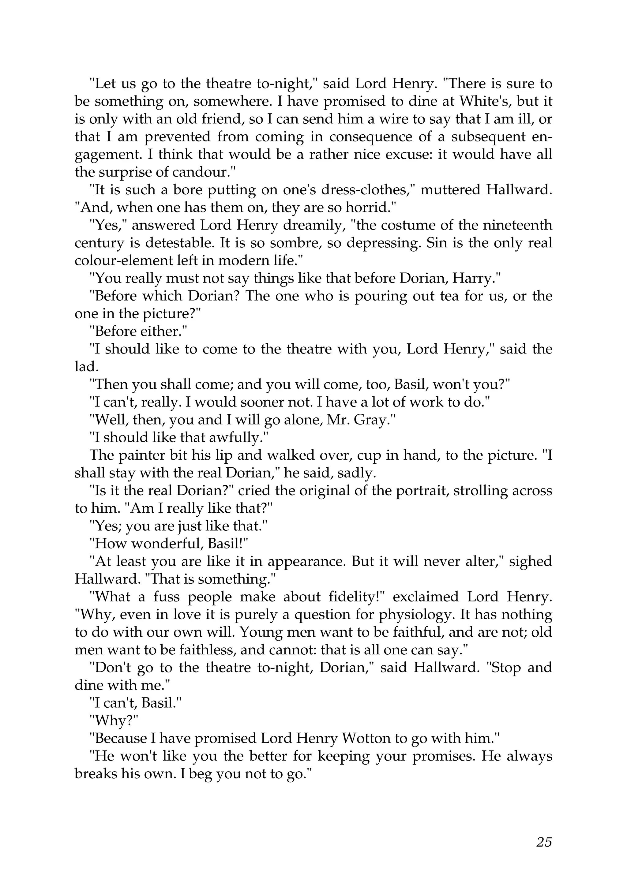 "Let us go to the theatre to-night," said Lord Henry. "There is sure to
be something on, somewhere. I have promised to dine at White's, but it
is only with an old friend, so I can send him a wire to say that I am ill, or
that I am prevented from coming in consequence of a subsequent en-
gagement. I think that would be a rather nice excuse: it would have all
the surprise of candour."
   "It is such a bore putting on one's dress-clothes," muttered Hallward.
"And, when one has them on, they are so horrid."
   "Yes," answered Lord Henry dreamily, "the costume of the nineteenth
century is detestable. It is so sombre, so depressing. Sin is the only real
colour-element left in modern life."
   "You really must not say things like that before Dorian, Harry."
   "Before which Dorian? The one who is pouring out tea for us, or the
one in the picture?"
   "Before either."
   "I should like to come to the theatre with you, Lord Henry," said the
lad.
   "Then you shall come; and you will come, too, Basil, won't you?"
   "I can't, really. I would sooner not. I have a lot of work to do."
   "Well, then, you and I will go alone, Mr. Gray."
   "I should like that awfully."
   The painter bit his lip and walked over, cup in hand, to the picture. "I
shall stay with the real Dorian," he said, sadly.
   "Is it the real Dorian?" cried the original of the portrait, strolling across
to him. "Am I really like that?"
   "Yes; you are just like that."
   "How wonderful, Basil!"
   "At least you are like it in appearance. But it will never alter," sighed
Hallward. "That is something."
   "What a fuss people make about fidelity!" exclaimed Lord Henry.
"Why, even in love it is purely a question for physiology. It has nothing
to do with our own will. Young men want to be faithful, and are not; old
men want to be faithless, and cannot: that is all one can say."
   "Don't go to the theatre to-night, Dorian," said Hallward. "Stop and
dine with me."
   "I can't, Basil."
   "Why?"
   "Because I have promised Lord Henry Wotton to go with him."
   "He won't like you the better for keeping your promises. He always
breaks his own. I beg you not to go."



                                                                             25
 