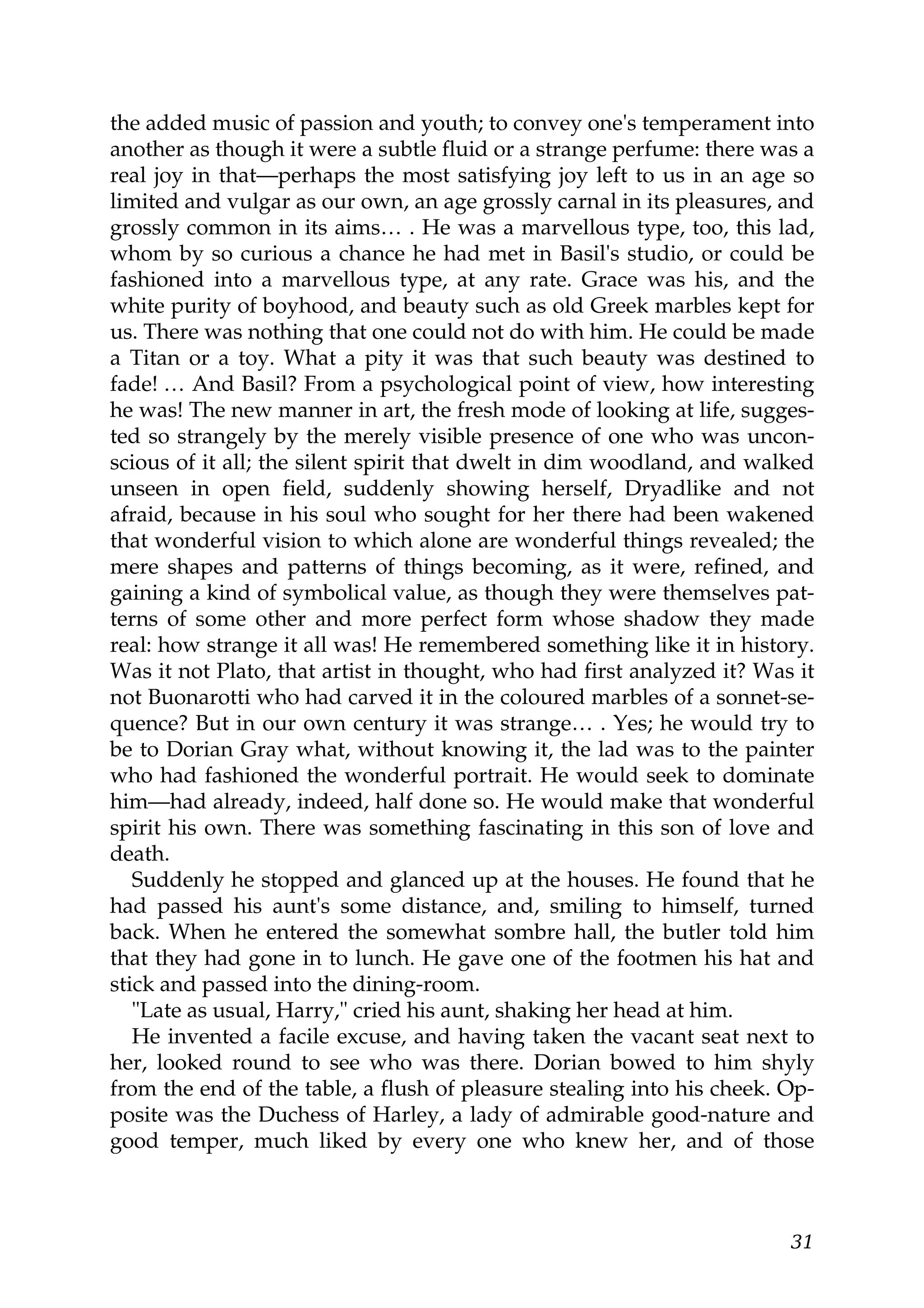 the added music of passion and youth; to convey one's temperament into
another as though it were a subtle fluid or a strange perfume: there was a
real joy in that—perhaps the most satisfying joy left to us in an age so
limited and vulgar as our own, an age grossly carnal in its pleasures, and
grossly common in its aims… . He was a marvellous type, too, this lad,
whom by so curious a chance he had met in Basil's studio, or could be
fashioned into a marvellous type, at any rate. Grace was his, and the
white purity of boyhood, and beauty such as old Greek marbles kept for
us. There was nothing that one could not do with him. He could be made
a Titan or a toy. What a pity it was that such beauty was destined to
fade! … And Basil? From a psychological point of view, how interesting
he was! The new manner in art, the fresh mode of looking at life, sugges-
ted so strangely by the merely visible presence of one who was uncon-
scious of it all; the silent spirit that dwelt in dim woodland, and walked
unseen in open field, suddenly showing herself, Dryadlike and not
afraid, because in his soul who sought for her there had been wakened
that wonderful vision to which alone are wonderful things revealed; the
mere shapes and patterns of things becoming, as it were, refined, and
gaining a kind of symbolical value, as though they were themselves pat-
terns of some other and more perfect form whose shadow they made
real: how strange it all was! He remembered something like it in history.
Was it not Plato, that artist in thought, who had first analyzed it? Was it
not Buonarotti who had carved it in the coloured marbles of a sonnet-se-
quence? But in our own century it was strange… . Yes; he would try to
be to Dorian Gray what, without knowing it, the lad was to the painter
who had fashioned the wonderful portrait. He would seek to dominate
him—had already, indeed, half done so. He would make that wonderful
spirit his own. There was something fascinating in this son of love and
death.
   Suddenly he stopped and glanced up at the houses. He found that he
had passed his aunt's some distance, and, smiling to himself, turned
back. When he entered the somewhat sombre hall, the butler told him
that they had gone in to lunch. He gave one of the footmen his hat and
stick and passed into the dining-room.
   "Late as usual, Harry," cried his aunt, shaking her head at him.
   He invented a facile excuse, and having taken the vacant seat next to
her, looked round to see who was there. Dorian bowed to him shyly
from the end of the table, a flush of pleasure stealing into his cheek. Op-
posite was the Duchess of Harley, a lady of admirable good-nature and
good temper, much liked by every one who knew her, and of those



                                                                        31
 