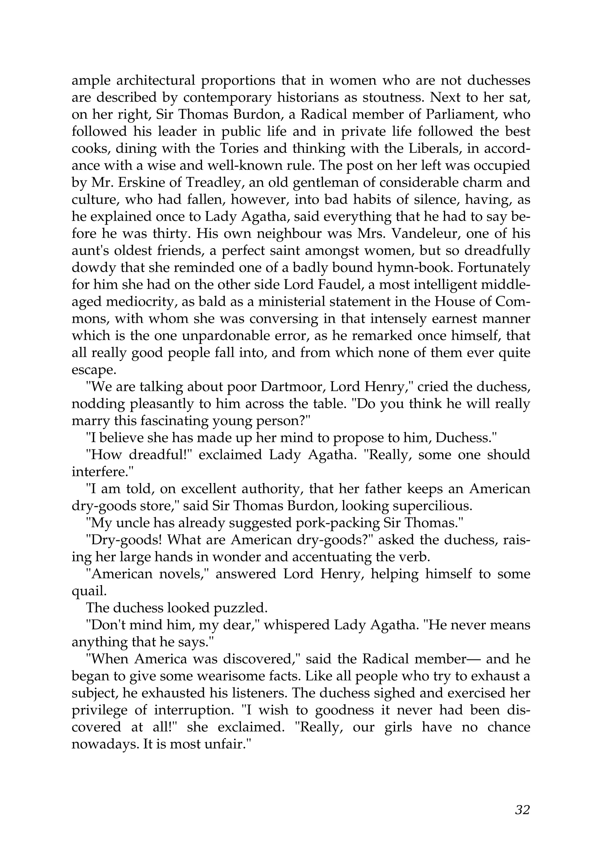 ample architectural proportions that in women who are not duchesses
are described by contemporary historians as stoutness. Next to her sat,
on her right, Sir Thomas Burdon, a Radical member of Parliament, who
followed his leader in public life and in private life followed the best
cooks, dining with the Tories and thinking with the Liberals, in accord-
ance with a wise and well-known rule. The post on her left was occupied
by Mr. Erskine of Treadley, an old gentleman of considerable charm and
culture, who had fallen, however, into bad habits of silence, having, as
he explained once to Lady Agatha, said everything that he had to say be-
fore he was thirty. His own neighbour was Mrs. Vandeleur, one of his
aunt's oldest friends, a perfect saint amongst women, but so dreadfully
dowdy that she reminded one of a badly bound hymn-book. Fortunately
for him she had on the other side Lord Faudel, a most intelligent middle-
aged mediocrity, as bald as a ministerial statement in the House of Com-
mons, with whom she was conversing in that intensely earnest manner
which is the one unpardonable error, as he remarked once himself, that
all really good people fall into, and from which none of them ever quite
escape.
   "We are talking about poor Dartmoor, Lord Henry," cried the duchess,
nodding pleasantly to him across the table. "Do you think he will really
marry this fascinating young person?"
   "I believe she has made up her mind to propose to him, Duchess."
   "How dreadful!" exclaimed Lady Agatha. "Really, some one should
interfere."
   "I am told, on excellent authority, that her father keeps an American
dry-goods store," said Sir Thomas Burdon, looking supercilious.
   "My uncle has already suggested pork-packing Sir Thomas."
   "Dry-goods! What are American dry-goods?" asked the duchess, rais-
ing her large hands in wonder and accentuating the verb.
   "American novels," answered Lord Henry, helping himself to some
quail.
   The duchess looked puzzled.
   "Don't mind him, my dear," whispered Lady Agatha. "He never means
anything that he says."
   "When America was discovered," said the Radical member— and he
began to give some wearisome facts. Like all people who try to exhaust a
subject, he exhausted his listeners. The duchess sighed and exercised her
privilege of interruption. "I wish to goodness it never had been dis-
covered at all!" she exclaimed. "Really, our girls have no chance
nowadays. It is most unfair."



                                                                      32
 