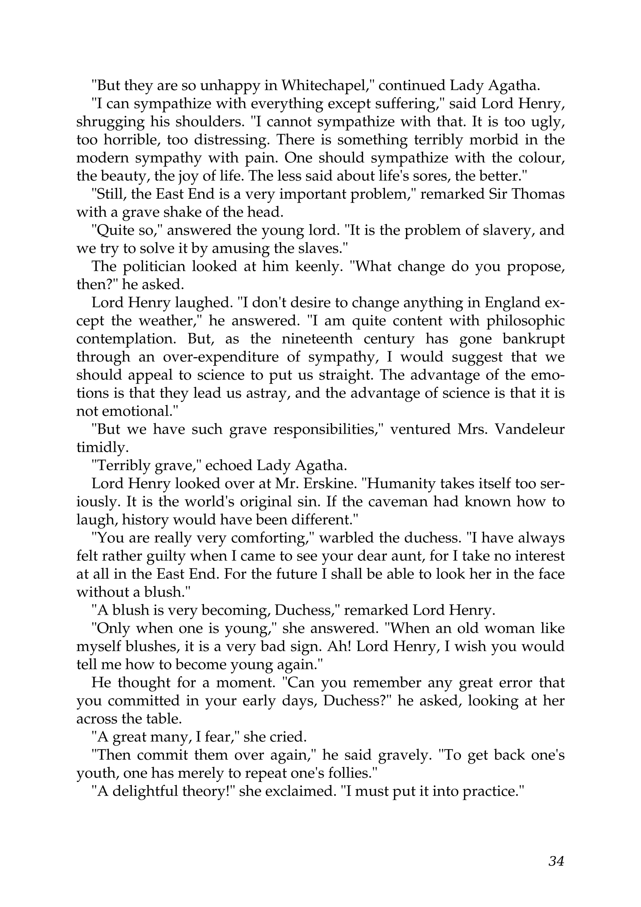 "But they are so unhappy in Whitechapel," continued Lady Agatha.
   "I can sympathize with everything except suffering," said Lord Henry,
shrugging his shoulders. "I cannot sympathize with that. It is too ugly,
too horrible, too distressing. There is something terribly morbid in the
modern sympathy with pain. One should sympathize with the colour,
the beauty, the joy of life. The less said about life's sores, the better."
   "Still, the East End is a very important problem," remarked Sir Thomas
with a grave shake of the head.
   "Quite so," answered the young lord. "It is the problem of slavery, and
we try to solve it by amusing the slaves."
   The politician looked at him keenly. "What change do you propose,
then?" he asked.
   Lord Henry laughed. "I don't desire to change anything in England ex-
cept the weather," he answered. "I am quite content with philosophic
contemplation. But, as the nineteenth century has gone bankrupt
through an over-expenditure of sympathy, I would suggest that we
should appeal to science to put us straight. The advantage of the emo-
tions is that they lead us astray, and the advantage of science is that it is
not emotional."
   "But we have such grave responsibilities," ventured Mrs. Vandeleur
timidly.
   "Terribly grave," echoed Lady Agatha.
   Lord Henry looked over at Mr. Erskine. "Humanity takes itself too ser-
iously. It is the world's original sin. If the caveman had known how to
laugh, history would have been different."
   "You are really very comforting," warbled the duchess. "I have always
felt rather guilty when I came to see your dear aunt, for I take no interest
at all in the East End. For the future I shall be able to look her in the face
without a blush."
   "A blush is very becoming, Duchess," remarked Lord Henry.
   "Only when one is young," she answered. "When an old woman like
myself blushes, it is a very bad sign. Ah! Lord Henry, I wish you would
tell me how to become young again."
   He thought for a moment. "Can you remember any great error that
you committed in your early days, Duchess?" he asked, looking at her
across the table.
   "A great many, I fear," she cried.
   "Then commit them over again," he said gravely. "To get back one's
youth, one has merely to repeat one's follies."
   "A delightful theory!" she exclaimed. "I must put it into practice."



                                                                           34
 