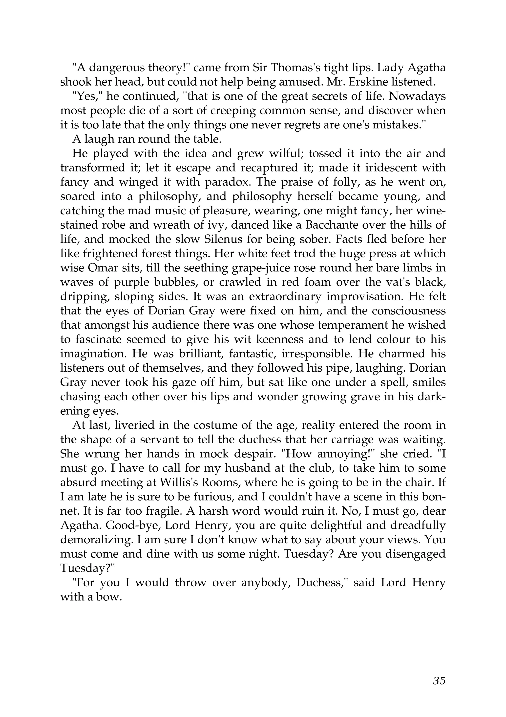 "A dangerous theory!" came from Sir Thomas's tight lips. Lady Agatha
shook her head, but could not help being amused. Mr. Erskine listened.
   "Yes," he continued, "that is one of the great secrets of life. Nowadays
most people die of a sort of creeping common sense, and discover when
it is too late that the only things one never regrets are one's mistakes."
   A laugh ran round the table.
   He played with the idea and grew wilful; tossed it into the air and
transformed it; let it escape and recaptured it; made it iridescent with
fancy and winged it with paradox. The praise of folly, as he went on,
soared into a philosophy, and philosophy herself became young, and
catching the mad music of pleasure, wearing, one might fancy, her wine-
stained robe and wreath of ivy, danced like a Bacchante over the hills of
life, and mocked the slow Silenus for being sober. Facts fled before her
like frightened forest things. Her white feet trod the huge press at which
wise Omar sits, till the seething grape-juice rose round her bare limbs in
waves of purple bubbles, or crawled in red foam over the vat's black,
dripping, sloping sides. It was an extraordinary improvisation. He felt
that the eyes of Dorian Gray were fixed on him, and the consciousness
that amongst his audience there was one whose temperament he wished
to fascinate seemed to give his wit keenness and to lend colour to his
imagination. He was brilliant, fantastic, irresponsible. He charmed his
listeners out of themselves, and they followed his pipe, laughing. Dorian
Gray never took his gaze off him, but sat like one under a spell, smiles
chasing each other over his lips and wonder growing grave in his dark-
ening eyes.
   At last, liveried in the costume of the age, reality entered the room in
the shape of a servant to tell the duchess that her carriage was waiting.
She wrung her hands in mock despair. "How annoying!" she cried. "I
must go. I have to call for my husband at the club, to take him to some
absurd meeting at Willis's Rooms, where he is going to be in the chair. If
I am late he is sure to be furious, and I couldn't have a scene in this bon-
net. It is far too fragile. A harsh word would ruin it. No, I must go, dear
Agatha. Good-bye, Lord Henry, you are quite delightful and dreadfully
demoralizing. I am sure I don't know what to say about your views. You
must come and dine with us some night. Tuesday? Are you disengaged
Tuesday?"
   "For you I would throw over anybody, Duchess," said Lord Henry
with a bow.




                                                                         35
 