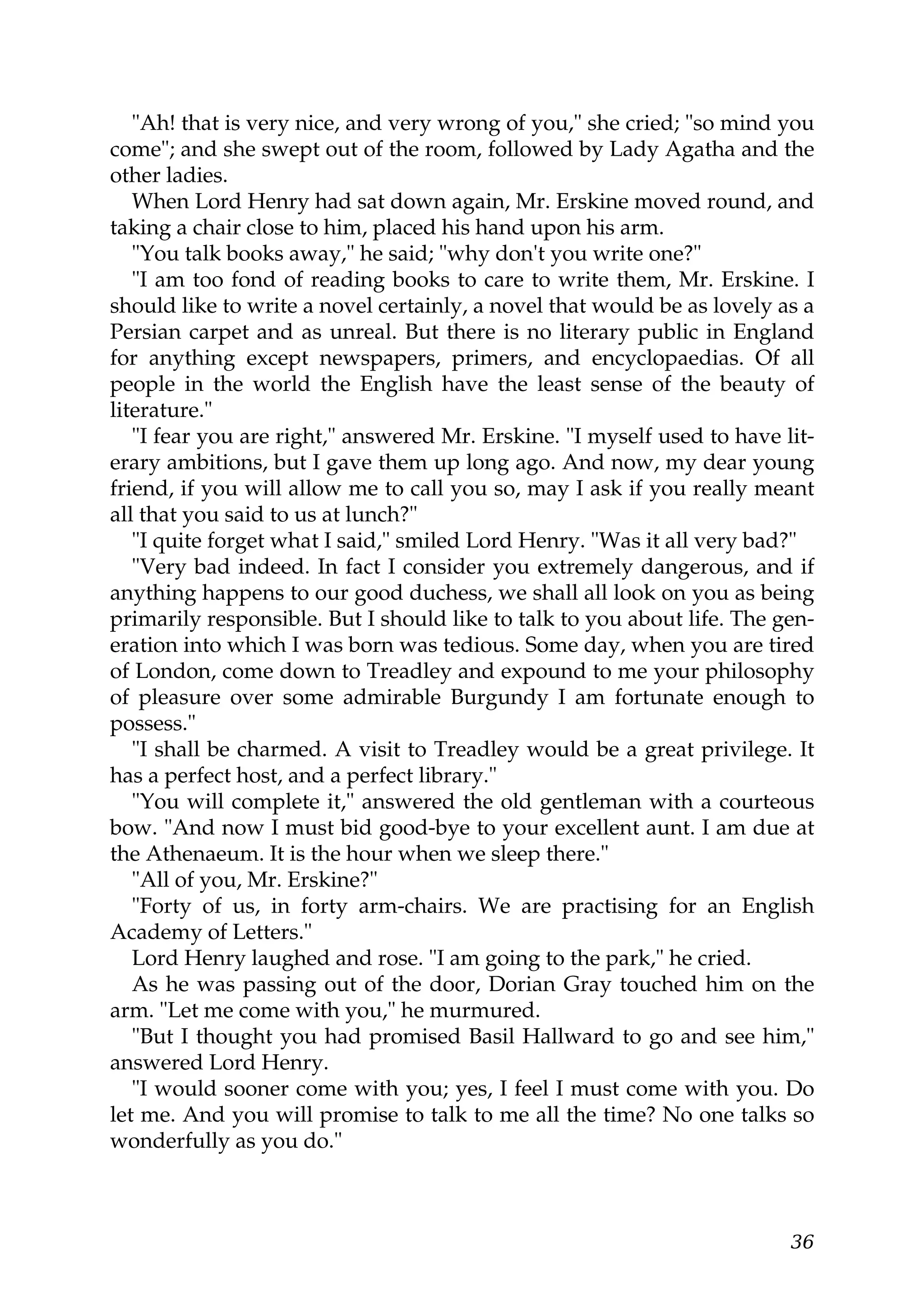 "Ah! that is very nice, and very wrong of you," she cried; "so mind you
come"; and she swept out of the room, followed by Lady Agatha and the
other ladies.
   When Lord Henry had sat down again, Mr. Erskine moved round, and
taking a chair close to him, placed his hand upon his arm.
   "You talk books away," he said; "why don't you write one?"
   "I am too fond of reading books to care to write them, Mr. Erskine. I
should like to write a novel certainly, a novel that would be as lovely as a
Persian carpet and as unreal. But there is no literary public in England
for anything except newspapers, primers, and encyclopaedias. Of all
people in the world the English have the least sense of the beauty of
literature."
   "I fear you are right," answered Mr. Erskine. "I myself used to have lit-
erary ambitions, but I gave them up long ago. And now, my dear young
friend, if you will allow me to call you so, may I ask if you really meant
all that you said to us at lunch?"
   "I quite forget what I said," smiled Lord Henry. "Was it all very bad?"
   "Very bad indeed. In fact I consider you extremely dangerous, and if
anything happens to our good duchess, we shall all look on you as being
primarily responsible. But I should like to talk to you about life. The gen-
eration into which I was born was tedious. Some day, when you are tired
of London, come down to Treadley and expound to me your philosophy
of pleasure over some admirable Burgundy I am fortunate enough to
possess."
   "I shall be charmed. A visit to Treadley would be a great privilege. It
has a perfect host, and a perfect library."
   "You will complete it," answered the old gentleman with a courteous
bow. "And now I must bid good-bye to your excellent aunt. I am due at
the Athenaeum. It is the hour when we sleep there."
   "All of you, Mr. Erskine?"
   "Forty of us, in forty arm-chairs. We are practising for an English
Academy of Letters."
   Lord Henry laughed and rose. "I am going to the park," he cried.
   As he was passing out of the door, Dorian Gray touched him on the
arm. "Let me come with you," he murmured.
   "But I thought you had promised Basil Hallward to go and see him,"
answered Lord Henry.
   "I would sooner come with you; yes, I feel I must come with you. Do
let me. And you will promise to talk to me all the time? No one talks so
wonderfully as you do."



                                                                         36
 