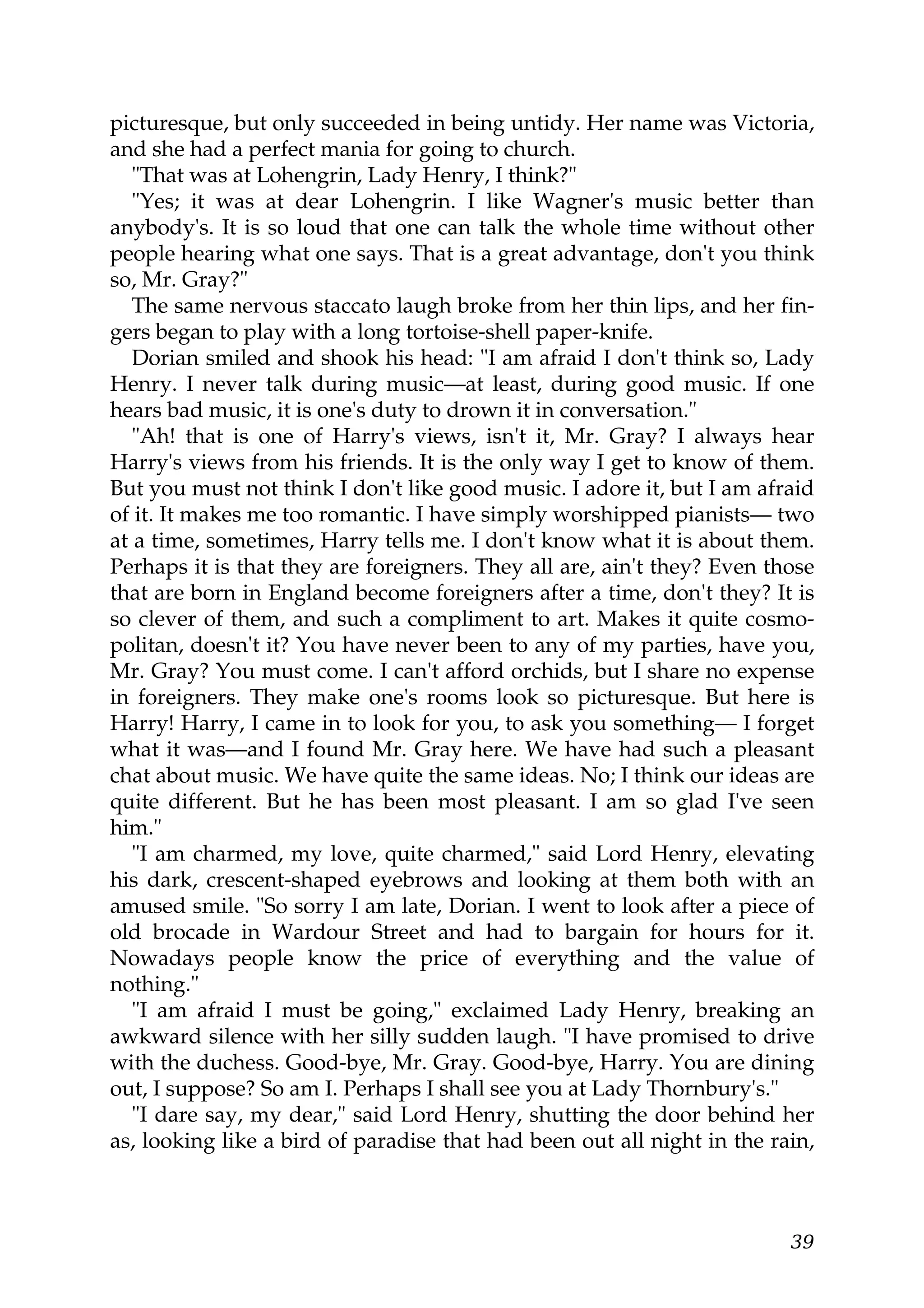 picturesque, but only succeeded in being untidy. Her name was Victoria,
and she had a perfect mania for going to church.
   "That was at Lohengrin, Lady Henry, I think?"
   "Yes; it was at dear Lohengrin. I like Wagner's music better than
anybody's. It is so loud that one can talk the whole time without other
people hearing what one says. That is a great advantage, don't you think
so, Mr. Gray?"
   The same nervous staccato laugh broke from her thin lips, and her fin-
gers began to play with a long tortoise-shell paper-knife.
   Dorian smiled and shook his head: "I am afraid I don't think so, Lady
Henry. I never talk during music—at least, during good music. If one
hears bad music, it is one's duty to drown it in conversation."
   "Ah! that is one of Harry's views, isn't it, Mr. Gray? I always hear
Harry's views from his friends. It is the only way I get to know of them.
But you must not think I don't like good music. I adore it, but I am afraid
of it. It makes me too romantic. I have simply worshipped pianists— two
at a time, sometimes, Harry tells me. I don't know what it is about them.
Perhaps it is that they are foreigners. They all are, ain't they? Even those
that are born in England become foreigners after a time, don't they? It is
so clever of them, and such a compliment to art. Makes it quite cosmo-
politan, doesn't it? You have never been to any of my parties, have you,
Mr. Gray? You must come. I can't afford orchids, but I share no expense
in foreigners. They make one's rooms look so picturesque. But here is
Harry! Harry, I came in to look for you, to ask you something— I forget
what it was—and I found Mr. Gray here. We have had such a pleasant
chat about music. We have quite the same ideas. No; I think our ideas are
quite different. But he has been most pleasant. I am so glad I've seen
him."
   "I am charmed, my love, quite charmed," said Lord Henry, elevating
his dark, crescent-shaped eyebrows and looking at them both with an
amused smile. "So sorry I am late, Dorian. I went to look after a piece of
old brocade in Wardour Street and had to bargain for hours for it.
Nowadays people know the price of everything and the value of
nothing."
   "I am afraid I must be going," exclaimed Lady Henry, breaking an
awkward silence with her silly sudden laugh. "I have promised to drive
with the duchess. Good-bye, Mr. Gray. Good-bye, Harry. You are dining
out, I suppose? So am I. Perhaps I shall see you at Lady Thornbury's."
   "I dare say, my dear," said Lord Henry, shutting the door behind her
as, looking like a bird of paradise that had been out all night in the rain,



                                                                         39
 