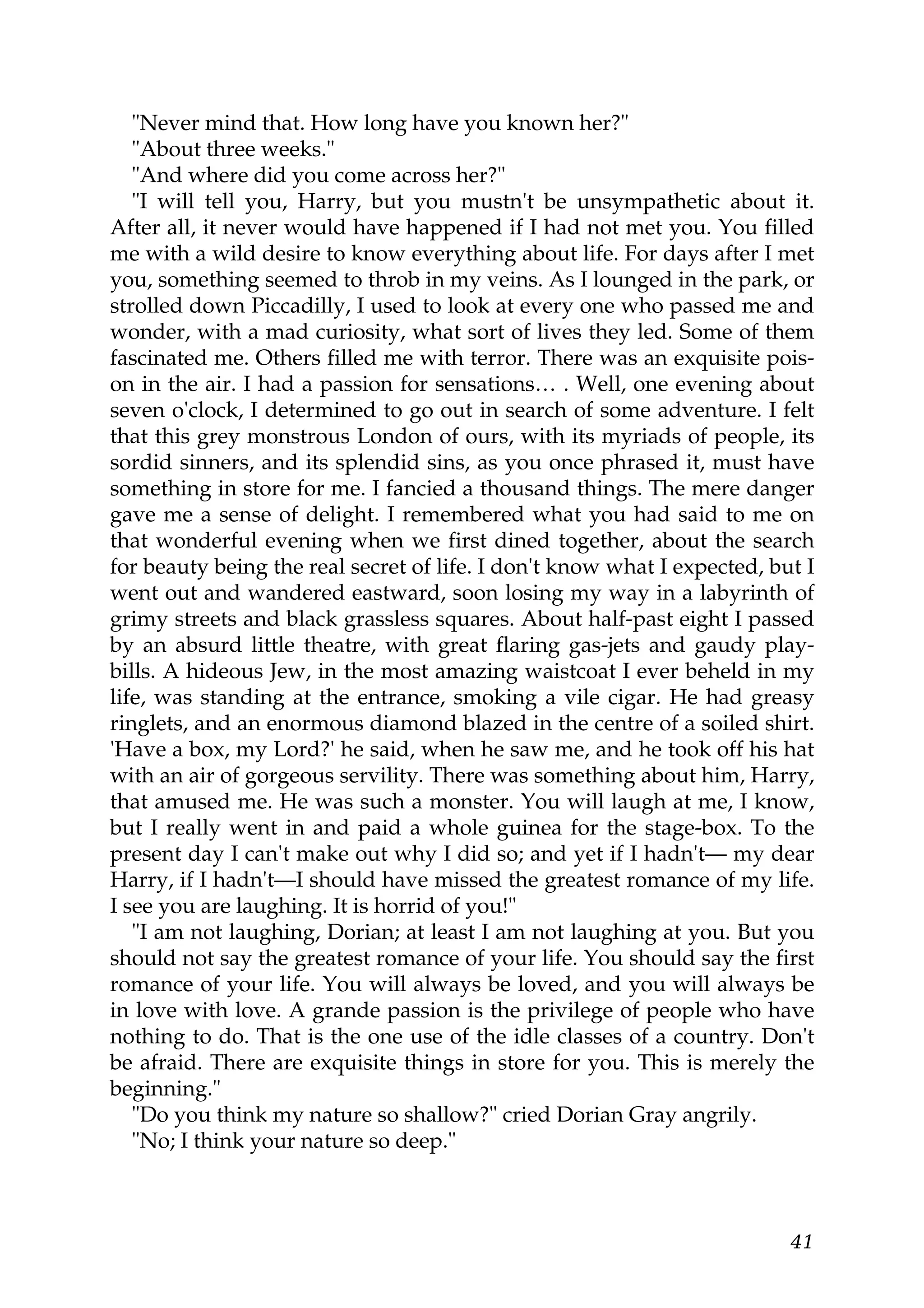 "Never mind that. How long have you known her?"
   "About three weeks."
   "And where did you come across her?"
   "I will tell you, Harry, but you mustn't be unsympathetic about it.
After all, it never would have happened if I had not met you. You filled
me with a wild desire to know everything about life. For days after I met
you, something seemed to throb in my veins. As I lounged in the park, or
strolled down Piccadilly, I used to look at every one who passed me and
wonder, with a mad curiosity, what sort of lives they led. Some of them
fascinated me. Others filled me with terror. There was an exquisite pois-
on in the air. I had a passion for sensations… . Well, one evening about
seven o'clock, I determined to go out in search of some adventure. I felt
that this grey monstrous London of ours, with its myriads of people, its
sordid sinners, and its splendid sins, as you once phrased it, must have
something in store for me. I fancied a thousand things. The mere danger
gave me a sense of delight. I remembered what you had said to me on
that wonderful evening when we first dined together, about the search
for beauty being the real secret of life. I don't know what I expected, but I
went out and wandered eastward, soon losing my way in a labyrinth of
grimy streets and black grassless squares. About half-past eight I passed
by an absurd little theatre, with great flaring gas-jets and gaudy play-
bills. A hideous Jew, in the most amazing waistcoat I ever beheld in my
life, was standing at the entrance, smoking a vile cigar. He had greasy
ringlets, and an enormous diamond blazed in the centre of a soiled shirt.
'Have a box, my Lord?' he said, when he saw me, and he took off his hat
with an air of gorgeous servility. There was something about him, Harry,
that amused me. He was such a monster. You will laugh at me, I know,
but I really went in and paid a whole guinea for the stage-box. To the
present day I can't make out why I did so; and yet if I hadn't— my dear
Harry, if I hadn't—I should have missed the greatest romance of my life.
I see you are laughing. It is horrid of you!"
   "I am not laughing, Dorian; at least I am not laughing at you. But you
should not say the greatest romance of your life. You should say the first
romance of your life. You will always be loved, and you will always be
in love with love. A grande passion is the privilege of people who have
nothing to do. That is the one use of the idle classes of a country. Don't
be afraid. There are exquisite things in store for you. This is merely the
beginning."
   "Do you think my nature so shallow?" cried Dorian Gray angrily.
   "No; I think your nature so deep."



                                                                          41
 