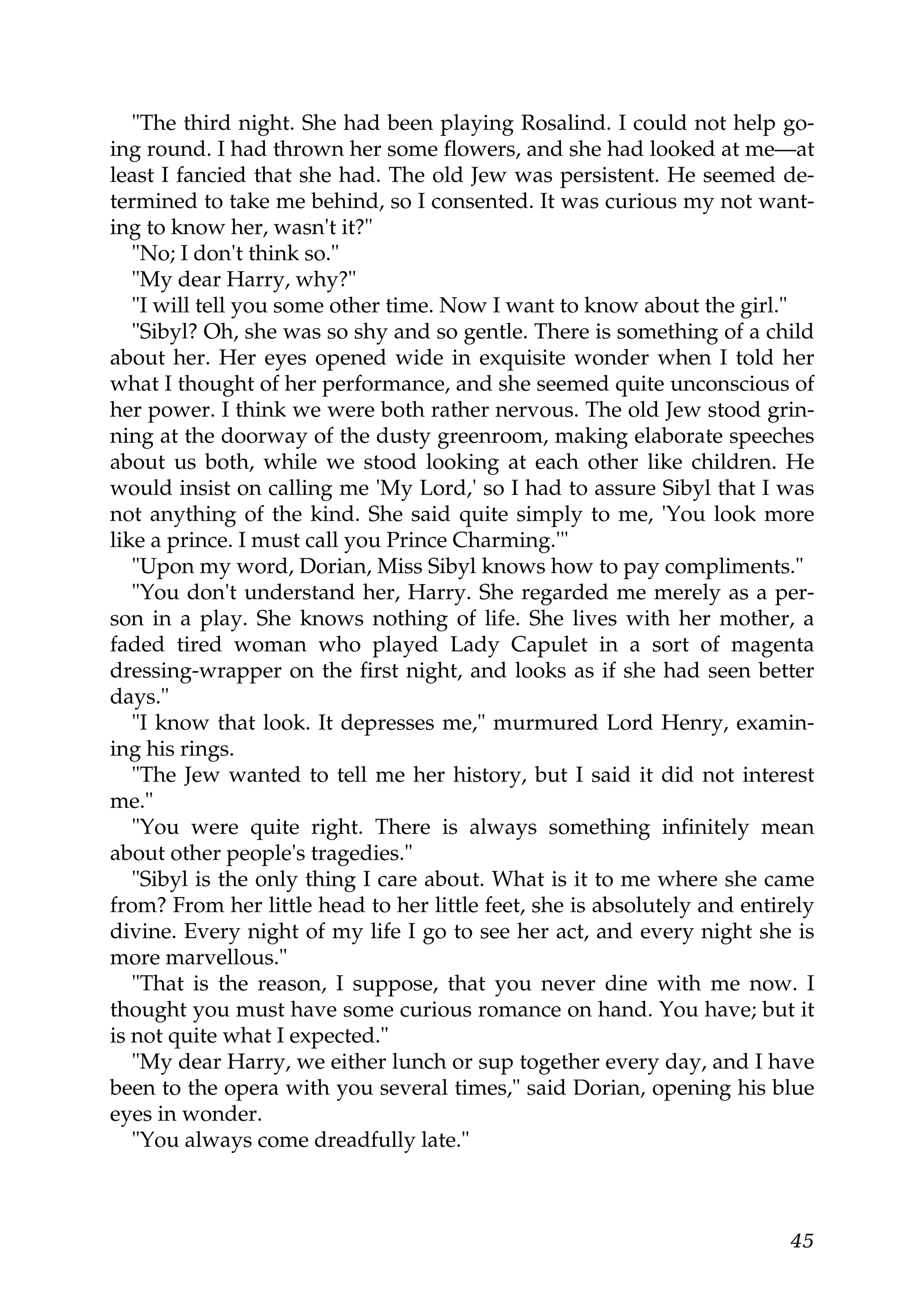 "The third night. She had been playing Rosalind. I could not help go-
ing round. I had thrown her some flowers, and she had looked at me—at
least I fancied that she had. The old Jew was persistent. He seemed de-
termined to take me behind, so I consented. It was curious my not want-
ing to know her, wasn't it?"
   "No; I don't think so."
   "My dear Harry, why?"
   "I will tell you some other time. Now I want to know about the girl."
   "Sibyl? Oh, she was so shy and so gentle. There is something of a child
about her. Her eyes opened wide in exquisite wonder when I told her
what I thought of her performance, and she seemed quite unconscious of
her power. I think we were both rather nervous. The old Jew stood grin-
ning at the doorway of the dusty greenroom, making elaborate speeches
about us both, while we stood looking at each other like children. He
would insist on calling me 'My Lord,' so I had to assure Sibyl that I was
not anything of the kind. She said quite simply to me, 'You look more
like a prince. I must call you Prince Charming.'"
   "Upon my word, Dorian, Miss Sibyl knows how to pay compliments."
   "You don't understand her, Harry. She regarded me merely as a per-
son in a play. She knows nothing of life. She lives with her mother, a
faded tired woman who played Lady Capulet in a sort of magenta
dressing-wrapper on the first night, and looks as if she had seen better
days."
   "I know that look. It depresses me," murmured Lord Henry, examin-
ing his rings.
   "The Jew wanted to tell me her history, but I said it did not interest
me."
   "You were quite right. There is always something infinitely mean
about other people's tragedies."
   "Sibyl is the only thing I care about. What is it to me where she came
from? From her little head to her little feet, she is absolutely and entirely
divine. Every night of my life I go to see her act, and every night she is
more marvellous."
   "That is the reason, I suppose, that you never dine with me now. I
thought you must have some curious romance on hand. You have; but it
is not quite what I expected."
   "My dear Harry, we either lunch or sup together every day, and I have
been to the opera with you several times," said Dorian, opening his blue
eyes in wonder.
   "You always come dreadfully late."



                                                                          45
 
