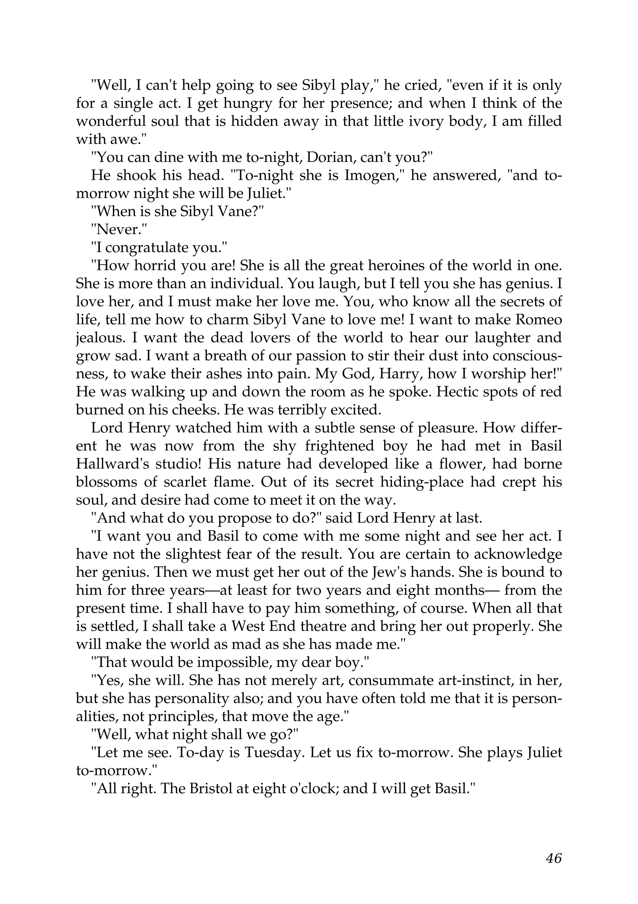 "Well, I can't help going to see Sibyl play," he cried, "even if it is only
for a single act. I get hungry for her presence; and when I think of the
wonderful soul that is hidden away in that little ivory body, I am filled
with awe."
   "You can dine with me to-night, Dorian, can't you?"
   He shook his head. "To-night she is Imogen," he answered, "and to-
morrow night she will be Juliet."
   "When is she Sibyl Vane?"
   "Never."
   "I congratulate you."
   "How horrid you are! She is all the great heroines of the world in one.
She is more than an individual. You laugh, but I tell you she has genius. I
love her, and I must make her love me. You, who know all the secrets of
life, tell me how to charm Sibyl Vane to love me! I want to make Romeo
jealous. I want the dead lovers of the world to hear our laughter and
grow sad. I want a breath of our passion to stir their dust into conscious-
ness, to wake their ashes into pain. My God, Harry, how I worship her!"
He was walking up and down the room as he spoke. Hectic spots of red
burned on his cheeks. He was terribly excited.
   Lord Henry watched him with a subtle sense of pleasure. How differ-
ent he was now from the shy frightened boy he had met in Basil
Hallward's studio! His nature had developed like a flower, had borne
blossoms of scarlet flame. Out of its secret hiding-place had crept his
soul, and desire had come to meet it on the way.
   "And what do you propose to do?" said Lord Henry at last.
   "I want you and Basil to come with me some night and see her act. I
have not the slightest fear of the result. You are certain to acknowledge
her genius. Then we must get her out of the Jew's hands. She is bound to
him for three years—at least for two years and eight months— from the
present time. I shall have to pay him something, of course. When all that
is settled, I shall take a West End theatre and bring her out properly. She
will make the world as mad as she has made me."
   "That would be impossible, my dear boy."
   "Yes, she will. She has not merely art, consummate art-instinct, in her,
but she has personality also; and you have often told me that it is person-
alities, not principles, that move the age."
   "Well, what night shall we go?"
   "Let me see. To-day is Tuesday. Let us fix to-morrow. She plays Juliet
to-morrow."
   "All right. The Bristol at eight o'clock; and I will get Basil."



                                                                           46
 