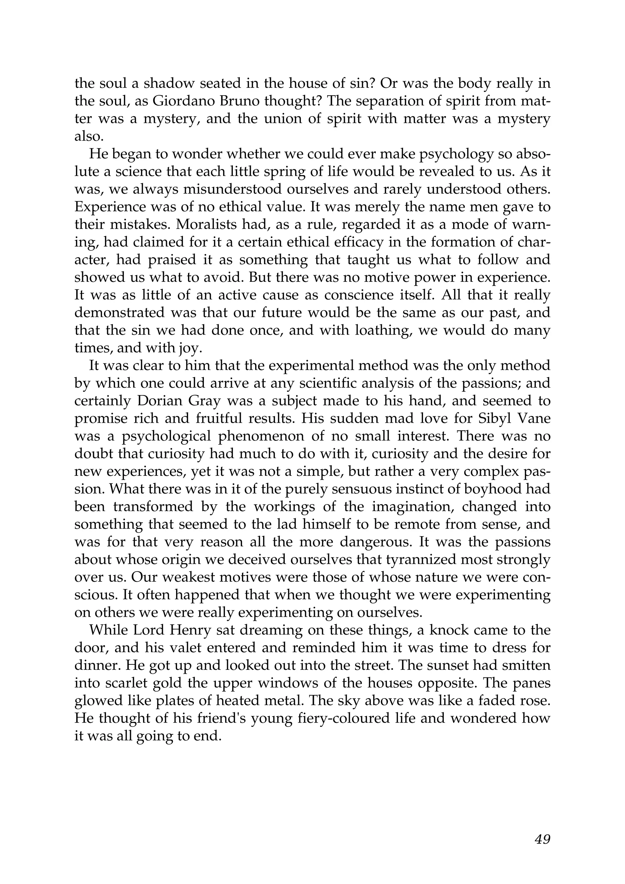the soul a shadow seated in the house of sin? Or was the body really in
the soul, as Giordano Bruno thought? The separation of spirit from mat-
ter was a mystery, and the union of spirit with matter was a mystery
also.
   He began to wonder whether we could ever make psychology so abso-
lute a science that each little spring of life would be revealed to us. As it
was, we always misunderstood ourselves and rarely understood others.
Experience was of no ethical value. It was merely the name men gave to
their mistakes. Moralists had, as a rule, regarded it as a mode of warn-
ing, had claimed for it a certain ethical efficacy in the formation of char-
acter, had praised it as something that taught us what to follow and
showed us what to avoid. But there was no motive power in experience.
It was as little of an active cause as conscience itself. All that it really
demonstrated was that our future would be the same as our past, and
that the sin we had done once, and with loathing, we would do many
times, and with joy.
   It was clear to him that the experimental method was the only method
by which one could arrive at any scientific analysis of the passions; and
certainly Dorian Gray was a subject made to his hand, and seemed to
promise rich and fruitful results. His sudden mad love for Sibyl Vane
was a psychological phenomenon of no small interest. There was no
doubt that curiosity had much to do with it, curiosity and the desire for
new experiences, yet it was not a simple, but rather a very complex pas-
sion. What there was in it of the purely sensuous instinct of boyhood had
been transformed by the workings of the imagination, changed into
something that seemed to the lad himself to be remote from sense, and
was for that very reason all the more dangerous. It was the passions
about whose origin we deceived ourselves that tyrannized most strongly
over us. Our weakest motives were those of whose nature we were con-
scious. It often happened that when we thought we were experimenting
on others we were really experimenting on ourselves.
   While Lord Henry sat dreaming on these things, a knock came to the
door, and his valet entered and reminded him it was time to dress for
dinner. He got up and looked out into the street. The sunset had smitten
into scarlet gold the upper windows of the houses opposite. The panes
glowed like plates of heated metal. The sky above was like a faded rose.
He thought of his friend's young fiery-coloured life and wondered how
it was all going to end.




                                                                          49
 