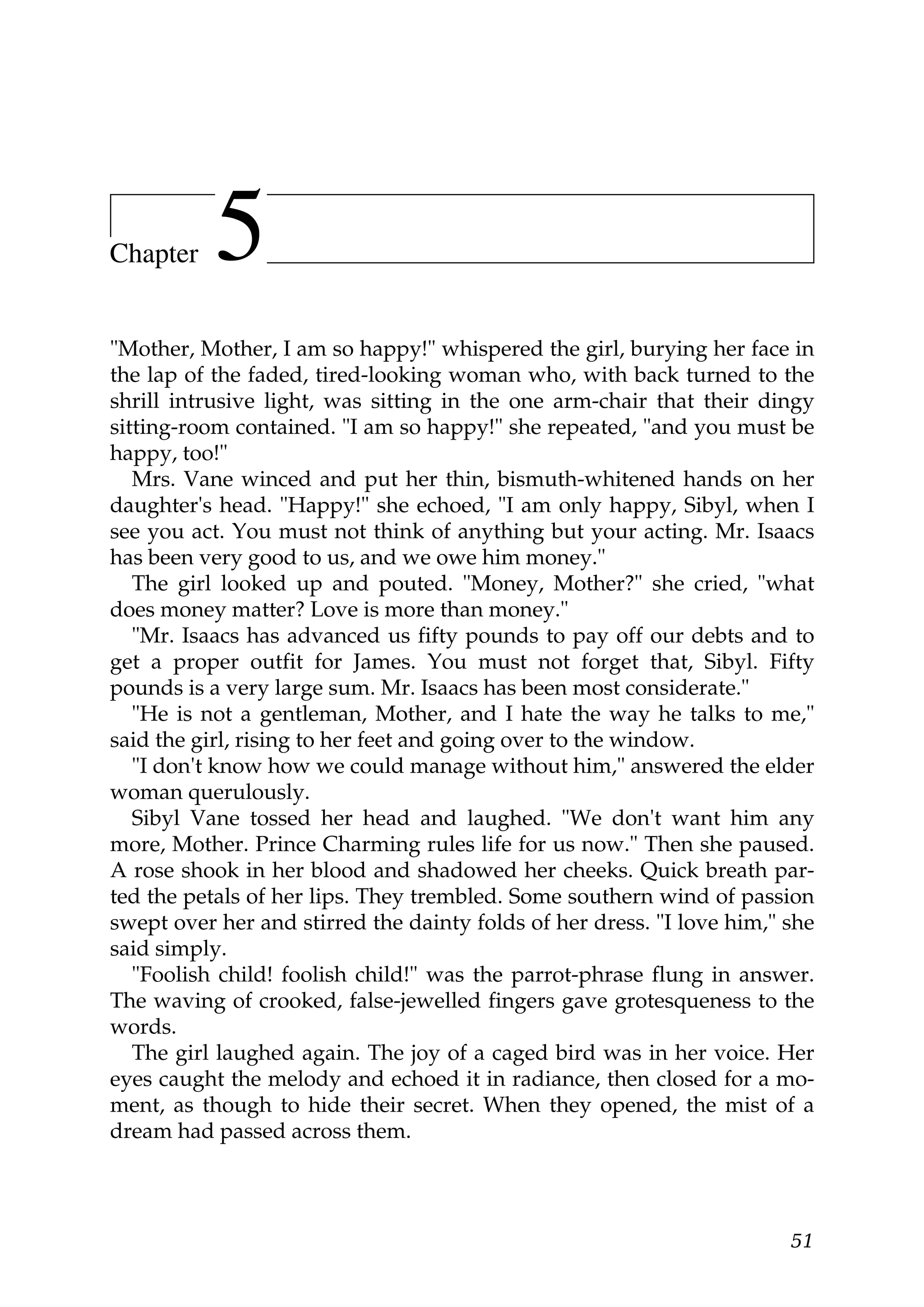 Chapter    5
"Mother, Mother, I am so happy!" whispered the girl, burying her face in
the lap of the faded, tired-looking woman who, with back turned to the
shrill intrusive light, was sitting in the one arm-chair that their dingy
sitting-room contained. "I am so happy!" she repeated, "and you must be
happy, too!"
   Mrs. Vane winced and put her thin, bismuth-whitened hands on her
daughter's head. "Happy!" she echoed, "I am only happy, Sibyl, when I
see you act. You must not think of anything but your acting. Mr. Isaacs
has been very good to us, and we owe him money."
   The girl looked up and pouted. "Money, Mother?" she cried, "what
does money matter? Love is more than money."
   "Mr. Isaacs has advanced us fifty pounds to pay off our debts and to
get a proper outfit for James. You must not forget that, Sibyl. Fifty
pounds is a very large sum. Mr. Isaacs has been most considerate."
   "He is not a gentleman, Mother, and I hate the way he talks to me,"
said the girl, rising to her feet and going over to the window.
   "I don't know how we could manage without him," answered the elder
woman querulously.
   Sibyl Vane tossed her head and laughed. "We don't want him any
more, Mother. Prince Charming rules life for us now." Then she paused.
A rose shook in her blood and shadowed her cheeks. Quick breath par-
ted the petals of her lips. They trembled. Some southern wind of passion
swept over her and stirred the dainty folds of her dress. "I love him," she
said simply.
   "Foolish child! foolish child!" was the parrot-phrase flung in answer.
The waving of crooked, false-jewelled fingers gave grotesqueness to the
words.
   The girl laughed again. The joy of a caged bird was in her voice. Her
eyes caught the melody and echoed it in radiance, then closed for a mo-
ment, as though to hide their secret. When they opened, the mist of a
dream had passed across them.




                                                                        51
 