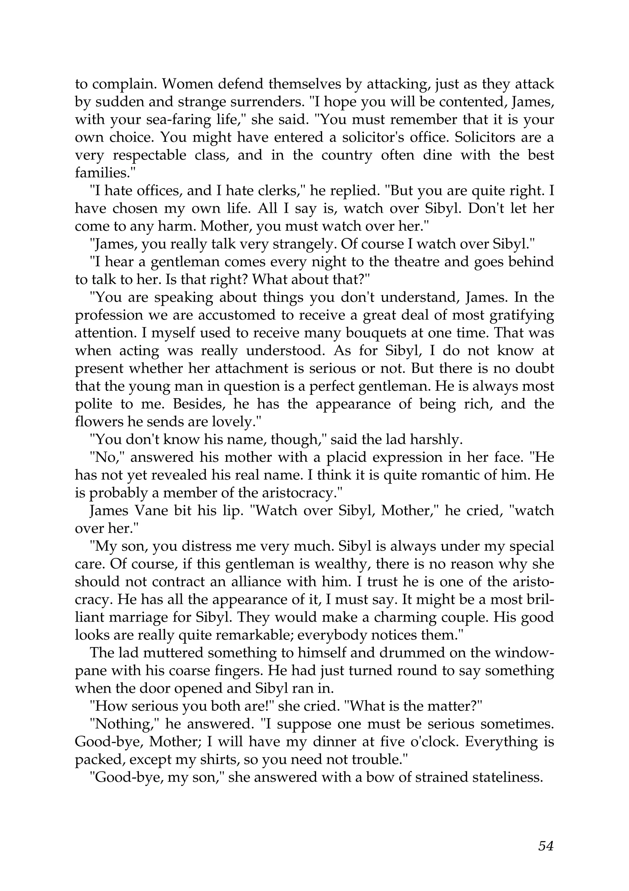 to complain. Women defend themselves by attacking, just as they attack
by sudden and strange surrenders. "I hope you will be contented, James,
with your sea-faring life," she said. "You must remember that it is your
own choice. You might have entered a solicitor's office. Solicitors are a
very respectable class, and in the country often dine with the best
families."
   "I hate offices, and I hate clerks," he replied. "But you are quite right. I
have chosen my own life. All I say is, watch over Sibyl. Don't let her
come to any harm. Mother, you must watch over her."
   "James, you really talk very strangely. Of course I watch over Sibyl."
   "I hear a gentleman comes every night to the theatre and goes behind
to talk to her. Is that right? What about that?"
   "You are speaking about things you don't understand, James. In the
profession we are accustomed to receive a great deal of most gratifying
attention. I myself used to receive many bouquets at one time. That was
when acting was really understood. As for Sibyl, I do not know at
present whether her attachment is serious or not. But there is no doubt
that the young man in question is a perfect gentleman. He is always most
polite to me. Besides, he has the appearance of being rich, and the
flowers he sends are lovely."
   "You don't know his name, though," said the lad harshly.
   "No," answered his mother with a placid expression in her face. "He
has not yet revealed his real name. I think it is quite romantic of him. He
is probably a member of the aristocracy."
   James Vane bit his lip. "Watch over Sibyl, Mother," he cried, "watch
over her."
   "My son, you distress me very much. Sibyl is always under my special
care. Of course, if this gentleman is wealthy, there is no reason why she
should not contract an alliance with him. I trust he is one of the aristo-
cracy. He has all the appearance of it, I must say. It might be a most bril-
liant marriage for Sibyl. They would make a charming couple. His good
looks are really quite remarkable; everybody notices them."
   The lad muttered something to himself and drummed on the window-
pane with his coarse fingers. He had just turned round to say something
when the door opened and Sibyl ran in.
   "How serious you both are!" she cried. "What is the matter?"
   "Nothing," he answered. "I suppose one must be serious sometimes.
Good-bye, Mother; I will have my dinner at five o'clock. Everything is
packed, except my shirts, so you need not trouble."
   "Good-bye, my son," she answered with a bow of strained stateliness.



                                                                            54
 