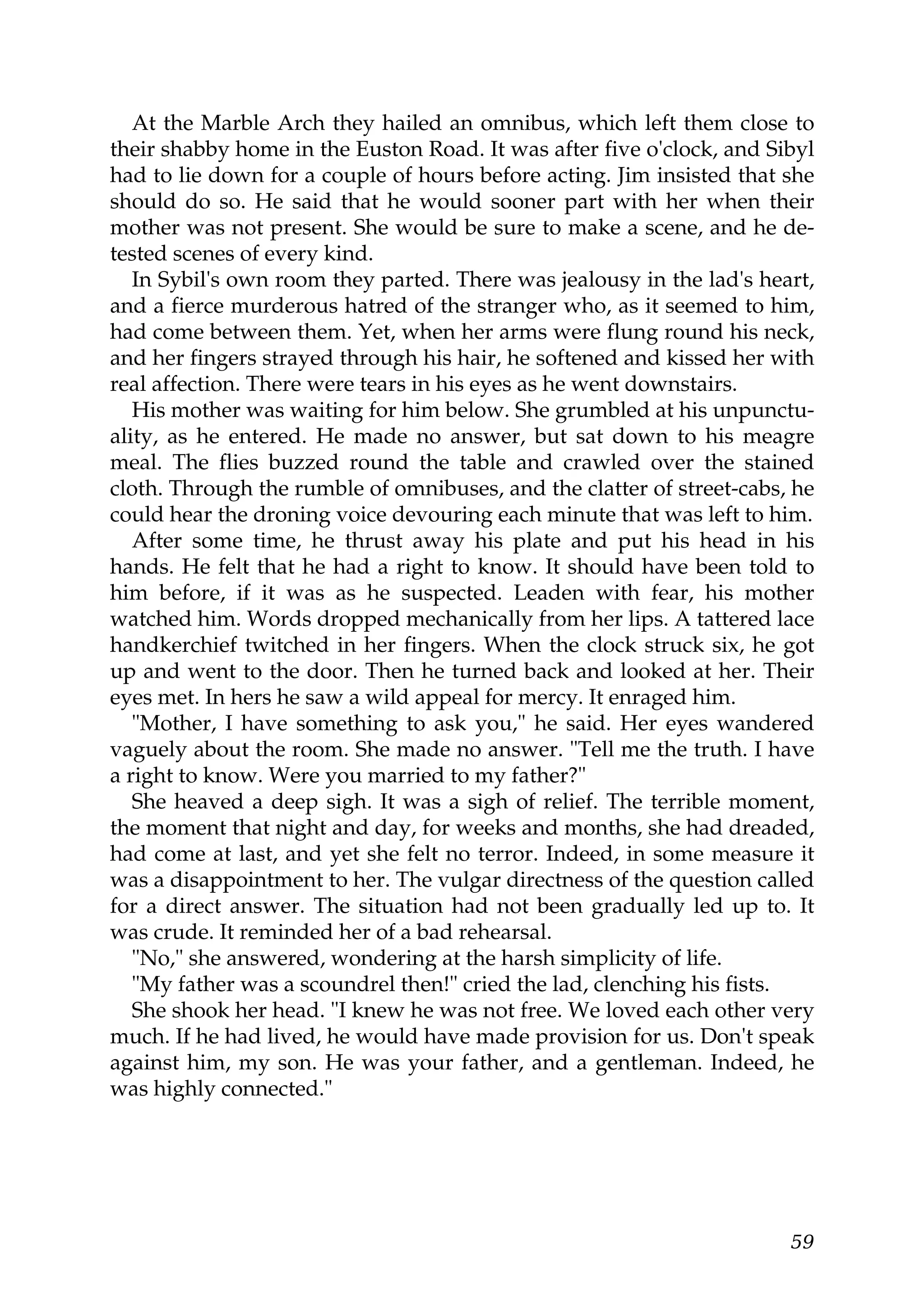 At the Marble Arch they hailed an omnibus, which left them close to
their shabby home in the Euston Road. It was after five o'clock, and Sibyl
had to lie down for a couple of hours before acting. Jim insisted that she
should do so. He said that he would sooner part with her when their
mother was not present. She would be sure to make a scene, and he de-
tested scenes of every kind.
   In Sybil's own room they parted. There was jealousy in the lad's heart,
and a fierce murderous hatred of the stranger who, as it seemed to him,
had come between them. Yet, when her arms were flung round his neck,
and her fingers strayed through his hair, he softened and kissed her with
real affection. There were tears in his eyes as he went downstairs.
   His mother was waiting for him below. She grumbled at his unpunctu-
ality, as he entered. He made no answer, but sat down to his meagre
meal. The flies buzzed round the table and crawled over the stained
cloth. Through the rumble of omnibuses, and the clatter of street-cabs, he
could hear the droning voice devouring each minute that was left to him.
   After some time, he thrust away his plate and put his head in his
hands. He felt that he had a right to know. It should have been told to
him before, if it was as he suspected. Leaden with fear, his mother
watched him. Words dropped mechanically from her lips. A tattered lace
handkerchief twitched in her fingers. When the clock struck six, he got
up and went to the door. Then he turned back and looked at her. Their
eyes met. In hers he saw a wild appeal for mercy. It enraged him.
   "Mother, I have something to ask you," he said. Her eyes wandered
vaguely about the room. She made no answer. "Tell me the truth. I have
a right to know. Were you married to my father?"
   She heaved a deep sigh. It was a sigh of relief. The terrible moment,
the moment that night and day, for weeks and months, she had dreaded,
had come at last, and yet she felt no terror. Indeed, in some measure it
was a disappointment to her. The vulgar directness of the question called
for a direct answer. The situation had not been gradually led up to. It
was crude. It reminded her of a bad rehearsal.
   "No," she answered, wondering at the harsh simplicity of life.
   "My father was a scoundrel then!" cried the lad, clenching his fists.
   She shook her head. "I knew he was not free. We loved each other very
much. If he had lived, he would have made provision for us. Don't speak
against him, my son. He was your father, and a gentleman. Indeed, he
was highly connected."




                                                                       59
 