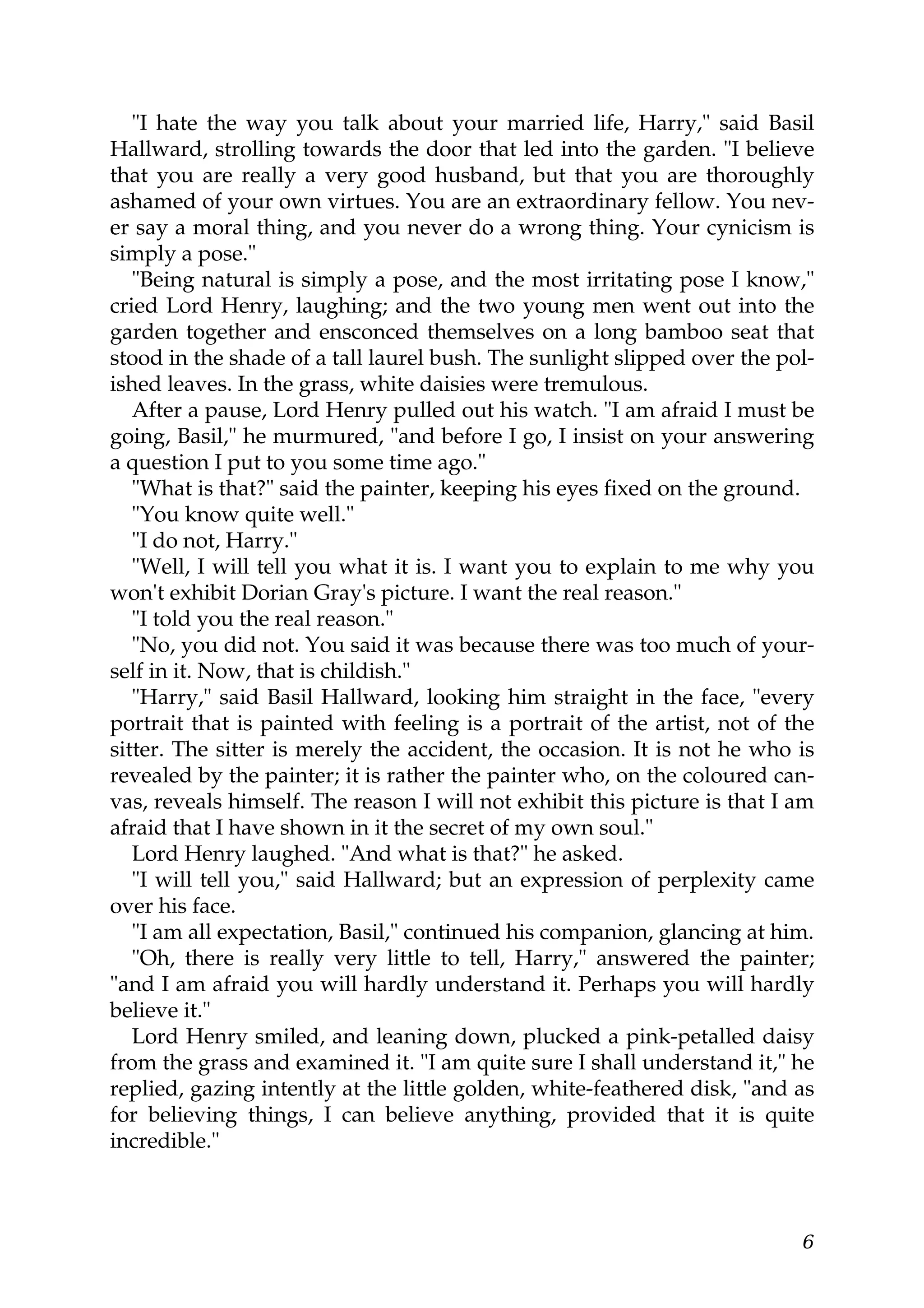 "I hate the way you talk about your married life, Harry," said Basil
Hallward, strolling towards the door that led into the garden. "I believe
that you are really a very good husband, but that you are thoroughly
ashamed of your own virtues. You are an extraordinary fellow. You nev-
er say a moral thing, and you never do a wrong thing. Your cynicism is
simply a pose."
   "Being natural is simply a pose, and the most irritating pose I know,"
cried Lord Henry, laughing; and the two young men went out into the
garden together and ensconced themselves on a long bamboo seat that
stood in the shade of a tall laurel bush. The sunlight slipped over the pol-
ished leaves. In the grass, white daisies were tremulous.
   After a pause, Lord Henry pulled out his watch. "I am afraid I must be
going, Basil," he murmured, "and before I go, I insist on your answering
a question I put to you some time ago."
   "What is that?" said the painter, keeping his eyes fixed on the ground.
   "You know quite well."
   "I do not, Harry."
   "Well, I will tell you what it is. I want you to explain to me why you
won't exhibit Dorian Gray's picture. I want the real reason."
   "I told you the real reason."
   "No, you did not. You said it was because there was too much of your-
self in it. Now, that is childish."
   "Harry," said Basil Hallward, looking him straight in the face, "every
portrait that is painted with feeling is a portrait of the artist, not of the
sitter. The sitter is merely the accident, the occasion. It is not he who is
revealed by the painter; it is rather the painter who, on the coloured can-
vas, reveals himself. The reason I will not exhibit this picture is that I am
afraid that I have shown in it the secret of my own soul."
   Lord Henry laughed. "And what is that?" he asked.
   "I will tell you," said Hallward; but an expression of perplexity came
over his face.
   "I am all expectation, Basil," continued his companion, glancing at him.
   "Oh, there is really very little to tell, Harry," answered the painter;
"and I am afraid you will hardly understand it. Perhaps you will hardly
believe it."
   Lord Henry smiled, and leaning down, plucked a pink-petalled daisy
from the grass and examined it. "I am quite sure I shall understand it," he
replied, gazing intently at the little golden, white-feathered disk, "and as
for believing things, I can believe anything, provided that it is quite
incredible."



                                                                           6
 