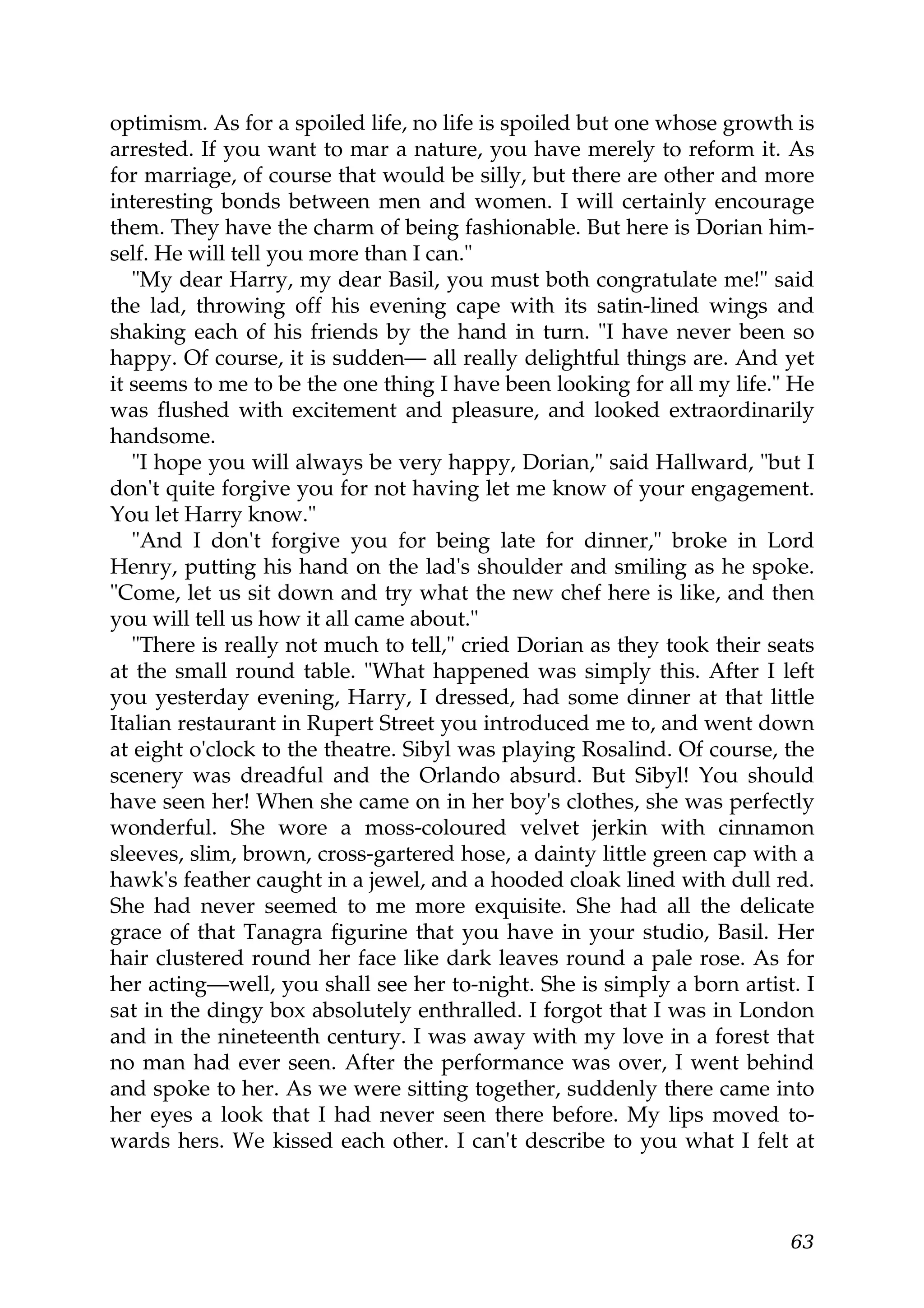 optimism. As for a spoiled life, no life is spoiled but one whose growth is
arrested. If you want to mar a nature, you have merely to reform it. As
for marriage, of course that would be silly, but there are other and more
interesting bonds between men and women. I will certainly encourage
them. They have the charm of being fashionable. But here is Dorian him-
self. He will tell you more than I can."
   "My dear Harry, my dear Basil, you must both congratulate me!" said
the lad, throwing off his evening cape with its satin-lined wings and
shaking each of his friends by the hand in turn. "I have never been so
happy. Of course, it is sudden— all really delightful things are. And yet
it seems to me to be the one thing I have been looking for all my life." He
was flushed with excitement and pleasure, and looked extraordinarily
handsome.
   "I hope you will always be very happy, Dorian," said Hallward, "but I
don't quite forgive you for not having let me know of your engagement.
You let Harry know."
   "And I don't forgive you for being late for dinner," broke in Lord
Henry, putting his hand on the lad's shoulder and smiling as he spoke.
"Come, let us sit down and try what the new chef here is like, and then
you will tell us how it all came about."
   "There is really not much to tell," cried Dorian as they took their seats
at the small round table. "What happened was simply this. After I left
you yesterday evening, Harry, I dressed, had some dinner at that little
Italian restaurant in Rupert Street you introduced me to, and went down
at eight o'clock to the theatre. Sibyl was playing Rosalind. Of course, the
scenery was dreadful and the Orlando absurd. But Sibyl! You should
have seen her! When she came on in her boy's clothes, she was perfectly
wonderful. She wore a moss-coloured velvet jerkin with cinnamon
sleeves, slim, brown, cross-gartered hose, a dainty little green cap with a
hawk's feather caught in a jewel, and a hooded cloak lined with dull red.
She had never seemed to me more exquisite. She had all the delicate
grace of that Tanagra figurine that you have in your studio, Basil. Her
hair clustered round her face like dark leaves round a pale rose. As for
her acting—well, you shall see her to-night. She is simply a born artist. I
sat in the dingy box absolutely enthralled. I forgot that I was in London
and in the nineteenth century. I was away with my love in a forest that
no man had ever seen. After the performance was over, I went behind
and spoke to her. As we were sitting together, suddenly there came into
her eyes a look that I had never seen there before. My lips moved to-
wards hers. We kissed each other. I can't describe to you what I felt at



                                                                         63
 
