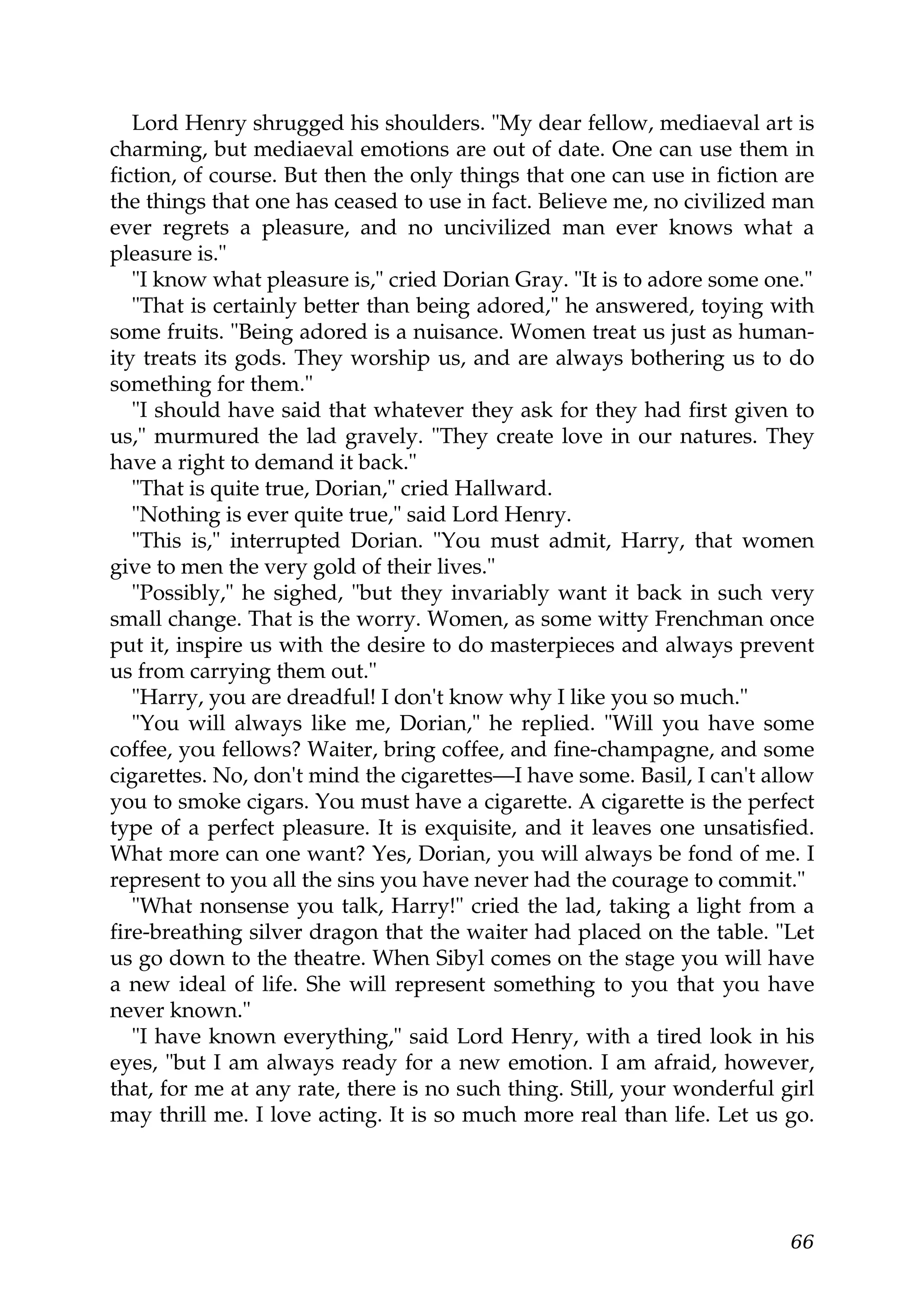 Lord Henry shrugged his shoulders. "My dear fellow, mediaeval art is
charming, but mediaeval emotions are out of date. One can use them in
fiction, of course. But then the only things that one can use in fiction are
the things that one has ceased to use in fact. Believe me, no civilized man
ever regrets a pleasure, and no uncivilized man ever knows what a
pleasure is."
   "I know what pleasure is," cried Dorian Gray. "It is to adore some one."
   "That is certainly better than being adored," he answered, toying with
some fruits. "Being adored is a nuisance. Women treat us just as human-
ity treats its gods. They worship us, and are always bothering us to do
something for them."
   "I should have said that whatever they ask for they had first given to
us," murmured the lad gravely. "They create love in our natures. They
have a right to demand it back."
   "That is quite true, Dorian," cried Hallward.
   "Nothing is ever quite true," said Lord Henry.
   "This is," interrupted Dorian. "You must admit, Harry, that women
give to men the very gold of their lives."
   "Possibly," he sighed, "but they invariably want it back in such very
small change. That is the worry. Women, as some witty Frenchman once
put it, inspire us with the desire to do masterpieces and always prevent
us from carrying them out."
   "Harry, you are dreadful! I don't know why I like you so much."
   "You will always like me, Dorian," he replied. "Will you have some
coffee, you fellows? Waiter, bring coffee, and fine-champagne, and some
cigarettes. No, don't mind the cigarettes—I have some. Basil, I can't allow
you to smoke cigars. You must have a cigarette. A cigarette is the perfect
type of a perfect pleasure. It is exquisite, and it leaves one unsatisfied.
What more can one want? Yes, Dorian, you will always be fond of me. I
represent to you all the sins you have never had the courage to commit."
   "What nonsense you talk, Harry!" cried the lad, taking a light from a
fire-breathing silver dragon that the waiter had placed on the table. "Let
us go down to the theatre. When Sibyl comes on the stage you will have
a new ideal of life. She will represent something to you that you have
never known."
   "I have known everything," said Lord Henry, with a tired look in his
eyes, "but I am always ready for a new emotion. I am afraid, however,
that, for me at any rate, there is no such thing. Still, your wonderful girl
may thrill me. I love acting. It is so much more real than life. Let us go.




                                                                         66
 