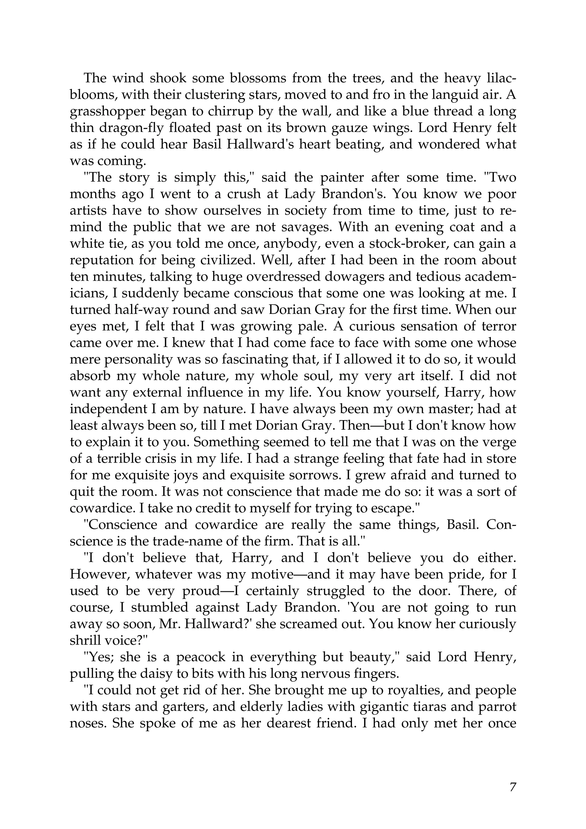 The wind shook some blossoms from the trees, and the heavy lilac-
blooms, with their clustering stars, moved to and fro in the languid air. A
grasshopper began to chirrup by the wall, and like a blue thread a long
thin dragon-fly floated past on its brown gauze wings. Lord Henry felt
as if he could hear Basil Hallward's heart beating, and wondered what
was coming.
   "The story is simply this," said the painter after some time. "Two
months ago I went to a crush at Lady Brandon's. You know we poor
artists have to show ourselves in society from time to time, just to re-
mind the public that we are not savages. With an evening coat and a
white tie, as you told me once, anybody, even a stock-broker, can gain a
reputation for being civilized. Well, after I had been in the room about
ten minutes, talking to huge overdressed dowagers and tedious academ-
icians, I suddenly became conscious that some one was looking at me. I
turned half-way round and saw Dorian Gray for the first time. When our
eyes met, I felt that I was growing pale. A curious sensation of terror
came over me. I knew that I had come face to face with some one whose
mere personality was so fascinating that, if I allowed it to do so, it would
absorb my whole nature, my whole soul, my very art itself. I did not
want any external influence in my life. You know yourself, Harry, how
independent I am by nature. I have always been my own master; had at
least always been so, till I met Dorian Gray. Then—but I don't know how
to explain it to you. Something seemed to tell me that I was on the verge
of a terrible crisis in my life. I had a strange feeling that fate had in store
for me exquisite joys and exquisite sorrows. I grew afraid and turned to
quit the room. It was not conscience that made me do so: it was a sort of
cowardice. I take no credit to myself for trying to escape."
   "Conscience and cowardice are really the same things, Basil. Con-
science is the trade-name of the firm. That is all."
   "I don't believe that, Harry, and I don't believe you do either.
However, whatever was my motive—and it may have been pride, for I
used to be very proud—I certainly struggled to the door. There, of
course, I stumbled against Lady Brandon. 'You are not going to run
away so soon, Mr. Hallward?' she screamed out. You know her curiously
shrill voice?"
   "Yes; she is a peacock in everything but beauty," said Lord Henry,
pulling the daisy to bits with his long nervous fingers.
   "I could not get rid of her. She brought me up to royalties, and people
with stars and garters, and elderly ladies with gigantic tiaras and parrot
noses. She spoke of me as her dearest friend. I had only met her once



                                                                             7
 