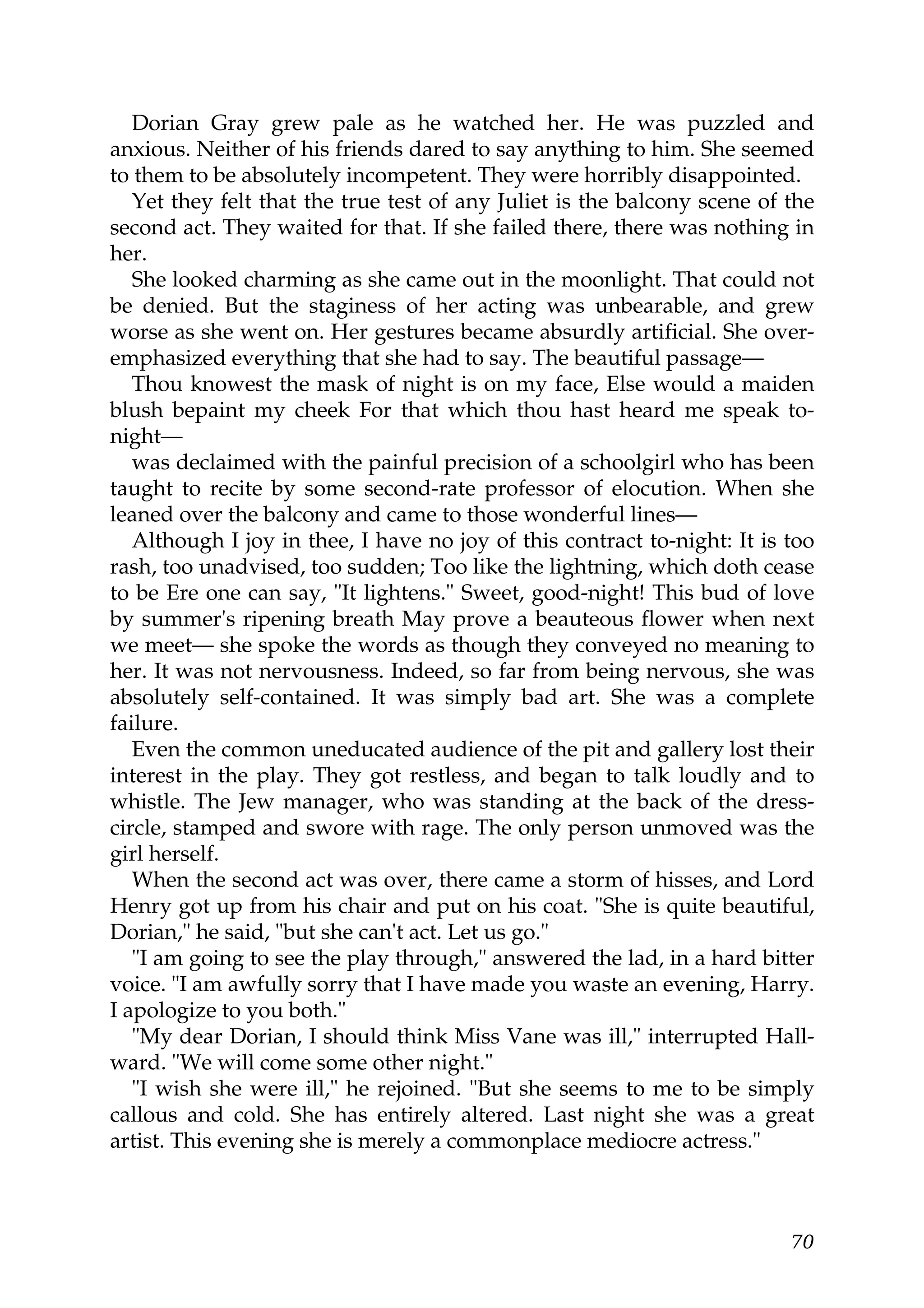 Dorian Gray grew pale as he watched her. He was puzzled and
anxious. Neither of his friends dared to say anything to him. She seemed
to them to be absolutely incompetent. They were horribly disappointed.
   Yet they felt that the true test of any Juliet is the balcony scene of the
second act. They waited for that. If she failed there, there was nothing in
her.
   She looked charming as she came out in the moonlight. That could not
be denied. But the staginess of her acting was unbearable, and grew
worse as she went on. Her gestures became absurdly artificial. She over-
emphasized everything that she had to say. The beautiful passage—
   Thou knowest the mask of night is on my face, Else would a maiden
blush bepaint my cheek For that which thou hast heard me speak to-
night—
   was declaimed with the painful precision of a schoolgirl who has been
taught to recite by some second-rate professor of elocution. When she
leaned over the balcony and came to those wonderful lines—
   Although I joy in thee, I have no joy of this contract to-night: It is too
rash, too unadvised, too sudden; Too like the lightning, which doth cease
to be Ere one can say, "It lightens." Sweet, good-night! This bud of love
by summer's ripening breath May prove a beauteous flower when next
we meet— she spoke the words as though they conveyed no meaning to
her. It was not nervousness. Indeed, so far from being nervous, she was
absolutely self-contained. It was simply bad art. She was a complete
failure.
   Even the common uneducated audience of the pit and gallery lost their
interest in the play. They got restless, and began to talk loudly and to
whistle. The Jew manager, who was standing at the back of the dress-
circle, stamped and swore with rage. The only person unmoved was the
girl herself.
   When the second act was over, there came a storm of hisses, and Lord
Henry got up from his chair and put on his coat. "She is quite beautiful,
Dorian," he said, "but she can't act. Let us go."
   "I am going to see the play through," answered the lad, in a hard bitter
voice. "I am awfully sorry that I have made you waste an evening, Harry.
I apologize to you both."
   "My dear Dorian, I should think Miss Vane was ill," interrupted Hall-
ward. "We will come some other night."
   "I wish she were ill," he rejoined. "But she seems to me to be simply
callous and cold. She has entirely altered. Last night she was a great
artist. This evening she is merely a commonplace mediocre actress."



                                                                          70
 